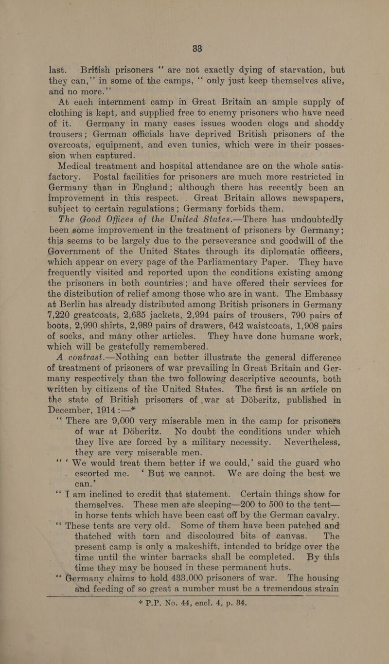 last. British prisoners “‘ are not exactly dying of starvation, but they can,’’ in some of the camps, ** only just keep themselves alive, and no more.’’ At each internment camp in Great Britain an ample supply of clothing is kept, and supplied free to enemy prisoners who have need of it. Germany in many cases issues wooden clogs and shoddy | trousers; German officials have deprived British prisoners of the overcoats, equipment, and even tunics, which were in their posses- sion when captured. Medical treatment and hospital attendance are on the whole satis- factory. Postal facilities for prisoners are much more restricted in Germany than in England; although there has recently been an improvement in this respect. . Great Britain allows newspapers, subject to certain regulations ; Germany forbids them. The Good Offices of the United States.—There has undoubtedly been some improvement in the treatment of prisoners by Germany; this seems to be largely due to the perseverance and goodwill of the Government of the United States through its diplomatic officers, which appear on every page of the Parliamentary Paper. They have frequently visited and reported upon the conditions existing among the prisoners in both countries; and have offered their services for the distribution of relief among those who are in want. The Embassy at Berlin has already distributed among British prisoners in Germany 7,220 greatcoats, 2,635 jackets, 2,994 pairs of trousers, 790 pairs of boots, 2,990 shirts, 2,989 pairs of drawers, 642 waistcoats, 1,908 pairs of socks, and many other articles. They have done humane work, which will be gratefully remembered. A contrast.—Nothing can better illustrate the general difference of treatment of prisoners of war prevailing in Great Britain and Ger- many respectively than the two following descriptive accounts, both written by citizens of the United States. The first is an article on the state of British prisoners of ,war at Déberitz, published in December, 1914 :—* ‘‘ There are 9,000 very miserable men in the camp for prisoners of war at Déberitz. No doubt the conditions under which they live are forced by a military necessity. Nevertheless, they are very miserable men. “* * We would treat them better if we could,’ said the guard who escorted me. ‘ But we cannot. We are doing the best we can.’ ** T am inclined to credit that statement. Certain things show for themselves. These men are sleeping—200 to 500 to the tent— in horse tents which have been cast off by the German cavalry. - “ These tents are very old. Some of them have been patched and thatched with torn and discoloured bits of canvas. The present camp is only a makeshift, intended to bridge over the time until the winter barracks shall be completed. By this time they may be housed in these permanent huts. -“ Germany claims to hold 433,000 prisoners of war. The housing and feeding of so great a number must be a tremendous strain