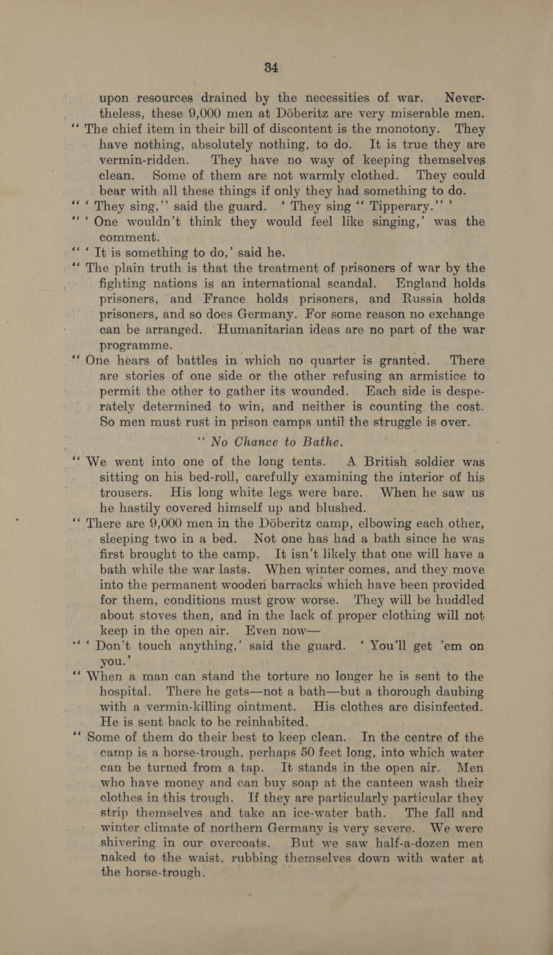 upon resources drained by the necessities of war. Never- theless, these 9,000 men at Déberitz are very miserable men. ** The chief item in their bill of discontent is the monotony. They have nothing, absolutely nothing, to do. It is true they are vermin-ridden. They have no way of keeping themselves clean. Some of them are not warmly clothed. They could _ bear with all these things if only they had something to do. “*“ They sing,’’ said the guard. ‘ They sing ‘‘ Tipperary.’’ ’ *“* One wouldn’t think they would feel like singing,’ was the comment, ** < Tt is something to do,’ said he. ‘* The plain truth is that the treatment of prisoners of war by the fighting nations is an international scandal. England holds prisoners, and France holds prisoners, and Russia holds prisoners, and so does Germany. For some reason no exchange can be arranged. Humanitarian ideas are no part of the war programme. ‘One hears of battles in which no quarter is granted. There are stories of one side or the other refusing an armistice to permit the other to gather its wounded. Hach side is despe- rately determined to win, and neither is counting the cost. So men must rust in prison camps until the struggle is over. ‘“ No Chance to Bathe. -“ We went into one of the long tents. A British soldier was sitting on his bed-roll, carefully examining the interior of his trousers. His long white legs were bare. When he saw us he hastily covered himself up and blushed. “* There are 9,000 men in the Déberitz camp, elbowing each other, sleeping two in a bed. Not one has had a bath since he was first brought to the camp. It isn’t likely that one will have a bath while the war lasts. When winter comes, and they move into the permanent wooden barracks which have been provided for them, conditions must grow worse. They will be huddled about stoves then, and in the lack of proper clothing will not keep in the open air. Even now— *** Don’t touch anything,’ said the guard. ‘ You'll get ‘em on you.’ ; ‘* ‘When a man can stand the torture no longer he is sent to the hospital. There he gets—not a bath—but a thorough daubing with a vermin-killing ointment. His clothes are disinfected. He is sent back to be reinhabited. ** Some of them do their best to keep clean.. In the centre of the camp is a horse-trough, perhaps 50 feet long, into which water can be turned from a tap. It stands in the open air. Men who have money and can buy soap at the canteen wash their clothes in this trough. If they are particularly particular they strip themselves and take an ice-water bath. The fall and winter climate of northern Germany is very severe. We were shivering in our overcoats. But we saw half-a-dozen men naked to the waist, rubbing themselves down with water at the horse-trough. |