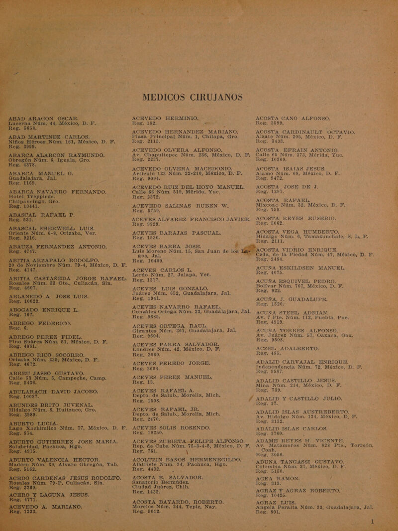 ÚRCON RAYMUNDO. 6, Iguala, Gro.   MEDICOS CIRUJANOS ACEVEDO HERMINIO. ACEVEDO HERNANDEZ MARIANO. ACEVEDO OLVERA ALFONSO. Reg. 2237. ACEVEDO OLVERA MACEDONIO. Artículo 123 Núm. 22-210, México, D. Y. Reg. 9094. ACEVEDO RUIZ “DEL HOYO MANUEL, Calle 66 Núm, 519, Mérida, Yuc. ACEVEDO SALINAS RUBEN W. Reg. 5759. Reg. 9829. ACEVES BARAJAS PASCUAL. Reg. 1530. ACEVES BARBA JOSE. Luis Moreno Núm. 15, San Juan de los. gos, Jal. ACEVES CARLOS L. Lerdo Núm. 27, Jalapa, Ver. Reg. 1317. Juárez Núm. 652, Guadalajara, Jal, Reg. 1941. ES ACEVES ORTEGA RAUL. A Gigantes Núm. 261, Guadalajara, Jal. ACEVES PARRA SALVADOR. Londres Núm. 42, México, a Fr, Reg. 2060. ACEVES PEREDO JORGE. ACEVES PEREZ MANUEL. Reg. 13. ACEVES RAFAEL A. . Depto. de Salub., Morelia, Mich. Reg. 1508. .-ACEVES RAFAEL, JR. Depto. de Salub., Morelia, Mich. Reg. 2470. » ACEVES SOLIS ROSENDO. Reg. 10250. : ACEVES ZUBIETA -FELIPE ALFON SO. Rep. de Cuba Núm. 75-3-4-5, México, D. F. Reg. 761. ) ACOLTZIN BAÑOS e ROL Alatriste Núm. 34, Pachuca, Hgo. Reg. 4432. ACOSTA B. SALVADOR. Sanatorio Bermúdez. Ciudad Juárez, Chih. COSTA BAYARDO, ROBERTO. orelos Núm. 244, Tepic, ESE Reg. 5012.  ACOSTA CANO ALFONSO. Reg. 3599. ACOSTA CARDINAULT OCTAVIO. Alzate Núm. 205, México, ces F. Reg. 3433. ACOSTA EFRAIN ANTONIO. Calle 65 Núm. 373, Mérida, Yuc. Reg. 10369. Alamo Núm. 68, México, D. Y. Reg. 9472. ACOSTA JOSE DE J. Reg. 1297. ACOSTA RAFAEL. Mixcoac Núm. 32, México, D. F. Reg. 758, ACOSTA! REYES EUSEBIO. Reg. 5062. ACOSTA VEGA HUMBERTO. Hidalgo Núm. 6, dación lo Su LP; _Reg. 2111, ACOSTA VIDRIO ENRIQUE. -.Czda. de la Piedad Núm. 47, México, D. F. Reg. 2484, ACUÑA ESKILDSEN MANUEL. Reg. 4075. ACUÑA ESQUIVEL PEDRO. Bolívar Núm. 767, México, D. F. Reg. 922. ACUÑA, J. GUADALUPE. Reg. 1520. ACUÑA STEEL ADRIAN. Av. 7 Pte. Núm. 112, Puebla, Pue. Reg. 4919. ACUÑA TORRES ALFONSO. Av. Juárez Núm. 57, Oaxaca, 2 Reg. 9508. ACZEL ADALBERTO. Ren too ¿ADALID CARVAJAL ENRIQUE. Independencia Núm. 72, México, D. F. Res. 9587. ADALID CASTILLO JESUS. Mina Núm. 214, México, D. Y, Reg. 739. , ADALID ISLAS AUSTREBERTO. Av. Hidalgo Núm. 134, México, D, F,, Reg. 3132. ADALID ISLAS CARLOS. Reg. 1760. ADAME REYES. H VICENTE, Av. Matamoros Núm. 828 Pte., Torreón, Coah. , Reg. 3050.  ADUNA TANGASSI GUSTAVO. Colombia Núm. 37, MSH ES, Reg. 5150. AGEHA RAMON. 130 Reg. 313. AGRAZ Y AGRAZ ROBERTO. Reg. 10425. AGRAZ LUIS. Angela Peralta Núm. :33, Guadalajara, Jal. “Reg. 801.     