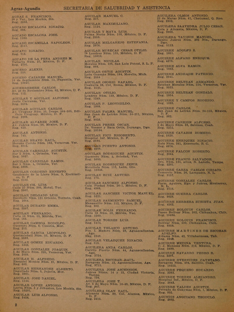     y 8 É SECRETARIA DE : Y - EM AAA ; AE S. FRANCISCO. AGUILAR MANUEL o IÓ ” 3a y Ver., Los Mochis, Sin. Reg. 357. UR AGUILAR MAXIMILIANO. AGUADO ESCALONA IGNACIO. : Reg. 1124. ES AGUILAR Y MAYA, LUIS. AGUADO ESCALONA JOSE. - Palma Norte Núm. 198, México, D. Y. Reg. 1104. j Reg. 2550. + : AGUADO ESCAMILLA NAPOLEON. | AGUILAR MELGAREJO ESTEFANIA. Reg. 2117. Reg. 2076. AGUAYO IGNACIO. AGUILAR MUÑECAS CESAR OTILIO. Reg. 713. 72 Londres Núm. 139, México, D. F. AGUAYO DE LA PEÑA ANDRES M. Vallarta Núm. 21, México, D. PF. Reg. 2791. AGUERO ALEXIS. Reg. 550. AGUERO CAZARES MANUEL. 16 de Septiembre Núm. 12,.Papantla, Ver. Reg. 10047. AGUERREBERE CARLOS. Av. 20 de NoviSÍbro Núm. 82, México, D, F. Reg. 112. AGUILAR Y AGUILAR ALFONSO. Jesús Carranza, Ver. Reg. 5504. AGUILAR AGUILAR CARLOS. Av. Uruguay Núm. 35, Desps. 504-505, Edi- ficio Uruguay. México, D. F. Reg. 2206. AGUILAR ALVAREZ JOSE. Av. Juárez Núm. 56, México, D. F. Reg. 629. AGUILAR ANTONIO. Reg. 745. AGUILAR BRAVO RAUL. Hernán Cortés Núm. 162, Veracruz. Ver, Reg. 8015. &gt; AGUILAR CARRILLO AGUSTIN. Sur 5 Núm. 4, Orizaba, Ver.: Reg. 5037. AGUILAR CARRILLO RAMON. Sur 5 Núm. 4, Orizaba, Ver. Reg. 5038. - AGUILAR CORDERO ERNESTO. Gaudencio de la Llave Núm, 9, Xochimil- co. D. FE. Reg. 9102. AGUILAR CH. LUIS. Calle 27 Núm. 300, Motul, Yuc. Reg. 3907. -AGUILAR DELGADO LUIS, _ Reg. 2664. AGUILAR DURAND EMMA. Reg. 5597. AGUILAR FERNANDO. Calle 56 Núm. 59, Mérida, Yuc. Reg. 162. AGUILAR GAMBOA RODOLFO. Guerrero Núm. 8, Cuautla, Mor. Reg. 213. AGUILAR GARCIA LEOPOLDO. Quetzalcóatl Núm. 55, México, D. F. Reg. 5583.  AGUILAR GOMEZ EDUARDO. Reg. 5246. AGUILAR GONZALEZ JOAQUIN. 5 de Mayo Núm. 225, Veracruz, Ver. Reg. 2099. AGUILAR H. ALFREDO. Reg. 603. ¿AGUILAR HERNANDEZ ALBERTO. Degollado Núm. 5, Jojutla, Mor, Reg. 3905, AGUILAR JOSE DANIEL. Reg. 1144. AGUILAR LOPEZ ANTONIO. Reg. 10201. AGUILAR LUIS ALFONSO. Reg. 5454.  Reg. 10010. AGUILAR, NICOLAS. Morelos Núm. 195, San Luis Potosí, S. L. P. Reg. 8308. $ AGUILAR ORTIZ AGUSTIN. ES Reg. AN A a AGUILAR OSORIO RAFAEL. Coahuila 38, Col, Roma, México, D. F. Reg. 3141. AGUILAR OTILIO. Londres Núm. 139, proa D. F. Reg, 1249. AGUILAR P. LEOVIGILDO. Reg. 1809. AGUILAR PALMA MANUEL. San Juan de Letrán Núm. 34-211, México, DIEZ AN Reg. 9856. AGUILAR PEREZ OSCAR. Dr. Venzor y Baca Ortiz, Durango, Dgo. Reg. 10134. AGUILAR PICO RIGOBERTO. Hospital Inf. México, D. Y. Reg. 2184. 4889 AGUILAR RODRIGUEZ AGUSTIN. Guerrero Núm. 3, Soledad, Ver. Reg. 5095. AGUILAR RODRIGUEZ JESUS. Motolinía Núm. 113, León, Gto. Reg. 10346. AGUILAR RUIZ LS ES AGUILAR SANCHEZ ALFONSO. Calz. Piedad Núm. 26-1, México, D, F. Reg. 1966. E AGUILAR SANCHEZ VICTOR MANUEL, Reg. 9221. AGUILAR SARMIENTO SAMUEL, Manzanillo Núm. 112, México, D. F. Reg. 802. : AGUILAR SOLIS FERNANDO. Calle 56 Núm. 59, Mérida, Yuc. Reg. 1569. h AGUILAR O LUIS. Reg. 5474. ARTURO. e 8 Madero Núm. 29, Aguascalientes, Me 3349. AGUILAR Ea IGNACIO. Reg. 618. E AGUILERA ANDA CARLOS. Ags. Reg. 3754. AGUILERA ESCOBAR-RAUL. Zaragoza Núm. 13, Aguascalientes, Ags. Reg, 9711. 4 AGUILERA JOSE ASCENSION. Juárez Núms. 14 y 15, CESA Victoria, Tamps. Reg 193: AGUILERA JOSE T. Av, 5 de Mayo Núm. 10-49, México, D. F. Reg. 47. AGUILERA OLAN e Núm. Reg. 3415. RAUL. 99, Col. Alamos, no a 477 RRA  Reg. 2902. AGUILERA Ss                              Reg. 9069. AGUIRRE ALFARO. Reg. 4278. ; AGUIRRE ANDRADE - PA Reg. 3041. AGUIRRE BELTRAN A: Esteban Morales Núm, 15 Res. 9933. AGUIRRE BELTRAN CONZALO. E Reg 11Sbd. 0% le 5 Reg. 1099. + AGUIRRE CARLOS. 5 de Mayo Núm. 38, Sabinas, ES Reg. 8215, ear Ruiz Núm. 361, “Ensenada, - AGUIRRE FALCON ROBER: o 2064. Gro. Núm. 135, altos, N. pe Reg. 3281. uN Reg. 9157. AGUIRRE GONZALEZ. CA Farm, Aguirre, Hgo. q Juá No Ls ] Res. TIGO , e SAS IAS pe AGUIRRE GUERRA CARLOS Reg. 9028. : AGUIRRE HERRERA ZOBISTA Reg. 45683. - AGUIRRE HOLGUIN CARLOS $e Paseo Bolívar Ra 802, Chihua ua, Reg. 10404. NA AGUIRRE HOLGUIN RANCI sCcO 5 Bolívar Núm, 500, a a, Chil he id Pi 6058. y a _ADELPFO. q Aldama Núm. 42, vil Reg. 2242. pa: AS DINA de OS Res o. Zaragoza Núm. 404, Salti ¡2 AGUIRRE PEQUEÑO. EDU Reg. 2262, AGUIRRE TORRES ALEJA Hospital Inf., México, DALE Reg. 2843, : : Privada de Guaymas Núm. 1, M AGUNDIS pa TE Reg. 2605.