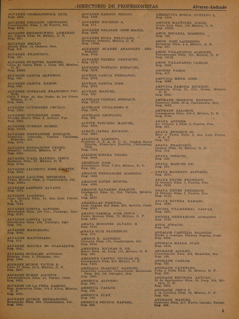 »    TES GABRIEL. VAREZ FUE Núm. 1, da 308, Mezleo: - Calle. de Gante . ] Núm. 45, San Pedro de los Pinos, 364 D. E rd ALVAREZ GUTIERREZ JOSE. — Nic: ravo Núm. 8, Atlixco, Pue. , GUZMAN -RUBEN. , HERNANDEZ ENRIQUE. conocido: Unidad Calabaza, án, Jal. AN É EZ marmo s ALVARO. A LUIS. MEDINA M% GUADALUPE, é ¡MORALES ANTONIO. úm. 6, Pénjamo, Gto. , tán Núm, 398, Guadalajara, Jal, . 160 - ALVAREZ RABAGO SERGIO. Reg. 5389, ALVAREZ RICARDO A. Res; 374, Y ALVAREZ SALAZAR - Jus MARIA, ALVAREZ SILVA FELICIANO. * Hospital Infantil, México, D. E, Reg. 10388. NOLDO.: Reg. 3769. ALVAREZ TEJERO PERFECTO. Reg. 3272. ALVAREZ TOSTADO EZEQUIEL, Reg. 3208. ALVEAR GARCIA FERNANDO. Reg. 2562. ALVEAR GARCIA JOSE. Reg. 2583. ALVEAR MANUEL. Reg. 624. ALVELAIS CORRAL ENRIQUE. Reg. 10157. ALVELAIS GUILLERMO R. Reg. 1208, ALVELAIS LEOPOLDO. Reg. 898. ALVITE TERCERO Reg. 9306. * ALZATI GARZA RICARDO. Reg. 4937. ALLENDE ALBERTO. Hospital A, S, A. R. C. O.,, Unidad Santa Eulalia, Francisco Portillo, Chihuahua, Chih. : Reg. 1168. ALLISON SIERRA PEDRO. Reg. 6048. AMABILIS JOSE. Altamirano Núm. 7-201, A DEE Reg. 584, AMADOR FERNANDEZ ROSENDO. | Reg. 1620. AMADOR LOPEZ MIGUEL. Reg. 4330. AMADOR NAVARRO JOAQUIN. MANUEL. a” ADE, Reg. 9575. AMARILLAS PASCUAL. Gral. Cepeda Al Núm, 236, Saltillo, Coah. Reg. 2557. ed AMARO GAMBOA JOSE JESUS. Pedro Moreno Núm. 77, México, D., F, Reg. 3481. AMAYA MORONES ALVARO. H Res 214 AMBRIZ E. ALFREDO. Obregón Núm. 195, Guadalajara, Jal. Reg. 2642, AMERENA NICOLAS R. DE. Zarco Núm. 46, Desp. 110, México, D. F. Reg. 503... : AMERENA CASTRO NICOLAS JENS Insurgentes Núm. 210, México, D. F. AMEZAGA IRAZOQUI GABRIEL. Domicilio conocido, Consultorio, Zacatecas Núm. 304, Cd. Obregón, Son, Reg. 5960, ALFONSO. ROBOS. ; CARLOS. Reg. 236. AMEZCUA Reg. 503. AMEZCUA Reg. 992, JUAN. SECADA RAFAEL, Co dl dei EM E ASIA] A UI _Alvarez-Andrade  Me AMEZQUITA BORJA: GUSTAVO L, Reg. 5234. AMIONE MARTINEZ JORGE, Costa Rica Núm, 130, México, D. FE. Reg. 10296. AMOR ESPARZA ROSENDO. Reg. 728, » AMOR JOSE LAMBERTO. Zaragoza Núm. 4-4, a D. E. Reg. 807, AMOR VILLAPANDO ALBERTO. Tehuantepec Núm. 191, México,.:D.. E. Reg. 10152. AMOR VILLAPANDO CARLOS. Reg. 9260. AMORES PABLO, Res, 617. AMPUDIA MENA JOSE. Reg. 9038, AMPUDIA ZAMORA RICARDO. Coahuila Núm, 21, Col. Roma, México, D. F. Reg. 9885. - AMTMANN OBREGON ERNESTO. Guerrero Núm. 48-A, Cuernavaca, Mor. Reg. 9023, AMTMANN SALOMON. Insurgentes Núm. 343-9, México, D. F, Reg. 4796. ANAYA ANDRES. e Av. Oriente 4 Núm. 5, Puebla, Pue. Reg. 467. ANAYA ENRIQUE JR. a Mier y Terán Núm. 2, San Luis Potosí, Sip, .Reg. 441. ANAYA FRANCISCO, &gt; Oaxaca Núm. 30, México, D, F. Reg. 913. ANAYA IGNACIO. Reg. 930. ANAYA MANUEL DE, Reg. 361. ANAYA MANZANO ALFREDO. Reg. 3561. ANAYA REYES 10 Oriente Núm. Reg. 3406, ES FEDERICO. 7, Puebla, Pue. ANAYA REYES FEDERICO. 10 Oriente Núm. 7, Puebla, Pue. Reg. 5172. ANAYA RIVERA DAMASO. A Reg. 4341. ANCIRA VILLARREAL GASPAR. Reg. 4221. ANCONA HERNANDEZ ARMANDO, Reg. 3720. ANDA IGNACIO. Reg. 506. ANDALON CASTILLO RODRIGO. Terán y Ocampo, Piedras Negras, Com. Reg. 9368. . ANDRACA MALDA JUAN, Reg. 4240. ANDRADE ADOLFO. Constitución Núm. 258, Mazatlán, Sin, Reg. 165, ANDRADE CARLOS. Reg. 783. ANDRADE CAYETANO. Peña y Peña Núm. 66, México, LO ¿SEE Reg. 223. ANDRADE ESPINOSA ARTURO. 16 de Septiembre Núm. 39, LAND: 304, Mé- WXICO DB ANDRADE JESUS P. 4 I. la Católica Núm. 76, México, D. E. Reg. 626. ANDRADE MANUEL. nO: Núm. 517, Nueyo Laredo, Tamps.  3 a   