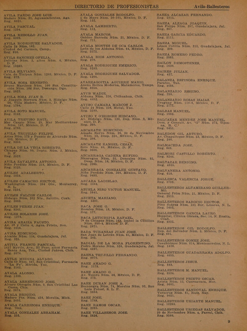      -AYALA GONZALEZ RODOLFO. 5 de Mayo Núm. 20-101, México, D. F, Reg. 133. : AYALA LAMBERTO, Reg, LLE: AYALA MARCOS. Gabino Barreda Núm, 31, México, D. F. Reg. 711. AYALA MONTES DE OCA CARLOS. León de los Aldama Núm. 44, México, D. F.  iudad del Carmen, Campa EEE” 910. Reg. 90913. a AVILA SANCHEZ OFELTA. AYALA RIOS ANTONIO. Delicias Núm. 3, altos Núm. 4, México, Res. 270. ÍA MZ eo 3 AYALA RODRIGUEZ EMERICO. .&gt; ol Reg. 5243. AVILA SILVIANO. Calz. de Tlalpan. Da: 1209. México, D. F. AYALA RODRIGUEZ SALVADOR. A Reg. 872. E Reg. 1304. ÁVITA SOSA ERNESTO. ¿ AYARZAGOITIA AGUIRRE MARIO. dl —Bruno Martínez Núm. 100 Sur. Constitu- Anexo Botica Moderna, Matamoros, Tamps. ción Núm. 106 Sur, Durango, Dgo. Reg. 8054. na AYUB WADIE. : - [AVILA SOSA JUAN P. F Aldama Núm. 320, Chihuahua, Chih. J. Joaquín Herrera Núm. 3, Hidalgo Núm. Reg. 4152, 56, Villa Madero, México, ITA ; PA AYUSO CAMARA MARCOS J. ps AS Calle 24 Núm. 316, Motul, Yuc. AVILA SOTO MANUEL. EEN 5599, Ne Es 2142. á AYUSO Y O'HORIBE HIRCANO. AVILA TREVIÑO RAUL. Av. ES Núm, 123, Dep. Núm. 9, Mé- Mar Caspio Núm. 29, Mar Mediterráneo xico, D. Núm. 167, México, D. F. Reg. 360. ce AZCARATE EDMUNDO.  AVILA TRUJILLO FELIPE. - Amado Nervo Núm. 26, 20 de Noviembre AS y Puente de Alvarado Núm... Núm 84 Desp. $24, México; D.. F. 102, México, D. F, Reg. 298. E a Reg, 935.0. AZCARATE RANGEL CESAR. AVILA DE LA VEGA ROBERTO. Soto Núm. 60, México, D. F. Chiapas Núm. $0, Depto. Núm. 2, México, Reg. 9606. PT BY, Reg. 3523. : d AZCARRAGA CADENA RUFINO.         NE Nicaragua Núm. 55. Donceles Núm. 85, AVILA ZAVALETA ANTONIO. Desp. Núm. 16, México, D, F. Niño O Núm. 214, México, D. F. — Res. 3385. O A NES - AZCARRAGA GONZALEZ GUSTAVO. 2 AVILES ADALBERTO. 7 Niño Perdido Núm. 304, México, D. Y. Reg. 1058. Reg. 9495. - AVILES CAMACHO HECTOR, AZUARA LADISLAO. Washington Núm. 204 Ote., Monterrey, Reg. 1344, a Vs ; ; Reg. 2234, : : AZUELA NIÑO VICTOR MANUEL. Reg. 5841. N AVILES FALCON CARLOS. Hidalgo Núm. 202 Nte., Saltillo, Coah. AZUETA MARIANO, A Reg. 3659... Ree .VILES PEREZ 'TUÁN! BACA JOSH Q: ; Rosales Núm. 19, México, D. Y, Reg. 177, 3 AVILES SOLARES JOSE. SE A BACA LETICHIPIA RAFAEL. 72 de Chiapas Núm. 19% Isabel la Católica D. F. - AVIÑA ARAIZA FAUSTO. 8-4 Méxi Av. 52 y Calle 4, Agua Prieta, Son. or did Ad Reg. 9016. AVIKÑA EDMUNDO. BADA TURANZAS JUAN JOSE. . Alcalde Núm. 134, Guadalajara, Jal. O E IE MESES, DE. - Reg. 925, OL AS olé AL, BADIAL DE LA MORA FLORENTINO. 1417 Myrtle, Ave., El Paso, altos Farmacia IS Núm. 526, Guadalajara, Jal, Santa ADA Tex., Ciudad Juárez, Chih. Reg. 9974. BAENA TRUJILLO FERNANDO. LE MEDINA ALVARO. Reg. 9070. 69 Núm. 447, San Cristóbal, Farmacia        »” . BAEZ AMADO G. ES o &gt; Mérida, Yuc, Reg. 1178. | 4 LA - BAEZ AMADO G. ; ne A da Av. Tesoro Núm. 66, México, D. F. 4 es. V . Reg. 273. AYATA 'ARREDONDO JOSE. Alvaro Obregón Núm. 9, San Cristóbal Las paca DUBAN JOSE A Bocanegra Núm. 74, Morelos Núm. 93, San Or Ele: Luis Potosí, S. L. P. Reg. 9653. SALA BRIGIDO. dero Pte. Núm, 434, Morelia, Mich. BAEZ JOSE. 3493. ; Reg. 1788. JA NA, ENRIQUE. $ ] BAEZ RAMOS OSCAR. 7044 : Reg. 2285. TALA GONZALEZ ABRAHAM... BAEZ VILLASEÑOR JOSE, 255. ñ : Reg. 5626. Ni di -Avila-Ballesteros  BAEZA ALCAZAR FERNANDO. Reg. 5815, BAEZA ALZAGA JOAQUIN. San Felipe Núm. 357, Guadalajara, Jal. Reg. s67. BAEZA GARCIA EDUARDO. Reg. 5111. BAEZA MIGUEL. López Cotilla Núm. 315, Guadalajara, Jal. Reg. 299: BAEZA ROMERO PEDRO. Reg. 3865. BAILON DEMOSTENES, Reg. 1630. BAIRES JULIAN. Reg. 437. BALANZA ESPINOSA ENRIQUE, Paraíso, Tab. Reg. 4689. BALANZARIO REGINO. Reg. 7158. BALANZARIO ROSAS ISATAS. Uruguay Núm. 110-6, México. D. F. Reg. 2777. BALBAS MANUEL. Reg. 1882. BALCAZAR MENDEZ JOSE MANUEL. Dom. y Consult. Av. “G” Núm. 272, Tijua- E 0 De Reg. 5651. BALEDON GIL ARTURO. Av. Chapultepec Núm. 53, México, D. F.. Reg. 240, BALMACEDA JOSE. Reg. 649. BALMORI CASTILLO A Reg. 9244. BALTAZAR BENIGNO. Reg. 4335. BALVANERA ANTONIO. Reg. 610. BALLESCA VALENCIA JORGE. Res S0990 e ALTAMIRANO GUILLER- General Prim Núm. 21, México, D. F. Reg. 2515. Pino Suárez Núm. 101 Sur, Linares, N. L. Reg. 5603, BALLESTEROS GARCIA LAURO. Hospital, Clínica Obrera, Sec. 14, N. Rosita, Coah. Reg. 4935. BALLESTEROS GIL RODOLFO. Rep. del Salvador Núm. 3, México, D. EF. Rego t9L: BALLESTEROS GOMEZ JOSE. Cuauhtémoc Núm. 814, Montemorelos, N. L. Reg. 1426. BALLESTEROS GUADARRAMA ADOLFO. Reg. 4655. BALLESTEROS JESUS. Reg. 849. BALLESTEROS M. MANUEL, Reg. 3924, BALLESTEROS PRIETO OSCAR. Arista Núm. 13, Cuernavaca, Mor. Reg. 9601. e BALLESTEROS SANDOVAL ENRIQUE. Veracruz Núm. 81, Ruiz, Nay. Reg. 9021. j BALLESTEROS URIARTE MANUEL, Reg. 10268. 20 de Noviembre Núm. 4, Parral, Chih. Reg. 9560. :