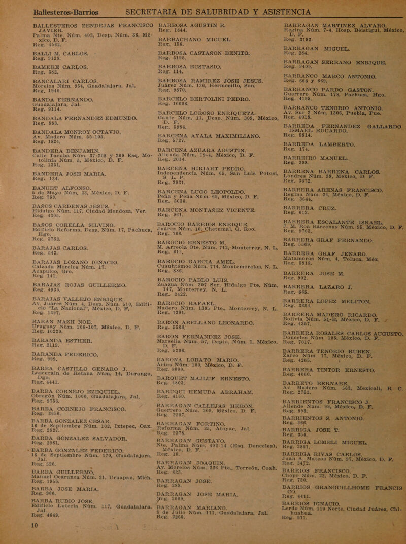e ZENDEJAS FRANCISCO ER.: dd ns Núm. 402, Desp. Núm. 36, Mé- XICO, DE. Reg. 4562. BALLI M. CARLOS. +: Reg. 9138. Ek BAMERE CARLOS. Reg. 382.. y ñ Mo BANCALARI CARLOS. E Morelos Núm. 954, Guadalajara, Jal. Ñ Reg. 1940. BANDA FERNANDO. Guadalajara, Jal. Reg. 9114. BANDALA FERNANDEZ EDMUNDO. Reg. 883. BANDALA MONROY OCTAVIO. Av. Madero Núm. 55-105. . Reg. 1824, q PON BANDERA BENJAMIN. e Calle Tacuba Núm. 37-208 y Y tolinífa Núm, 5, México, D. Ñ Reg. 1351. BANDERA JOSE MARIA. Reg. 134. BANUET ALFONSO. 5 de Mayo Núm, 23, México, D. E. Reg. 769. BAÑOS CARDENAS JESUS. * Hidalgo Núm. 117, Ciudad Mendoza, Ver. Reg. 4305. BAÑOS CORELLA SILVINO. Edificio Reforma, Desp. Núm. 17, Pachuca, Hgo. Reg. 3782. BARAJAS CARLOS. Reg. 543. BARAJAS LOZANO IGNACIO. Calzada Morelos Núm. 17, Acapulco, Gro. Reg. 141. BARAJAS ROJAS GUILLERMO. Reg. 4936, ie VALLEJO ENRIQUE. Juárez Núm. 4, Desp. Núm. 510, Edifi- » OE “La Nacional”, México, D. F. Reg. 1397. BARAN MAZH NOE. Uruguay Núm. 206-107, México, D. F. Reg. 10220. BARANDA ESTHER. Reg. 2119. BARANDA FEDERICO. Reg. 999, 7 BARBA CASTILLO GENARO J. TO de Retana Núm. 14, PE ta Tesz. BARBA CORNEJO EZEQUIEL. _ Obregón Núm. 1000, Guadalajara, Jal. Reg. 9756. BARBA CORNEJO FRANCISCO. _Reg. 3656. BARBA GONZALEZ CESAR. 16 de Septiembre Núm. 102, Ixtepec, Oax. Reg. 2827. BARBA GONZALEZ SALVADOR. Reg. 3981. BARBA GONZALEZ FEDERICO. Eo, A Septiembre Núm. 170, Guadalajara, Mr» a Reg, 520, BARBA GUILLERMO. Manuel Ocaranza Núm. 21, Deuaban Mich, Reg. 1955. Pr y BARBA JOSE MARIA. » Reg. 966. BARBA RUBIO JOSE. it Lutecia Núm. a sl ROS 4649. .Ñ - n ar 10  209 Esq. Mo- F, £      117, Guadalajara,   B PR o ES E Reg. 1844, A &lt; EU. a, BARBACHANO MIGUEL. | cp Reg. 156. AR A BARBOSA CASTAÑON BENITO. Reg. 5195. Coi nl Reg. 4. BARBOSA RAMIREZ JOSE JESUS. Juárez Núm. 136, A Son. Reg. 9870. BARCELO BERTOLINI PEDRO. Reg. 10008. BARCELO LOROÑO ENRIQUETA. , Ob E Desp. Núm. 309, México, D Reg. 5984. BARCENA AYALA MAXIMILIANO. Reg. 5727. y BARCENA AZUARA AGUSTIN. Allende Núm. 19-4, México, D. F. Reg. 2014. NS BARCENA HIRIART PEDRO. RC Núm. 65, San a Potosí, S Reg. 2031. BARCENA LUGO LEOPOLDO. Peña y Peña Núm. 69, México, D. F. Reg. 5030. Reg. 961. Juárez Nú a Juárez Ml etuma . Roo. Reg. 708. a BAROCIO ERNESTO M. Reg. 612, BAROCIO GARCIA AMEL. Cuauhtémoc Núm. 714, Montemorelos, Nite Reg. 886. BAROCIO PABLO LUIS. Zuazua Núm. 307 Sur. Hidalgo Pte. Núm. 147, Monterrey, N. L Reg. 3422. BAROCIO RAFAEL. y Madero Núm. 1385 Pte., ARO E NN. a: Reg. 1301. - BARON ARELLANO LEONARDO. Reg. 5586, BARON FERNANDEZ JOSE. ES Núm. 57, Depto. Núm. 1, México, F Reg. 5206. BARONA LOBATO MARIO. Artes Núm. 100, México, D. EF Reg. 8000. y a BARQUET MAJLUF ERNESTO. BARUQUI HEMUDA ABRAHAM. Res. 4160. BARRAGAN CALLEJAS HERON. Guerrero Núm. 209, México, D. F. Reg. 2287. BARRAGAN FORTINO. Reforma Núm, 25, Atoyac, Jal. BARRAGAN GUSTAVO. Nte. Palma Núm. E 14 (Esa. Daba México, D. E. .- Reg. 10. BARRAGAN JOAQUIN; Av. Morelos Núm. 226 Pte., Reg. $365. BARRAGAN JOSE. Reg. 288 BARRAGAN JOSE MARIA. eg. 2009. Torreón, Coah. S de Julio Núm. 111, A Jal. Reg. 2268. “BARRANCO MA: Reg. 666 y 669. BARRANCO Guerrero Núm. Reg. 4198.     Reb. 4018. : BARREDA ISMAEL EDI LA” Reg. 5814. BARREDA LAMBRRTO, Reg. 174. BARREIRO Reg UE) Sm  BAR Londres o 38 Res. dde RSE Núm. 24, Me Reg. 3644, BARRERA CRUZ, Reg. 612. BARRERA ESCALAN J. M. Roa Bárcena Reg. 9763. 5 BARRERA GRAF Reg. 5569. Regy PIE BARRERA JOSE MN M. li Reg. 902. BARRERA LAZARO . Reg. 665. BARRERA LOPEZ Reg. is ie  RNEIGR Na Reg. 7017. Reg. 2761. A BARRIENTOS FR BARRIGA OMS Reg. 2881. : BARRIGA RIVAS C BARRIOS o &gt; pe - Reg. 7 &gt; pis? PA -Q de $ ¿Epa
