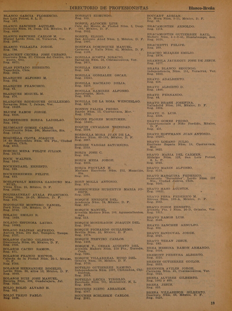   San L Luis Botas! S. L. AA    NCHEZ AQUILES.  ¿LAN 'O —Donceles ess, 4006. BLANCO SANCHEZ CARLOS M. Miguel Lerdo Núm. 13, Veracruz, Ver. eB. 2461. MiÉLANCO VILLALTA JORGE. en Reg. 788. - BLANCHET. CECEÑA JOSE URBANO.      -—puato, Gto. - FREE: E “BLAS PINTADO HEBERTO. Tapachula, Chis. y) Reg. 3023. ; dE - BLAZQUEZ. ALFONSO M, | Reg. 302. -BLAZQUEZ FRANCISCO. Reg. 93. &gt; BLAZQUEZ MIGUEL M, Reg. 876. - BLAZQUEZ UE GUILLERMO. Zaragoza Núm. 7, Jalapa, Ver. Reg. 10438. BLUHM RAMOS - JORGE. Reg. 6030. - BLUMBERGER BORDA LADISLAO. - Reg. 5682 - BLUMGART GOMEZ CARLOS. - Constitución Núm. 266, O Sin. E Reg. 10158. ; BOADELLA CLOTA JOAQUIN.   uárez, Chih. Reg. 4843. A - BoBURG MENA FELIPE JULIAN.  Po WALTER. Reg. 5340. —BOCKENDAHL ERNESTO, Reg. 938, —_BOCKENHEIMER. FELIPE. ¿Re5. 683. ; ¡CS NUEL. Viena Núm. 25, México, D. F. Reg. 10300. Pa AYALA FRANCISCO. 21 alma Núm. 24 es AEREO, D, » Reg. A OJORQUEZ MONTERO: DANIEL. 'erú Núm. 120.. ,; México, 1 JA E 5742. - BOLADO EMILIO R. Reg. 1039. ro ESPINOSA LAURO. Reg. 1006 - BOLADO SALINAS ALFREDO. ; a Pb 208 Sur, Tampico, Tamps. JLAÑOS CACHO GILBERTO. o Núm, 86, México, D. F. A CACHO RAMON..          ) LAÑOS FRANCO HECTOR. | 00 Nam. 36, altos 13, a D. He e ES: cda o  BONEQUI A de Reg. 959. + BONFIL ALCOCER LUIS. Calé del Monte de Piedad Núm. 3, Desp. 103,” México, D. PF. Reg. 3552. BONFIL ELIGIO. - San Antonio Abad Núm. 2, México, D. F. ELO ALOON: ; BONIFAX DOMINGUEZ MANUEL. Carmona y Valle Núm. 42, México, DI EN Reg. 1109. 7 BONILLA ACOSTA IGNACIO. Zaragoza Núm. 56, Coatzacoalcos, Ver. Reg. 2671, BONILLA EMILIO J, Reg. 546. BONILLA GONZALEZ OSCAR. Reg. 10241. BONILLA MACHADO DHELIA. Reg. 9250. BONILLA RAMIREZ ALFONSO. Apatzingán, Mich. Reg. 9968, BONILLA DE LA ROSA WENCESLAO. Reg. 5275. BONNIN PALIZA PEDRO. Rayón Núm. 13, Cuernavaca, Mor. * “BOONE FLORES MORTIMER. “Reg. 10431. BOQUIN CEVALLOS INIDAD, Reg. 5536. BORBOLLA MORA JUAN DE LA, Madero Núm. 69-109, México, D. F. Reg. 3687. BORGES VARGAS SATURNINO. Reg. 2359. BORJA JOSE C. Reg. 996. BORJA MEZA JORGE. Res. 6033. BORJA FROYLAN M. Mariano Escobedo Núm. 212, Sin. Reg. 591. Mazatlán, BORT MOLLA ANTONIO. Reg. 974. BOSHOUWERS HUBERTUS MARIA JO- BOSQUE ENRIQUE DEL. Academia Núm. 28, México, D. Y. Reg. 507. BOSQUE MANUEL. ñ Avenida Madero Núm. 109, Aguascalientes, Ags. Reg. 513. BOSQUE MONDRAGON JOAQUIN DEL. Reg. 2641. BOSQUE PICHARDO GUILLERMO. Sevilla Núm. 33, México, D. Y. Reg. 1074. BOSQUE TREVIÑO CARLOS. Reg. 1446. BOSQUE V., CESAR AUGUSTO DEL Avenida Madero Núm. 510 Pte., Torreón, Coah. Reg. 7065. BOSQUE VILLARREAL HUGO DEL. Génova Núm. 39, México, D. F. Reg. 9739. BOTELIO GUTIERREZ RAMIRO. Independencia Núm. 1007, Chihuahua, Chi- huahua. Reg. 2818. BOTELLO LECEA VIRGILIO. Escobedo Núm. 701, Monterrey, N. L. Reg. 2936. BOUCHEZ NIETO ABRAHAM. Reg. 4347. BOUCHEZ SCHLESKE LARDO= Reg. 2981.  y Blanco-Breña  BOUCART ADRIAN. Dr. Mora Núm. 9- 11, México, D. F. Reg. 46. BRACAMONTES ARNOLDO. Reg. 1216. BRACAMONTES GUTIERREZ RAUL. Madero Núm, 4-1-0-41, Huatabampo, Son. Reg. 9538. . ] BRACHETTI FELIPE. Reg. 209. BRACHO DAA Lo EMILIO. Reg. 3876. BRAMBILA JAUREGUI JOSE DE JESUS. Res. 9317. BRAÑA BLANCO SEGUNDO, Independencia Núm. 151, Reg. 9308. BRAVO. ADALBERTO. Reg. 656. BRAVO ALBERTO D. ReB.1040% BRAVO FERNANDO. Reg. 46 BRAVO BRASH JOSEFINA. Valladolid Núm. 108, México, D. Y. Reg. 5894. BRAVO G. LUIS. Reg. 5336. BRAVO GOMEZ PEDRO. Cuauhtemotzín y Niño Perdido, México, DIA: Reg. 431. BRAVO HOFFMANN JUAN ANTONIO. Reg.-10207. BRAVO LOZANO JULIO. Emiliano Zapata Núm. 14, Cuernavaca, Mor. Reg. 9823. BRAVO .MARIA DEL CARMEN. Hidalgo Núm. 123, San Luis Potosí, SE : Reg. 4046. BRAVO MARIN ALFONSO, Reg. 9116. BRAVO MARQUINA FEDERICO. Sanatorio “Bermúdez”, Lerdo Núm. 107 Nte., Ciudad Jhárez, Chih. Reg. 9505. Y BRAVO MASO AGUSTIN. Reg. 10031. . BRAVO PEÑA FEDERICO M. Héroes Núm. 109-A, México, D. PF. Reg. 3545. BRAVO POZOS ERNESTO. Avenida Pte. 7 Núm. 26-D, Orizaba, Ver. Reg. 1311. BRAVO RAMOS LUIS. Reg. 3546. BRAVO SANCHEZ ARNULFO. Reg. 602. BRAVO SANDOVAL JORGE. Reg. 5021. BRAVO TERAN JESUS. Reg. 583. BREA MESSINA RAMON ARMANDO, Reg. 5416. BREMONT PEREYRA ALBERTO, Reg. 3221. BRENES GUTIERREZ ODILON. Reg. 5833. BRENNER AVILES JORGE. Carranza Núm. 45, Coatzacoalcos, ee Reg. 7023. BREÑA ALVIREZ o Reg. 1082 y 469. BREÑA JESUS. Reg. 855. BREÑA VILLASEÑOR GILBERTO. Guerrero Núm. 68, México, D..F, Reg. 5429.  