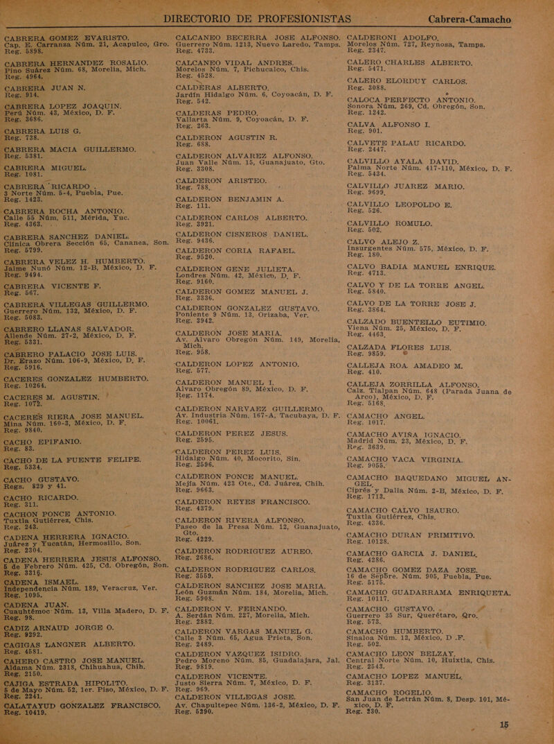   + GOMEZ, EVARISTO.   A, A HERNANDEZ ROSALIO. a Núm. 68, Morelia, Mich.  CABRERA JUAN N. Reg. 914. ¡al LBRERA LOPEZ JOAQUIN. rú Núm. 43, e Do Reg. 3686. CABRERA LUIS G. Reg. 738. CABRERA MACIA GUILLERMO. Reg. 5381. CABRERA MIGUEL. Reg. 1081. CABRERA “RICARDO . -3 Norte Núm. 5-4, Puebla, Pue. -Reg. 1423. CABRERA ROCHA ANTONIO: Calle 55 Núm. 511, Mérida, Yuc. Reg. 4363. -. CABRERA SANCHEZ DANIEL.       ÍABRERA VELEZ H. HUMBERTO. Jaime Nunó Núm. 12-B, México, D. F. Reg. 9494. si CABRERA VICENTE F. Reg. 567. CABRERA VILLEGAS GUILLERMO. Guerrero Núm. 132, México, D. 1 Reg. 5083. e ¡ABRERO LLANAS SALVADOR. 7 lende Núm. 27-2, México, D. F. Be 5331. ¿ERO PALACIO JOSE LUIS. Erazo Núm. 106-9, México, D, Y.           es. 10264. e M. AGUSTIN. '  'ACERES RIERA JOSE MANUEL. na Núm. 160-3, cos 0 E g. 9840. ; x ACHO. EPIFANIO. Reg. y Aito DE LA FUENTE FELIPE. 28. 5334. CACHO GUSTAVO. _Regs. -829 y 41. 'ACHO. RICARDO. Reg. 311. CACHON PONCE ANTONIO. Tuxtla Gutiérrez, _Chis. Reg. 243. * RO CADENA HERRERA IGNACIO. Juárez Y dices Hermosillo, Son. Reg. 2304 JADENA HERRERA JESUS ALFONSO.    de endencia Núm. 189, Veracruz, Ver. 5 1095. - ERO CASTRO JOSE MANUEL. ma Núm. 2318, Chihuahua, Chih. y 77 3 AGA E CALCANEO BECERRA JOSE ALFONSO. Guerrero Núm. 1213, Nuevo Laredo, Tamps. Reg. 4733. CALCANEO VIDAL ANDRES. Morelos Núm. 7, Pichucalco, Chis. Reg. 4528. a CALDERAS ALBERTO, Jardín Hidalgo Núm. 6, Coyoacán, D. F. Reg. 542. CALDERAS PEDRO, Vallarta Núm. 9, rió ¡DANA Reg. 263. CALDERON AGUSTIN R. Reg. 688. CALDERON ALVAREZ ALFONSO. Juan Valle Núm. 15, Guanajuato, Gto. Reg. 3308. CALDERON ARISTEO. Reg. 788... CALDERON BENJAMIN A. CALDERON CARLOS ALBERTO. Reg. 3921. : E CALDERON CISNEROS DANIEL. Reg. 9436. : CALDERON CORIA RAFAEL. Reg. 9520. CALDERON GENE JULIETA. Londres Núm. 42, México, D, F. Reg. 9160. CALDERON GOMEZ MANUEL J. Reg. 3336. CALDERON GONZALEZ GUSTAVO. Poniente 9 Núm. 13, Orizaba, Ver. Reg. 3942. CALDERON JOSE MARIA. Av. _Alvaro Obregón Núm. 149, Morelia, ¡CALDERON Ora ANTONIO. Reg. 577. CALDERON MANUEL 1. Alvaro Obregón 89, México, D. F. Reg. 1174. CALDERON NARVAEZ GUILLERMO. Av. Industria Núm. 167-A, Tacubaya, D. F. Reg. 10061, CALDERON PEREZ JESUS. Reg. 2595. Hidalgo Núm. 40, Mocorito, Sin. Reg. 2596. CALDERON PONCE MANUEL. Mejía Núm. 423 Ote., Cd. Juárez, Chih. Reg. 9663. CALDERON REYES FRANCISCO. Reg. 4379. CALDERON RIVERA ALFONSO. dp de la Presa Núm. 12, Guanajuato, to. Reg. 4229. CALDERON RODRIGUEZ AUREO. Reg. 2686. CALDERON RODRIGUEZ CARLOS. Reg: 3559. CALDERON SANCHEZ JOSE MARIA. León Guzmán Núm. 184, Morelia, Mich. Reg. 5908. CALDERON V. FERNANDO. A. Serdán Núm. 227, Morelia, Mich. CALDERON VARGAS MANUEL G. Calle 3 Núm. 65, Agua Prieta, Son. Reg. 2489. CALDERON VAZQUEZ ISIDRO. Pedro Moreno Núm. 85, Guadalajara, Jal. Reg. 9819. CALDERON VICENTE. Justo Sierra Núm. 7, México, D. F. Reg. 969. CALDERON VILLEGAS JOSE. Reg. 5290.    Cabrera-Camacho   CALDERONI ADOLFO. Morelos Núm. 727, Reynosa, Tamps. Reg. 2347. CALERO CHARLES ALBERTO. Reg. 5471. CALERO ELORDUY CARLOS, Reg. 3088. 6 CALOCA PERFECTO ANTONIO. Reg. 1242, CALVA ALFONSO 1. Reg. 901. CALVETE PALAU RICARDO. Reg. 2447. CALVILLO AYALA DAVID. Palma Norte Núm. 417-110, México, D. F. Reg. 5434. CALVILLO JUAREZ MARIO. SEA09 0 CALVILLO LEOPOLDO E. Reg. 526. CALVILLO ROMULO. Reg. 502. CALVO ALEJO Z. Insurgentes Núm. 575, México, D. F. Reg. 180. CALVO BADIA MANUEL ENRIQUE. Reg. 4713. CALVO Y DE LA TORRE ANGEL. Reg. 5840. CALVO DE LA TORRE JOSE J. Reg. 3864. CALZADO pao ele a Viena Núm. 25, México, D Reg. 4463. CALZADA ARES LUIS. Reg. 9859. CALLEJA ROA ci da mM. Reg. 410. CALLEJA ZORRILLA ALFONSO. Calz. Tlalpan Núm. 648 (Parada Juana de Arco), México, D. F. Reg. 5168. CAMACHO ANGEL. Reg. 1017. CAMACHO AVIÑA IGNACIO. Madrid Núm. 23, México, D, E. Reg. 3639. CAMACHO VACA VIRGINIA. Reg. 9055. Dr BAQUEDANO MIGUEL AN- Ciprés e área Núm. 2-B, México, D. F, Reg. 171 CAMACHO CALVO ISAURO. Tuxtla Gutiérrez, mis Reg. 4336. CAMACHO DURAN PRIMITIVO. Reg. 10128. CAMACHO GARCIA J. DANIEL, Reg. 4286. CAMACHO GOMEZ DAZA JOSE. 16 de Sepbre. Núm. 905, Puebla, Pue. Reg. 5175. CAMACHO GUADARRAMA ENRIQUETA, ESglloLLT. Guerrero 35 Sur, Querétaro, Qro. Reg. 573. 4 CAMACHO HUMBERTO. Sinaloa Núm. 12, México, D .F. Reg. 502. CAMACHO LEON BELZAY. Central Norte Núm. 10, Huixtla, Chis. Reg. 2543. CAMACHO LOPEZ MANUEL, Reg. 3137. CAMACHO ROGELIO. San Juan de Letrán Núm. 3, Desp. 101, Mé- xico, D. EF, Reg. 230. 15 4 A LAN ORTA 