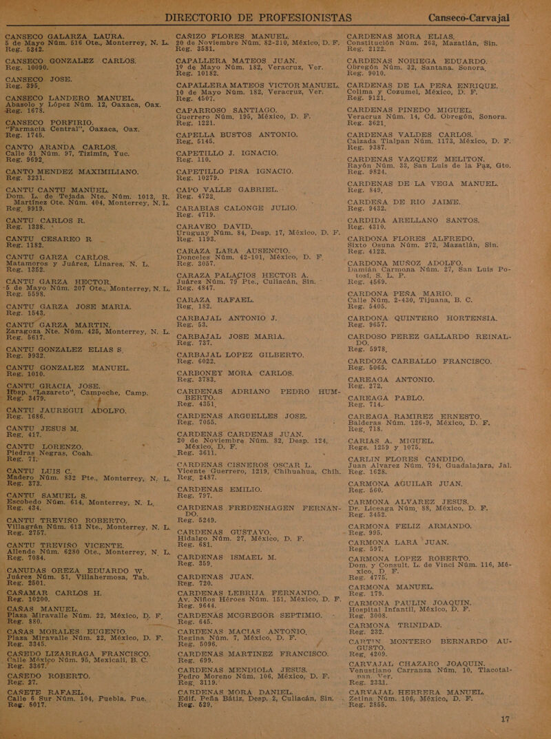   CANSECO GONZALEZ ' CARLOS. CANSECO. JOSE, Abasolo y López Núm. 12, a Oax. CANSECO PORFIRIO. “Farmacia Central”, Oaxaca, Oax. Calle 31 Núm. 97, Tizimín, MENE:  CANTU CARLOS R. . CANTU CESAREO R MESE 0: z E A, CANTU GRACIA JOSE. a 11 Campeche, Camp. y   sk CANTU JAUREGUI di AUR ¿BEE 1686. CANTU JESUS M, CANTU LORENZO. , de Piedras Negras, Coah.    Escobedo Núm. 614, Monterrey, N. du ? Reg. 434. -CANTU TREVIÑO ROBERTO.  q 0] MORALES EUGENIO. Plaza Miravalle Núm. 22, ad DA EN Reg. 3345. - CAÑEDO LIZARRAGA FRANCISCO. - Calle México As 95, peon BIE: CAÑEDO ROBERTO. A RAFAEL. Calle 6 Sur NOJA, 10%, Puebla, Pue.  CAPALLERA MATEOS JUAN. ; CAPALLERA MATEOS VICTOR MANUEL. 10 de Mayo Núm. 182, Veracruz, Ver. CAPETILLO J. CAPO VALLE GABRIEL. - Uruguay Núm. 84, Desp. 17, México, D. F. IGNACIO. CARAZA RAFAEL. CARBAJAL CARBAJAL JOSE MARIA. CARBAJAL LOPEZ GILBERTO. CARDENAS ADRIANO PEDRO HUM- BERTO. CARDENAS ARGUELLES JOSE. 20 de Noviembre Núm. 82, Desp. 124, México, D. F, ANTONIO J. Vicente Guerrero, 1219, AS Chih. CARDENAS PREDENHAGEN FERNAN- CARDENAS GUSTAVO, Hidalgo Núm. 27, México, D. F. CARDENAS ISMAEL M. Av. Niños Héroes Núm. 151, México, D. F. Reg. 9644. CARDENAS MCGREGOR SEPTIMIO. CARDENAS MACIAS ANTONIO. 7, México, D. Y. Reg. 5096. ' Pd CARDENAS MARTINEZ ARAN EIAGO: CARDENAS MENDIOLA JESUS. Pedro Moreno Núm. 106, México, D. F. CARDENAS MORA An Edif. Peña Bátiz, Desp. Reg. 529,   CARDENAS MORA ELIJAS, CARDENAS NORIEGA EDUARDO. Colima y Cozumel, México, D. F. Rayón Núm. 33, San Luis de la Paz, Gto. CARDENAS DE LA VEGA MANUEL. CARDEÑA DE RIO JAIME. CARDIDA ARELLANO SANTOS. tostiiSi e: Calle Núm. 2-430, Tijuana, B. C. CARDONA QUINTERO HORTENSIA. ON PEREZ GALLARDO REINAL- CARDOZA ri asa e FRANCISCO. CAREAGA PABLO. CAREAGA RAMIREZ ERNESTO. Reg, 718. CARIAS A. MIGUEL, Regs. 1259 y 1075. Juan Alvarez Núm. 794, Guadalajara, Jal. CARMONA ALVAREZ JESUS. Dr. Liceaga Núm. 88, México, D. E CARMONA FELIZ ARMANDO. CARMONA LARA JUAN. CARMONA LOPEZ ROBERTO. CODE, CARMONA MANUEL. CARMONA PAULIN JOAQUIN. Hospital Infantil, México, D, E. Reg. 3008. CARMONA TRINIDAD. CARTIÍN . MONTERO BERNARDO AU- GUSTO. Venustiano Carranza Núm, 10, Tlacotal- van. Ver. CARVAJAL HERRERA MANUEL. Zetina Núm. 106, México, D. F. 17 