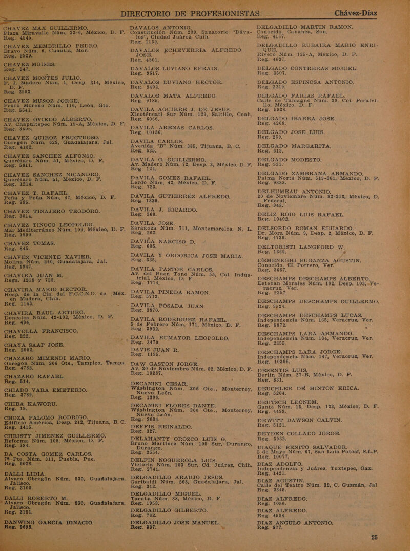    e CHAVEZ MAX GUILLERMO. Plaza Miravalle Núm. 22-6, México, D. F. Reg. 4545, CHAVEZ MEMBRILLO PEDRO. Bravo Núm. 6, Cuautla, Mor, Reg: 9923. z CHAVEZ MOISES. Reg. 947. CHAVEZ MONTES JULIO. ene Le ade Núm. 1, Desp. 314, México, uE Reg. 2093. “CHAVEZ MUÑOZ JORGE. Pearo Moreno Núm. 116, León, Gto. Reg. 5541. CHAVEZ OVIEDO ALBERTO. Av. Chapultepec Núm. 19-A, México, “D. F. Reg. 36U0. CHAVEZ QUIROZ FRUCTUOSO. Obregón Núm. 629, Guadalajara, Jal. Reg. 4182. CHAVEZ SANCHEZ ALFONSO. Querétaro Núm. 51, México, D. F. Reg. 5811. CHAVEZ SANCHEZ NICANDRO. Querétaro Núm. bl, pS DA E Reg. 1214. CHAVEZ T. RAFAEL. Peña y Peña Núm. 47, México, D. F, Reg. 785. : CHAVEZ TINAJERO TEODORO. Reg. 3014, oa TINOCO LEOPOLDO. Mar Mediterráneo Núm. 109, México, D. F. Reg. 1990. CHAVEZ TOMAS. Reg. 845. CHAVEZ VICENTE XAVIER. Molina Núm. 240, Guadalajara, Jal. Reg, 1947. CHAVIRA JUAN M. Regs. 1218 y 728. CHAVIRA MARIO HECTOR. Hosp. de la Cía. del F.C.C.N.O. de. en Madera, Chih. - Reg. 1143. : z CHAVIRA RAUL ARTURO. . Donceles Núm. 42-102, México, DE Reg. 494. : 'CHAVOLLA FRANCISCO. Reg. 222. —CHAYA SAAP y OSE. Reg. 2952, -CHAZARO MIMENDI MARIO. Obregón Núm, 206 Ses Tampico, Ca Reg. 4782, A CHAZARO RAFAEL. Reg. 514 CHIADO VARA EMETERIO. Reg. 3789. CHIBA LANOROS Reg. 19. - CHOZA PALOMO RODRIGO. Edificio América, Desp. 212, Tijuana, B. C. Reg. 1415. CHRISTY JIMENEZ GUILLERMO. Reforma Núm. 108, México, D. F. Reg. 784. DA COSTA GOMEZ CARLOS. 792.Pte. Núm. 311, Puebla, Pue. Reg. 6028, _ Méx. DALLI LIDIA, Ñ Alvaro ren : Núm. 830, Guadalajara, Jalisco. NE 3100. _DALLI ROBERTO M. * Alvaro Obregón Nc 830, Guadalajara, Jalisco. Reg. 3101. A ; DANTENO a GARCIA IGNACIO.    Ne  DAVALOS ANTONIO. Constitución Núm. 209, Sanatorio “Dáva- los”, Ciudad Juárez, Chih. Reg. 1139. DAVALOS ECHEVERRIA ALFREDÓ JOSE. DAVALOS LUVIANO EFRAIN. Reg. 9617. DAVALOS EUVIANO HECTOR. Reg. 9102. DAVALOS MATA ALFREDO. Reg. 9185. | DAVILA AGUIRRE J. DE JESUS. Xicoténcatl Sur Núm. 129, Saltillo, Coah. Reg. 6066. DAVILA ARENAS CARLOS. Reg. 10136. DAVILA CARLOS. Avenida “B” Núm. 385, Tijuana, B. C. Reg. 635. DAVILA G. GUILLERMO. Av. Madero Núm. 72, Desp. 2, México, D. F. Reg. 124. DAVILA GOMEZ RAFAEL, Lerdo Núm. 42, México, D. FE. Reg. 723. DAVILA GUTIERREZ ALFREDO. Reg. 1329. DAVILA J. RICARDO. Reg. 360. DAVILA JOSE. Zaragoza Núm. 711, Montemorelos, N. L. Reg. 262. DAVILA NARCISO DAA Reg. 605. DAVILA Y ORDORICA JOSE E Reg. 335. DAVILA PASTOR CARLOS. Av. del Buen Tono Núm. 55, Col. Indus- trial, México, D. F. Reg. 1714. DAVILA PINEDA RAMON, Resiiordas DAVILA. POSADA JUAN. Reg. 3870. 5 DAVILA RODRIGUEZ RAFAEL. 5 de Febrero Núm. 171, México, D. EF, Reg. 3932. DAVIS JUAN R. Regio: DAW GASTON JORGE. Av. 20 de Noviembre Núm. 82, México, D. F. Reg. 10287. DECANINI CESAR. - 306 Ote., Monterrey, Nuevo León. Reg. 1306. DECANINI FLORES DANTE. Wáshington Núm. 306 Ote., Nuevo León, Reg. 2004. DEFFIS REINALDO, Reg. 327. DELAHANTY OROZCO LUIS G. Bruno Martínez Núm, 105 Sur, Durango, Durango. Reg. 3554. DELFIN NOGUEROLA LUIS. Victoria Núm. 103 Sur, Cd. Juárez, Chih. Reg. 2741. DELGADILLO ARAUJO JESUS. Garibaldi Núm. 568, Guadalajara, Jal. Reg. 312. DELGADILLO MIGUEL. Tacuba Núm, 88, México, D., PF. Reg. 1959. DELGADILLO GILBERTO. a MÍ DELGADILLO JOSE MANUEL. Reg. 837. Yi Monterrey, Chávez-Díaz DELGADILLO MARTIN RAMON, Conocido. Cananea, Son. Reg. 4167. o RUBAIRA MARIO ENRI- UE Rivero Núm, 125-A, México, D. F. Reg. 4637. y Reg. 3507. DELGADO ESPINOSA ANTONIO. Reg. 2219, DELGADO FARIAS RAFAEL. Calle de Tamagno Núm. 39, Col. llo, México, D, F. Reg. 5928. DELGADO IBARRA e Reg. 4268. DELGADO JOSE LUIS. Reg. 269. DELGADO MARGARITA, Res. 619. DELGADO MODESTO. Reg. 931. DELGADO ZAMBRANA ARMANDO, Peralvi- Reg. 9333. DELHUMEAU ANTONIO. Federal, Reg. 948. DELIZ ROIG LUIS RAFAEL. Reg. 10402. DELSORDO ROMAN EDUARDO. Dr. Mora Núm. 9, Desp. 2, México, D. F. Reg. 4736. DELTORISTI LANGFORD w. Reg. 1369. y DEMENEGHI BUGANZA AGUSTIN. Conocido. El Potrero, Ver. Reg. 3667. DESCHAMPS DESCHAMPS ALBERTO. Esteban Morales Núm. 102, Desp. 103, Ve- racruz, Ver. . Reg, 923. DESCHAMPS DESCHAMPS GUILLERMO. Reg. 9924, DESCHAMPS DESCHAMPS LUCAS. Independencia Núm. 165, Veracruz, Ver. Reg. 5872, DESCHAMPS LARA ARMANDO. Independencia Núm. 134, Veracruz, Ver. Reg. 2355, DESCHAMPS LARA JORGE. Independencia Núm. 147, Veracruz, Ver. Reg. 10306. DESENTIS LUIS. Berlín Núm. 27-B, México, D. PF. Reg. 831, DEUCHLER DE HINTON ERICA, Reg. 5204, DEUTSCH LEONEM. Gante Núm. 15, Desp. 123, México, D. YF. Reg. 4499. DEWITT DAWSON CALVIN, Reg. 5121. DEYDEN COLLADO JORGE. Reg. 5932. DIAQUE BENITO SALVADOR, 5 de Mayo Núm. 67, San Luis Potosí, S.L.P. Reg. 10077, DIAZ ADOLFO. Independencia y Juárez, Tuxtepec, Oax. Reg. 1421. DIAZ AGUSTIN. Calle del Teatro Núm. 32, C. Guzmán, Jal Reg. 2345. &gt; Reg. 1056. DIAZ ALFREDO. Reg. 4584. DIAZ ANGULO ANTONIO. Reg. 877. 25 Xi 