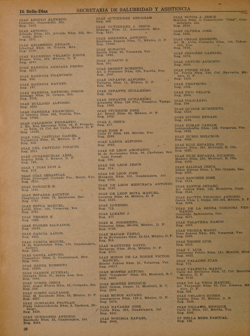  Conocido. Guamúchil, Sin. DIAZ ANTONIO. Allende Núm. 338, Allende Núm. 332, Mo- DIAZ ARIZMENDI EFRAIN. Libertad Núm. 48, Toluca, Méx. DIAZ BARRIGA ARRIAGA PEDRO. DIAZ BARRIGA FRANCISCO. DIAZ BARRIGA RAFAEL. DIAZ BARRIGA REYNOSO JORGE. Hidalgo Núm. 23, Celaya, Gto.: DIAZ BULLARD ALFONSO. DIAZ CABRERA FRANCISCO. 10 Oriente Núm. 806, Puebla, Pue. DIAZ CALDERON FERNANDO. ; J. Ma. Roa Bárcenas Núm. 46. S. Francis- co Núm. 19, Col. del Valle, México, D. A Ss DIAZ DEL CASTILLO DANIEL. DIAZ DEL CASTILLO IGNACIO. DIAZ COVARRUBIAS ABEL. DIAZ Y DIAZ LUIS A. DIAZ DIAZ SEBASTIAN. Plaza Principal, Costado Pte., Motul, Yuc. DIAZ ENRIQUE E. DIAZ ESPARZA AGUSTIN. Chepingue Núm. 78, Zacatecas, Zac. DIAZ ESTUA MANUEL, DIAZ FERMIN E, DIAZ FLORES SALVADOR. DIAZ GARCIA AARON. DIAZ GARCIA MIGUEL, 16 de Septiembre Núm. 170, Guadalajara, Jalisco. DIAZ GARZA ARTURO. Comonfort Núm. 3, Cuernavaca, Mor. Reg. 1640. É DIAZ GARZA ROBERTO. DIAZ GARZON JUVENAL. Obregón. Núm. 61, Santa Ana, Son. DIAZ GOMEZ JESUS. Gral. Angel Flores Núm. 29, Culiacán, Sin. Reg..538. DIAZ GOMEZ SALVADOR. Gral. M. Escobedo Núm. 55, México, D. 1 Reg. 1227. DIAZ GONZALEZ FROYLAN. Plaza Independencia Núm, 8, Pachuca, Hi- dalgo. ; Reg. 2426. 78 DIAZ GUERRERO ANTONIO. Escobedo Núm. 55, Guadalajara, Jal, Reg. 3434. : 26 DIAZ GUTIERREZ ABRAHAM. Reg. 468. Reg. 3831. Ñ DIAZ HERRERA ANTONIO.       ho AS Morelos Núm. 9. Consultorio “Díaz o datasanar dale 0% A AS Reg. 10399. DIAZ HORACIO. Rayón Núm. 88, Veracruz, Ver. Reg. 1086. DIAZ IGNACIO S. Reg. 901. DIAZ IMBERT ROBERTO. Reg. 1047. Vallarta Núm. 11, México, D. F. Reg. 802. DIAZ INFANTE GUILLERMO. Reg. 562. 4 Dgo DIAZ INFANTE GUILLERMO. Altamira Núm. 120 Pte., Tampico, Reg. 1999. ó DIAZ ITURBIDE JOSE. Av. Brasil Núm. 85, México, D. F. Reg. 1062. , : DIAZ J. JESUS. Reg. 317. ; DIAZ JOSE F. Calle 67 Núm. 526, Mérida, Yuc. Reg. 28386. DIAZ LANDA ALFONSO. Reg. 9683. : DIAZ DE LEON AMONARIO. Av. M. Avila Camacho Núm. 104, T cán, Pue. ES Reg. 7076. p zES DIAZ ORDOÑEZ GABRIEL. Reg. 8070. pS X DIAZ ORTUÑO AUGUSTO. Reza IA Y p DIAZ PEREZ JUAN. A Dr. Vértiz Núm. 530, Col. -Narvar! xico; DD. ESA ¡o qe A Reg. 1819... OS DIAZ PERFECTO. - Tamps. =— Luis Potosí. Reg. 790. DIAZ DE LEON JESUS. Reis ai DIAZ DE LEON JOSE. Munguía Núm. 531, Guadalajara, Reg. 9765. Jal. Reg. 5167. Lucerna Núm. 44, México, D. 5 Reg. 5523. DIAZ LORENZO. DIAZ LOZANO J. Reg. 617. DIAZ M, NORBERTO. Res. 1148. DIAZ MADAM PABLO. F. Reg. 858. DIAZ MARTINEZ DAVID. Reg. 2717. MANUEL. Benito Juárez Núm, 21, Veracruz, Reg. 10017. DIAZ MONTES ARTURO. Ver. DIAZ MONTES. ENRIQUE. Reg. 2950. DIAZ MUÑOZ ALVARO. DIAZ NAVARES JOSE. Reg. 4841. DIAZ NORIEGA RAFAEL. Reg. 2560, Reg. 2864. o 3 DIAZ POLICARPO. Reg. 580. ¡Poo DIAZ QUIROZ HUMBERTO. Reg 5310. ¿We NS Pr! Reg. 4168. DIAZ ROMAN CARLOS.                               VES e DIAZ RUBIO MELCHOR. : ; le] DIAZ RUIZ ESPARZA FCO. Y Madero Núm. 390, Mexicali, B. Cfa. , Reg. 4325. A DIAZ SALINAS JESUS. Niños Héroes Núm. 1, Río Grande Reg. 1997. ] RA . SE SM &gt; DIAZ SANCHEZ JOSE. . DIAZ SANTOS JENARO. Av. Juárez Núm. 132, Monclova, Reg. 3543. EE 1 eds q DIAZ SAUTTO TEODORO A Gante Núm. 1, Desps. 305-306, Reg. 3292. de ¿Me de DIAZ DE LA SERNA CORDO Conocido. Salvatierra, Gto. Reg. 4571. eS ha Bn dd “DIAZ TALAVERA RAMON. Reg. 5807. 0 SAA “DIAZ TEJEDA MARIO. Pino Suárez Núm. 208, Veracruz, Ve Reg. 5900. E e Pa - e A DIAZ THOME LUIS. Reg. 5013. DIAZ V. LUIS. pa , Zac.  Guillermo Prieto 1212 o DIAZ VALADEZ JUAN. Reg. 779. AS EA E a ME Calle del Brillante Núm. 57, Col. Es México, D. F. ; A EN Reg. 9142. is, AO DIAZ DE LA VEGA MAN Paid Av. Fernando Núm. $5, Col. Alamos, xico, D. F. ro E A, Reg. 926. SPA: DIAZ VELASCO RUBEN. de Regina Núm. 87, México, D. F. Reg. 3840. AA DIAZ VILLAMIL ENRIQUE. Calle 64 Núm. 527, Mérida, Yuc. Reg. 2505. E O DI BELLA MIER PASCUAL. Reg. 138. $ Pr Núm.