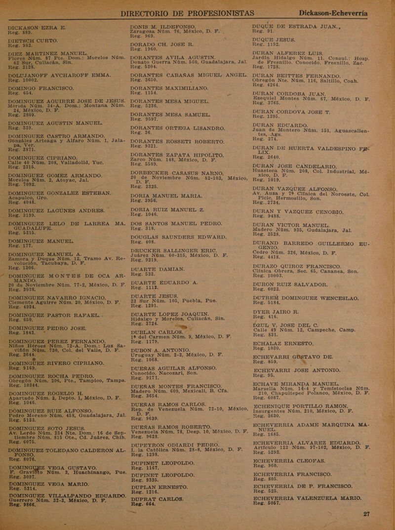  DICKASON. EZRA E. DIBTSCH CURTO. Flores Núm. 87 Pte. Dom.: Morelos Núm. y DOLUJANOFF AVCHAROFF EMMA. - DOMINGUEZ AGUSTIN. MANUEL. DOMINGUEZ CASTRO ARMANDO. González Arteaga y Alfaro Núm. 1, Jala- DOMINGUEZ CIPRIANO. Calle 40 Núm. 208, Valladolid, Yuc. DOMINGUEZ GOMEZ ARMANDO. Morelos Núm. 2, Atoyac, Jal. DOMINGUEZ GONZALEZ ESTEBAN. Acapulco, Gro. DOMINGUEZ LAGUNES ANDRES. - DOMINGUEZ LELO. DE LARREA MA, DOMINGUEZ MANUEL A. volución, Tacubaya, D. F DOMINGUEZ MONTES DE OCA AR- ER MANDO. -20 de Noviembre Núm. 77-2, México, D. F. DOMINGUEZ NAVARRO IGNACIO. - DOMINGUEZ PASTOR RAFAEL. . - Reg. 650. : DOMINGUEZ PEDRO JOSE. - Niños Héroes Núm. 72-A. Dom.: Luz Sa- -— —viñón ro - 730, Col. del Valle, DBZ A Reg. 2644 DOMINGUEZ. RIVERO CIPRIANO. DOMINGUEZ ROCHA PEDRO. Obregón Núm. 206, Eten Tampico, aran z DOMINGUEZ ROGELIO ES Apartado Núm. 3, Depto. 1, México, D. F. — DOMINGUEZ RUIZ ALFONSO. Pedro Moreno Núm. 458, Guadalajara, Jal. Reg. 5133. DOMINGUEZ SOTO JESUS.  16 de Sep- tiembre Núm. 815 Ote., Cd. Juárez, Chih. DOM DMINGUEZ TOLEDANO CALDERON AL-  to Núm. 3, Huachinango,    DONIS M. ILDEFONSO. DORADO CH. JOSE R. DORANTES AVILA AGUSTIN. DORANTES CABAÑAS MIGUEL. ANGEL. DORANTES ROSSETI ROBERTO. DORANTES ZAPATA HIPOLITO. DORBECKER CASASUS NARNO; DORIA RUIZ MANUEL Z. DOS SANTOS MANUEL PEDRO. DOUGLAS SAUNDERS EDWARD. DRUCKER SALLINGER ERIC. Juárez Núm. 60-315, México, D. F. DUARTE DAMIAN. DUARTE EDUARDO A. DUARTE JESUS. 23 Sur Núm. 105, Puebla, Pue. DUARTE LOPEZ JOAQUIN. Hidalgo y Morelos, Culiacán, Sin. Reg. 3724. » e , DUBLAN CARLOS. 12 del Carmen Núm. 9, México, D. F. Reg. 1179. , DUBON A. ANTONIO. Uruguay Núm. 2-2, México, D. F. Conocido. Nacozari, Son. Madero Núm. 609, Mexicali, B. Cfa. Reg. 3654. DUEÑAS RAMOS CARLOS. Rep. de Venezuela Núm. D. FEF. Reg. 9629. R y &gt; DUEÑAS RAMOS ROBERTO. Venezuela Núm. 78, Desp. 10, México, D. F. Reg. 9628. L la Católica Núm. 28-8, México, D. F. Reg. 1298. - DUPINET LEOPOLDO. DUPINET LEOPOLDO. DUPLAN PESO: DUPRAT CARLOS, Reg. 664. a 73-10, México,  Dickason-Echeverría  DUQUE JESUS. Reg. 1192. Jardín Hidalgo Núm. 11. Consul.: Hosp. de Fresnillo. Conocido. Fresnillo, - oa DURAN BEITTES FERNANDO. Obregón Nte. Núm, 116, SA Coah. Reg. 4264. z Reg. 3765. DURAN CORDOVA JOSE T. DURAN EDUARDO. Juan de Montero Núm. 151, Aguascalien- tes, : Ags. Reg. 374. Reg. 2640.. Huasteca Núm. 208, Col. Industrial, NICO. AD... E. Mé- DURAN VAZQUEZ ALFONSO. Av. Auza.y 712% Clínica del Noroeste, Col, Picic, Hermosillo, Son. DURAN Y VAZQUEZ CENOBIO, DURAN VICTOR MANUEL. Madero Núm. 935, Gudalajara, Jal. DURAND BARREDO GUILLERMO GENIO. Cedro Núm. 326, México, D. F. Reg. 4418. EU- DURAZO QUIROZ FRANCISCO. Clínica Obrera, Sec. 65, Cananea, Son. Reg. 100083. DURON RUIZ SALVADOR. DUTREM DOMINGUEZ E DYER JAIRO R, Reg. 416. DZUL V. JOSE DEL C. Calle 49 Núm. 12, Campeche, Camp. ECHALAZ ERNESTO, Reg. 1030. Reg. 859. Reg. 95. ECHAVE MIRANDA MANUEL. Marsella Núm. 14-4 y Temístocles Núm. 210, Chapultepec Polanco, México, D. F. Reg. 6087. ECHENIQUE PORTILLO RAMON. Insurgentes Núm. 210, México, D. F. neg. 3630. NUEL. Reg. 1685. Artículo 123 Núm. 97-102, México, D. F. Reg. 5293. ECHEVERRIA CLEOFAS. Reg. 960. ECHEVERRIA FRANCISCO. Reg. 805. ECHEVERRIA DE P. FRANCISCO. ECHEVERRIA VALENZUELA MARIO. Reg. 5057. &gt;&gt; 27 5 POS    A A e 4 e