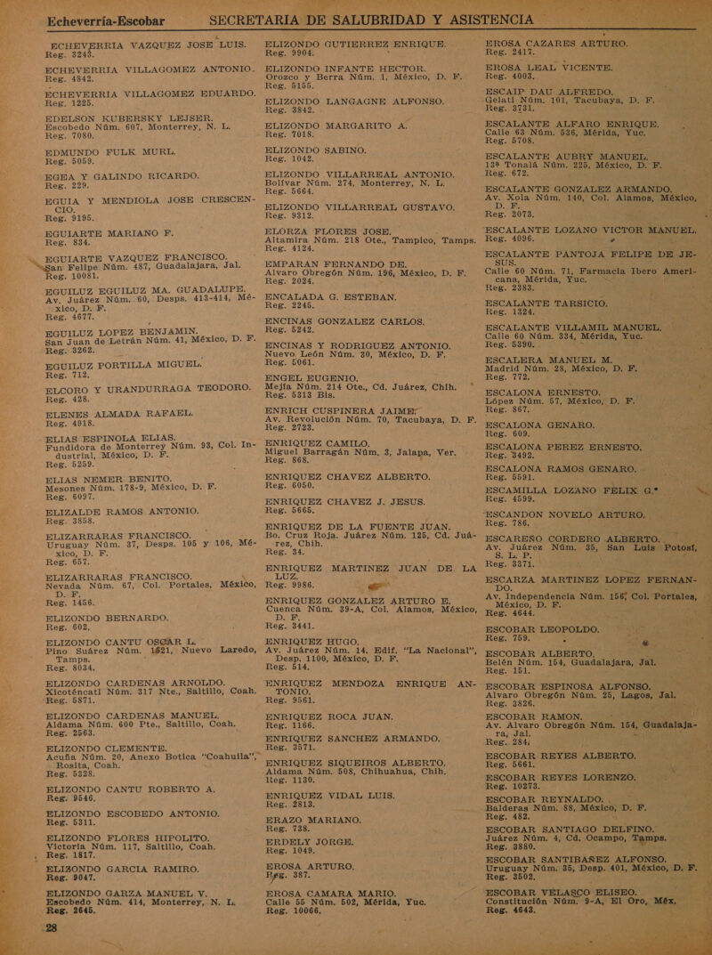 y” DL A 7 Echeverría-Escobar    ECHEVERRIA VAZQUEZ JOSE “LUIS. ECHEVERRIA VILLAGOMEZ ANTONIO. ECHEVERRIA VILLAGOMEZ EDUARDO. EDELSON KUBERSKY LEJSER. EDMUNDO FULK MURL. EGEA Y GALINDO RICARDO. EGUIA Y MENDIOLA JOSE CRESCEN- CIO. SS EGUIARTE VAZQUEZ FRANCISCO. EGUILUZ EGUILUZ MA. GUADALUPE. Av. Juárez Núm. 60, Desps. 413-414, Mé- EGUILUZ LOPEZ BENJAMIN. ELCORO Y URANDURRAGA TEODORO. ELENES ALMADA RAFAEL. ELIAS ESPINOLA ELIAS. Fundidora de Monterrey Núm. 93, Col. In- dustrial, México, D. F. ELIAS NEMER BENITO. ELIZALDE RAMOS ANTONIO. ELIZARRARAS FRANCISCO. Uruguay Núm. 37, Desps. 105 y 106, Mé- xico, D. E ELIZARRARAS FRANCISCO. DarB: ELIZONDO BERNARDO. ELIZONDO CANTU OSCAR L. Pino Suárez Núm. 1621, Nuevo Laredo, Tamps. ELIZONDO CARDENAS ARNOLDO. Xicoténcatl Núm. 317 Nte., Saltillo, Coah. ELIZONDO CARDENAS MANUEL. Aldama Núm. 600 Pte., Saltillo, Coah. ELIZONDO CLEMENTE. A Rosita, Coah. ELIZONDO CANTU ROBERTO A. ELIZONDO ESCOBEDO ANTONIO. ELIZONDO FLORES HIPOLITO. Victoria Núm. 117, Saltillo, Coah, . Reg. 1817. ELIZONDO GARCIA RAMIRO. ELIZONDO GARZA MANUEL V. Escobedo Núm, 414, Monterrey, N. La Reg. 2645, ers po, ELIZONDO GUTIERREZ ENRIQUE. ELIZONDO INFANTE HECTOR. Orozco y Berra Núm. 1, México, D. F. Reg. 5155. &gt; ELIZONDO LANGAGNE ALFONSO. Reg. 3842. ELIZONDO MARGARITO A. ELIZONDO SABINO. Reg. 1042. ELIZONDO VILLARREAL ANTONIO. Bolívar Núm. 274, Monterrey, N. L. Reg. 5664. ELIZONDO VILLARREAL GUSTAVO. Reg. 9312. ELORZA FLORES JOSE. Altamira Núm. 218 Ote., Tampico, Tamps. Reg. 4124. EMPARAN FERNANDO DE. . Reg. 2024. ENCALADA G. ESTEBAN. Reg. 2245. ENCINAS GONZALEZ CARLOS. Reg. 5242. ENCINAS Y RODRIGUEZ ANTONIO. Nuevo, León Núm. 30, México, D. F. ENGEL EUGENIO. y Mejía Núm. 214 Ote., Cd. Juárez, Chih. * Reg. 5313 Bis. ENRICH CUSPINERA JAIME: Av. Revolución Núm. 70, Tacubaya, D. F. Reg. 2723. ENRIQUEZ CAMILO. Miguel Barragán Nr. 3, Jalapa, Ver. Reg. 868. ENRIQUEZ CHAVEZ ALBERTO. ENRIQUEZ CHAVEZ J. JESUS. Reg. 5665. ENRIQUEZ DE LA FUENTE JUAN. Bo. Cruz Roja. Juárez Núm. 125, Cd. Juá- rez, Chih. Reg. 34. rió MARTINEZ JUAN DE. LA Lee Reg. 9986. apo Cuenca Núm. 39-A, Col, Alamos, México, DER ENRIQUEZ HUGO. Av. Juárez Núm. 14. Edif. Desp. 1100, México, D. F. “La Nacional”, AN- TONIO. ENRIQUEZ ROCA JUAN. Reg. 1166. ENRIQUEZ SANCHEZ ARMANDO. Reg. 3571. ENRIQUEZ SIQUEIROS ALBERTO. Aldama Núm. 508, Chihuahua, Chih. keg. 1130. ENRIQUEZ VIDAL LUIS. Reg. 2813. ERAZO MARIANO. Reg. 738. ERDELY JORGE. Reg. 1049. EROSA ARTURO. EROSA CAMARA MARIO. Calle 55 Núm, 502, Mérida, Yuc. Reg. 10066. /      EROSA CAZARES ARTURO. Reg. 2417. EROSA LEAL VICENTE. Reg. 4003,  Reg. 3731. ESCALANTE ALFARO ENRIQUE. paar Reg. 5708. ESCALANTE AUBRY MANUEL, 132 Tonalá Núm. 22d México, D. F. Reg. 672. ESCALANTE GONZALEZ ARMANDO. o da Núm. 140, Col. Alamos, México, Reg. 2073. EN -S Reg. 4096. . ESCALANTE PANTOJA FELIPE DE JE- SUS. p cana, Mérida, Yuc. AS Reg. 2383. ó ESCALANTE TARSICIO. MAME 0 Reg. 1324. 3 =, ESCALANTE VILLAMIL MANUEL. , Ed Reg. 5390. ESCALERA MANUEL M. Madrid Núm. 28, México, D. F. í Reg. 7172. $ ESCALONA ERNESTO. López Núm. 57, edo D.F: Reg. 867. Reg. 609. A $ ESCALONA PEREZ ERNESTO. Reg. 3492. ESCALONA RAMOS GENARO. - | Reg. 5591. AE ESCAMILLA LOZANO FELIX ar Reg. 7186. ESCAREÑO CORDERO ALBERTO. . . Av. Juárez e 35, San Luis Potost, Str PIN Ñ Reg. 3371, y Av. Independencia Núm. 156, Col. Portales, Reg. 4644. A EAN ES Reg. (09. y PEGA Me. A So; ON ESCOBAR ALBERTO. Re A Belén Núm. 154, Guadalajara, Jal. e Reg. 101. A A AE E ESCOBAR ESPINOSA ALFONSO. AT Alvaro Obregón Núm. 25, Lagos, Ja Reg. 3826. h 4 008 ESCOBAR RAMON. TA OS Av. Alvaro Obregón Núm. 154, Guadalaja- Reg. 284; y 4 A ESCOBAR REYES ALBERTO. e, Reg. 5661. k &gt; ñ ESCOBAR REYES LORENZO. DE po Reg. 10273. : z Balderas Núm. 88, México, D: F. si Reg. 182. « ve ESCOBAR SANTIAGO DELFINO. &gt; Juárez Núm. 4, Cd. Ocampo, Tgpa»s. Y Reg. 3880. Ax, ESCOBAR SANTIBAÑEZ ALFONSO. yA Uruguay Núm. 35, Desp. 401, México, pe Fo Reg. 3502. : de ESCOBAR VELASCO ELISEO. AE 8 Constitución Núm. 9-A, El Oro, Méx, e Reg. 4643. 