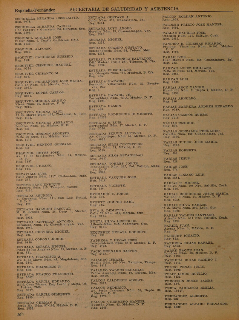   o: A  Reg. 9078. ESPRIELLA MIRANDA CARLOS. 5 de Febrero y Guerrero, Cd. Obregón, Son. Reg. 5809. ESQUINCA AGUILAR JOSE. 12 Sur Núm. 7, Tuxtla Gutiérrez, Chis. Reg. 3730. ESQUIVEL ALFONSO. Reg. 1039. ESQUIVEL CARDENAS EUSEBIO. Reg. 183. ESQUIVEL CISNEROS MANUEL. Reg. 9234. . ESQUIVEL CRISANTO M. Reg. 816. ESQUIVEL FERNANDEZ JOSE MARIA. Calle 58 Núm. 536, Mérida, Yuc. Reg. 3063. ESQUIVEL LOPEZ CARLOS. Reg. 3054. ESQUIVEL MEDINA ERMILO. Viena Núm. 25, México, D. F. Reg. 2015. ESQUIVEL MEDINA RAUL. 22 de Marzo Núm. 103, Chetumal, Q. Roo. Reg. 4103. ESQUIVEL MENDEZ ABELARDO. Londres Núm. 38, México, D. F. Reg. 935. ESQUIVEL RENDON AUGUSTO. Calle 58 Núm. 511, Mérida, Yuc. Reg. 1179. ESQUIVEL RENDON GONZALO. Reg. 959. ESQUIVEL REYES JOSE. Av. ES de Septiembre Núm. 54, México, D. Reg. leí ESQUIVEL URBANO. Reg. 915. ESTAVILLO LUIS. Calle Juárez Núm. VUE Reg. 217. ESTEVE SANZ ENRIQUE. Altamira Núm. 215, Tampico, Tamps. Reg. 5110. ESTRADA ABUNDIO. V, Carranza Núm. 111, San Luis Potosí, Subs Es Reg. 477. ESTRADA BALMORI PASCUAL. M, E. Schulz Núm. 28, Desp. 1, DEN Reg. 5934. ESTRADA CASTELAN ANTONIO. Zaragoza Núm. 10, Chacaltianguis, Ver. Reg. 4969. ESTRADA CERVERA MIGUEL. Reg. 735. ESTRADA CORONA JORGE. * Ref. 9480. ESTRADA ESPAÑA MIGUEL. Plaza de los Angeles Núm. 29, México, D. F, Reg. 811. ESTRADA FRANCISCO A. Av. 5 de Mayo Núm. 48, Magdalena, Son. Reg. 3847. h ESTRADA FRANCISCO P. Reg. 662. ESTRADA FRANCO FRANCISCO. Reg. 9607. ESTRADA GARCIA EDUARDO. Edif. Cruz Blanca, Esa. Lerdo y Mejía, ca. Juárez, Chih. Reg. 9677. 7d ESTRADA GARCIA GILBERTO. Reg. 5859. h Chihuahua, Chih. México, Jesús Ma. Núm. 57-103, México, p. F.. Reg. 1832. 30- Colón Núm. 672, Guadalajara, Jal. Reg. 3464. ESTRADA LOYO ANGEL. Morelos Núm. 13, Cosamaloapan, Ver. ESTRADA MIGUEL. Reg. 1253. ESTRADA: OCAMPO GUSTAVO. Independencia Núm. 64, ros Méx. Reg. 4234. ESTRADA PLASCENCIA SALVADOR. Edif Madero (calle 22), Tijuana, B. Cfa. Reg. 7093. ESTRADA PRISCILIANO. Av. Obregón Núm. 769, Mexicali, B. Cía, Reg. 435. ls ESTRADA RAFAEL: Fernando Villalpando Núm. 23, cas, Zac. Reg. 1. a ESTRADA RAFAEL, JR. Corregidora Núm. 73- A, México, D. F. Reg. 3104. ESTRADA RAMON. Reg. 488. ESTRADA RODRIGUEZ A Reg. 10226. ESTRADA S. LUIS. Berriozábal Núm. 57, México, DB Reg. 3536. ESTRADA. SERVIN ALFONSO. Av. Chapultepec Núm. 54, México, D. F, Reg. 9092. ESTRADA SILOS CONCEPCION. Regina Núm. 24, México, D. F. Reg. 9515. / ESTRADA SILOS ESTANISLAO. Reg. 10403. ESTRADA TORRES JORGE. Constantino Núm. 327, Col. Vallejo, Méxi- CONMDICE Zacate- Reg. 5362. ESTRADA VAZQUEZ JOSE. Reg. 5018. ESTRADA VICENTE. Reg. 696. , EVERARDO C. JORGE. Reg. 359. EVERTT JUMPER CARL. Reg. 415. EVIA $. DEMETRIO. Calle 72 Núm. 419, Mérida, Yuc. e Reg. 2174. 7 EXETA SILVA LEOPOLDO. Allende Núm. 2-A, Acámbaro, Gto. Reg. 3161. EZQUERRO PERAZA ROBERTO. Reg. 7131. FABREGA Y. HUGAS JOSE. Independencia Núm. 54- 2, México, D; 10 FACIO BERNARD GASTON. Reg. 5190. FAJARDO ISMAEL, Muelle Núm. 205 Nte., india Tamps. Reg. 1411. FAJARDO VALDES ZACARIAS. Pedro Ascencio Núm, 40, Toluca, Méx. FALCON CALDERON NOTO: Reg. 2817.“ FALCON FEDERICO. México, D. ERA Ées. 127%. o DA FALCON ROLDAN ANTONIO, OS Reg. 1068. e. FALOMIR PRIETO JOSE MANUEL. ACE Reg. 9691. e E FALLAD BADILLO aa A Obregón Núm. 110, Saltillo, Coah. o Reg. 9865. FANDIÑO E. IGLESIAS RICARDO. Ae A Vizcaínas Núm. 5-101, México, | Reg. 4708. ar 0 FARAH LUIS.--- a Juan Manuel Nos 258, UN Jal. na Reg. 733. ¿e FARFAN LOPEZ EMILIANO. - Calle 62 Núm. 534, Mérida, Yuc. Reg. 2266. ; FARFAN LUIS. ; 7 FEAR. Reg. 1238. id Es FÁRIAS ARCE XAVIER. ] SE Humboldt Núm. 3, MEBLO de o D. Fr. PS Reg. 9390. ; FARIAS ARNULFPFO. Reg. 296. FARIAS BARRERA ANDRES GERARDO. Reg. 9789... e en FARIAS CAMPOS RUBEN. o Reg. 9616. FARIAS EMIGDIO. y Reg. 359.- Al FARIAS GONZALEZ FERNANDO. Catalán Núm. 469, Guadalajara, Jal. IS Reg. 4596. A FARIAS GUDIÑO “JOSE MARIA. EE: 3922. FARTAS: ROBERTO. 1 Reg. 659. : ETE PARIAS JESUS. POLA ¡AE AR Reg. 628. PSN NN y FARIAS JOSE Edo AS Reg. 774. A FARIAS TOZANO LUIS IN Reg. 5884. de ¿ , Pda E FARIAS R. MIGUEL. ? -Hidalgo Núm. 108 Nte, Seti a SS. Reg. 166. A FARIAS RODRIGUEZ JESUS MARIA. - ey Valladolid Núm. 14, México, Dr F. » Reg. 8056. £ E ST FARIAS SILVA CARLOS. “5h de Mayo Núm. 309, Lóoón, GdO Ly Reg. 4908. 193 FARIAS VALDES SANTIAGO. Allende Núm. 511 Nte., Saltillo, Coah. “Reg. 3695. AS  x FARILL JUAN. ES Atenas Núm. 1, méxico, DIE: Reg. 17.. FARQUET IGNACIO. Reg. 822. FARRERA ROJAS RAFAEL. A ON Reg. 5853... - A, As FARRE/|BAQUE JUAN.  + Londres Núm. 38, ra De E al GEN - Reg. 5163. : a ON FARRERA ROJAS. RAMIRO. J. EN N . Reg. 2143. A Sl FEIJOO PENAS JULIO. E AN Reg. 2602 a A FELIX LIMON RUTILIO. E da Reg. 4421. ¡a dá FERGUSON MOSES JAMES: ta Reg. 546. A qa FERIA CARRASCO EMILIA. 17 Reg. 10447. A pd FERNANDEZ ALBERTO. ES le Reg. 622. E ES | 