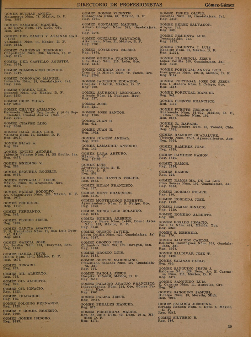  GOMEZ BUCHAN ANGEL. Matamoros Núm. 78, México, D. F, Reg. 3887. GOMEZ CAMARGO MANUEL. 5 de Mayo Núm. 320, León, Gto. Reg. 2948. GOMEZ DEL CAMPO Y ATAINAS CAR- LOS. Valladolid, Núm. 14, México, D. F. Reg. 2153 - GOMEZ CARDENAS GREGORIO. - Chapultepec Núm. 386, México, D. F. Reg. 2811. GOMEZ DEL CASTILLO AGUSTIN. Reg. 3974. GOMEZ COLMENARES AQpEpIO, Res. 71047. GOMEZ CORONADO MANUEL. Industria Núm. 28, Guadalajara, Jal. Reg. 9755. -GOMEZ CORREA LUIS. Bucareli Núm. 142, México, D. F, Reg. 9283 GOMEZ CRUZ VIDAL. * &gt; Reg. 5040. GOMEZ CHAVEZ ARMANDO. Farmacia “Ideal”, Esq. Lerdo E 16 de Sep- tiembre, Ciudad Juárez, Chih Reg. 2061. GOMEZ CHAVEZ NO. Reg. 3566. GOMEZ: DAZA OLEA LUIS. Vallarta Núm. 21, México, D. F. Reg. 2913. GOMEZ ELIAS A. Reg. 207. GOMEZ ENCISO ANDRES. Valentín Velasco Núm. 14, El Grullo, Jan1. Reg. 4479. * . GOMEZ ENEDINO V. Reg. 280. GOMEZ ESQUEDA ROGELIO. Reg. 9493, GOMEZ ESTRADA J. JESUS. México, Núm. 24 Acaponeta, Nay, Reg. 2607. GOMEZ FARIAS RODOLF Av, Chapultepec Núm. 225, MOS DI, Reg. 1070. GOMEZ FEDERICO. Reg. 1117. GOMEZ FERNANDO. Reg. 345. . GOMEZ FLORES JESUS. Reg. 1260. GOMEZ GARCIA AGAPITO. P. N. Hernández Núm. 11, San Luis Poto- sí, S.L.P. Reg. 5044. A GOMEZ GARCIA JOSE. , Av. Serdán Núm. 326, Guaymas, Reg. 1410. : GOMEZ GARZA JESUS. Berlín Núm. 10-1, México, DP. Reg. 4676. GOMEZ GENARO. Reg. 639. GOMEZ GIL ALBERTO. Reg. A GOMEZ GIL ALBERTO. _ Reg. 278. GOMEZ GIL IGNACIO. Reg. 1123. GOMEZ GILDARDO. Reg. 115. GOMEZ GOLGING FERNANDO. Reg. 1928. GOMEZ Y GOMEZ ERNESTO. Reg. 7000. A GOMEZ GOMEZ AS Reg. 9983. Son.  GOMEZ GOMEZ VICENTE. Guanajuato Núm. 31, México, D. Y. Reg. 4271. GOMEZ GONZALEZ MANUEL. rl Obregón Núm. 542, Guadalajara, al Reg. 3576. GOMEZ GONZALEZ SALVADOR. Altamirano Núm. 21, México, D. F. Reg. 3781. GOMEZ GOYZUETA ELISEO. Reg. 9874. GOMEZ GUERRA FRANCISCO. 5 de Mayo Núm, 215, León, Gto. Reg. 2315. GOMEZ GUERRA JOSE H. Cruz de la Misión Núm. 79, Taxco, Gro. Reg. 3258. GOMEZ JAUREGUI EDUARDO. Hospital Infantil, México, D. F, Reg. 200. y GOMEZ JAUREGUI LEOPOLDO. Allende Núm. 93, Pachuca, Hgo. Reg. 527. GOMEZ JOSE, Reg. 221. ne JOSE SANTOS. Reg. 1105, GOMEZ JUAN B. Reg. 611. GOMEZ JUAN E. Reg. 1054. 'GOMEZ JUAREZ ANIBAL, Reg. 9700. GOMEZ LAMADRID ANTONIO, Reg. 149. GOMEZ LARA ARTURO. México, D. F, Reg. 10132. GOMEZ LUIS Liverpool, Núm. 21 B. 4 México, D. F. yA Reg. 559. GOMEZ MC. HATTON FELIPE. Reg. 2483. GOMEZ MILAN FRANCISCO. Reg. 927. GOMEZ MONT FRANCISCO, Reg. 5516. GOMEZ MONTELONGO ROBERTO. Ayuntamiento Núm. 7, S. Felipe, Gto. Reg. 5250. GOMBZ MUNÑIZ LUIS ROLANDO. Reg. 8049. GOMEZ MURIEL ARSENIO. Orozco y Berra Núm, 1- e Dom.: Artes Núm. 163, México, D, Reg. 5143. GOMEZ OROZCO JAVIER. López Cotilla Núm. 420, Guadalajara, Jal. Reg. 3247. GOMEZ OROZCO JOSE. Chihuahua Núm. 207, Cd. Obregón, Son, Reg. 5633. GOMEZ OROZCO LUIS. Reg. 9183. Prisciliano Sánchez Núm. 407, Guadalaja- ra, Jal. Reg. 356. GOMEZ PAGOLA JESUS, Hospital Infantil, México, D. F, GOMEZ PALACIO ARAUJO FRANCISCO. Independencia Núm. 214, Ote, Gómez ES . lacio, Hgo. Reg. 4901. GOMEZ PALIZA JESUS. Reg. 10418. GOMEZ PERALES MANUEL. Reg. 875. GOMEZ PEREGRINA MAURO. Rep. de Chile Núm, 43, Desp. 10-A, Mé- xico; D. F. Reg. 4171. de Gómez-Gómez  GOMEZ PEREZ OLIVIO. Cabañas Núm, 20, Guadalajara, Jal. Reg. 5349, GOMEZ PEREZ SALVADOR. Atoyac, Jal. Reg. 862. GOMEZ PIMIENTA LUIS, Tenamaxtlán, Jal. GOMEZ PIMIENTA J, LUIS. Medellín Núm. 59, México, D. F, p: Reg. 51391, GOMEZ PLASENCIA JESUS López Cotilla 505, Guadalajara, Jal. Reg. 5540. GOMEZ PORTUGAL ANAYA LUIS. Insurgentes Núm. 206- B, México, D. F. Reg. 9154. GOMEZ PORTUGAL JOSE DE JESUS. Fco. 1. Madero Núm. 3, Celaya, Gto. Reg. 1554, GOMEZ PORTUGAL MANUEL Reg. 941. GOMEZ PUENTE FRANCISCO. Reg, 1113, GOMEZ PUENTE TEODORO. Guatemala Núm. 58- Ane México, D. F., Dom.: Ecuador Núm, 01, Reg. 9661. GOMEZ R. RAFAEL, 16 de Septiembre Núm. 30, Tonalá, Chis. Reg. 1325. GOMEZ RAMIREZ GUADALUPE. Victoria Núm. 27-C, A Reg. 5076. guascalientes, Ags, GOMEZ RAMIREZ JUAN, Reg. 4735. GOMEZ RAMIREZ RAMON, Reg. 5844, GOMEZ RAMON,. Reg. 1336, GOMEZ RAMON. Reg. 326. GOMEZ RAMOS MA. DE LA LUZ. Pino Suárez Núm. 105, Guadalajara, Jal Reg. 9630. GOMEZ ROBELO FELIPE. Reg. 990. GOMEZ ROBLEDA JOSE, Reg. 1162. GOMEZ ROMAN IGNACIO. Reg. 5739. GOMEZ ROMERO ALBERT Reg. 183, e GOMEZ ROSADO IGNACIO. Calle 52 Núm. 494, Mérida, Yuc. Reg. 5230, GOMEZ S. HERMILO. Reg. 7176. GOMEZ SALCEDO CARLOS. Belisario Domínguez Núm, 359, Guadala- jara, Jal. GOMEZ ted JOSE T, Reg. 2420 GOMEZ JALENAS PABLO. Reg. 690. GOMEZ SANGUINO JESUS J, Balderas Núm. 126, Dom.: Av. E, Carran- za Núm. 211, México, D. ¿BY Reg. 2374. GOMEZ SANGUINO LUIS. E. Caranza Núm. 11, Acapulco, Gro, Reg. 7015. GOMEZ SANGUINO SAMUEL. Hidalgo Núm. 33, Morella, Mich. Reg. 7099, GOMEZ SARABIA JOSEFINA. Serapio Rendón Núm. 4, Dpto. 5, México, D. F, Reg. 5247, E GOMEZ SILVERIO R. Reg. 540, 