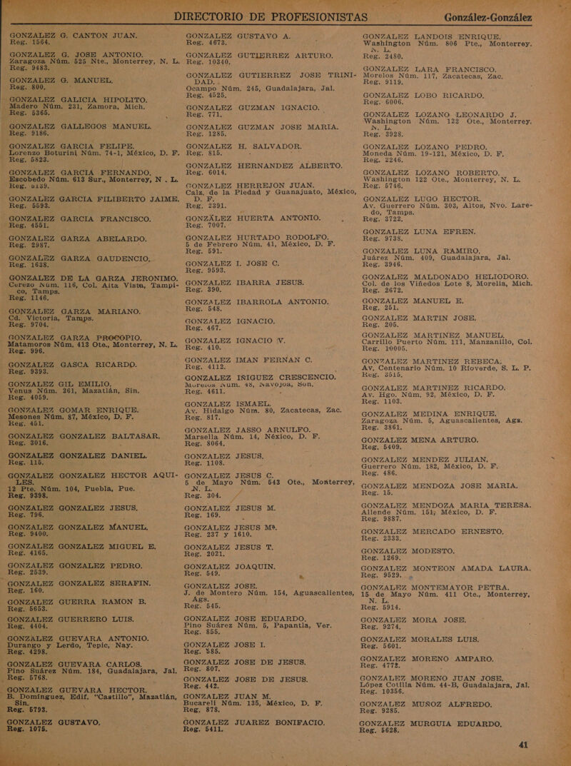   GONZALEZ G. JOSE ANTONIO. - GONZALEZ GALICIA HIPOLITO. GONZALEZ GALLEGOS MANUEL. GONZALEZ GARCIA FELIPE. Lorenzo e Núm. 74- ES México, D. F. GONZALEZ GARCIA FERNANDO. Escobedo Núm. 613 Sur., Monterrey, N . L. GONZALEZ GARZA GAUDENCIO, GONZALEZ DE LA GARZA JERONIMO. Cerezo Núm. 116, Col. Alta Vista, Tampi- GONZALEZ GARZA MARIANO, Cd. Victoria, Tamps. Matamoros Núm, 413 Ote., Monterrey, N. L. GONZALEZ GASCA RICARDO. —YVenus Núm. 261, RN Sin. GONZALEZ GOMAR ENRIQUE. GONZALEZ GONZALEZ BALTASAR. LES. 12 Pte. Núm. 104, Puebla, Pue. GONZALEZ GONZALEZ JESUS. GONZALEZ GONZALEZ MANUEL, GONZALEZ GONZALEZ MIGUEL E. GONZALEZ GONZALEZ PEDRO. GONZALEZ GONZALEZ SERAFIN. GONZALEZ GUERRA RAMON B. GONZALEZ GUEVARA ANTONIO. Durango y Lerdo, ento Nay. GONZALEZ GUEVARA CARLOS. Pino Suárez Núm. 184, Guadalajara, Jal. p Reg. 5768. GONZALEZ GUEVARA HECTOR. B. ENS Edif. “Castillo”, Mazatlán, Reg. 5793, 5 GONZALEZ GUSTAVO. pen, 1075.  GONZALEZ GUTIERREZ JOSE TRINI- GONZALEZ HUERTA ANTONIO. P Reg 19098. GONZALEZ IGNACIO. GONZALEZ IMAN FERNAN C. GONZALEZ IÑIGUEZ CRESCENCIO. GONZALEZ ISMAEL. Av. Hidalgo Núm. 80, Zacatecas, Zac. GONZALEZ JASSO ARNULPFO. Marsella Núm. 14, Néxico, D. F. GONZALEZ JESUS C. 5 de Mayo Núm. 543 Ote., Monterrey, N. L. ' GONZALEZ JESUS M. GONZALEZ JESUS M2, GONZALEZ JESUS T. GONZALEZ JOAQUIN. GONZALEZ JOSE. J. de Montero Núm. 154, Aguascalientes, Ags. GONZALEZ JOSE 1. GONZALEZ JOSE DE JESUS. Reg. 807. GONZALEZ JOSE DE JESUS. GONZALEZ JUAN M. Bucareli Núm. 135, México, D. F. Reg. 878. GONZALEZ JUAREZ BONIFACIO, Reg. 5411. + hiba des Núm. 806 Pte,, Monterrey. NN. e ; Morelos Núm, 117, Zacatecas, Zac. Washington Núm. 122 .Ote., Monterrey, Washington 122 Ote., Monterrey, NE Juárez Núm. 409, Guadalajara, Jal. GONZALEZ MALDONADO HELIODORO. GONZALEZ MARTINEZ MANUEL, GONZALEZ MARTINEZ REBECA: 35165, GONZALEZ MARTINEZ RICARDO. Av. Hgo. Núm. 92, México, D. PF. GONZALEZ MEDINA ENRIQUE. Zaragoza Núm. 5, Aguascalientes, Ag3. Reg. 3861. GONZALEZ MENA ARTURO. GONZALEZ MENDEZ JULIAN, Guerrero Núm. 182, México, D. F, GONZALEZ MENDOZA JOSE MARIA, GONZALEZ MENDOZA MARIA TERESA, Allende Núm. 151; México, D. F, Reg. 9887. GONZALEZ MERCADO ERNESTO. GONZALEZ MODESTO. GONZALEZ MONTEON AMADA LAURA. Reg. 9529... GONZALEZ MONTEMAYOR PETRA. 20 as Mayo Núm. 411 Ote., Monterrey, GONZALEZ MORALES LUIS. GONZALEZ MORENO AMPARO. Reg. 4772. GONZALEZ MORENO JUAN JOSE. Reg. 10356. GONZALEZ MUÑOZ ALFREDO. Reg. 9285. GONZALEZ MURGUIA EDUARDO. Reg. 5628. 41