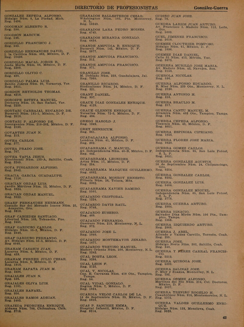  González-Guerra   GONZALEZ ZEPEDA ALFONSO. Hidalgo Núm. 8, La Piedad, Mich. Reg. 5496. GOODMAN ALBERTO R. Reg. 590. - GOODSON MARCUM. Reg. 546. GORDILLO FRANCISCO J, Reg. 543. GORDILLO HERNANDEZ DAVID. -J. la Católica Núm. 462, México, D. F. - Reg. 10420. - - GORDILLO MACAL JORGE R. Jesús María Núm. 66, México, D. F. Reg. 2209. E ; GORDILLO OLIVIOC. Reg. 490. GORDILLO PALMA LUIS. Benito Juárez Núm. 90, Veracruz, Ver. Reg. 5611. GORDON REYNOLDS THOMAS, Reg. 4218. GOROZPE ESTEVA MANUEL. Doctores Núm. 10, San Rafael, Ver. Reg. 2239. GORTARI CARBAJAL EDUARDO DE. Bucareli Núm. 181-1, México, D. F. Reg. 2518. GORTARI P. ALFONSO DE. Insurgentes Núm. 210-202, MÉXICO; D. F. Reg. 2193. GOVANTES JUAN N. . E Reg. 213. — GOVEA o Reg. 377. GOVEA PRADO JOSE. Reg. 767. GOVEA TAPIA JESUS. : Xicoténcatl Núm. 133- A, Saltillo, Coah. Reg. 2249. GOYA PINGARRON ALFONSO. Reg. 2942. EN GRACIA GARCIA GUADALUPE. - Reg. 1116. GRACIAN ORDAZ LUIS. ardín Mártires Núm. 13, México, D. F. eg. 9924. GRACIAN ORDAZ MANUEL. Reg. 9922. GRAEF FERNANDEZ HERMANN. Costado Sur del Mercado De RaOS Núm. 25, Acapulco, Gro. Reg. 3810. GRAF CABIEDES SANTIAGO. - Libertad Núm. 109, Tehuacán, Pue.. Reg. 2455. GRAF GARDUÑO «Hidalgo Núm. 55-3, Reg. 2448. GRAF GARDUÑO FERNANDO. Av. Hidalgo Núm. 55-5, México, D. F. Reg 4040, É ! GRAHAM CASASUS JUAN, Lucerna Núm. 6, México, D. F. Reg. 439. GRAHAM TE JULIO CESAR. Lucerna Núm. 6, México, D. F. Reg. 1918. e Ha RLOS. éxico, D. F. Xx: GRAHAM ZAPATA JUAN M. Reg. 3496. S GRAJALES JUAN N,. Reg. 536. GRAJALES OLIVA LUIS. Reg. 1101. GRAJALES RAFAEL, Reg. 956. - GRAJALES RAMOS ADRIAN. Reg. 5403.  GRANADOS BALLESTEROS CESAR. ; pio Núm. 103, Pte. Monterrey, Reg. 10349. GRANADOS LARA PEDRO MOISES. Reg. 4745. GRANADOS MIRANDA GONZALO. Reg. 4434. GRANDE AMPUDIA B. ENRIQUE. Bucareli Núm. 145, México, D. F. Reg. 3877. GRANDE AMPUDIA FRANCISCO. Reg. 312, GRANDE, AMPUDIA FRANCISCO. Reg. 971. GRANILLO JOSE. M. Doblado Núm. 239, Guadalajara, Jal. Reg. 7060. GRANILLO RICARDO. Sindicalismo Núm. 34, México, D. E. Reg. 321. GRANT DANIEL. Reg. 997. GRAUE DIAZ GONZALEZ ENRIQUE. Reg. 4128... GRAUE GLENNIE ENRIQUE. Versalles Núm. 72-5, México, D. F. Reg. 484. GREGG HAROLD: J. Reg. 1849. GREY HENRICUM. Reg. 661. GUADALAJARA ALFONSO. Londres Núm. 41, México, D. F. Reg. 202. GUADARRAMA C. MANUEL. Av. Independencia Núm. 46-B, México, D. EF. Reg. 442. ' GUADARRAMA LEONIDES. Artes dl 17, México, D. q Reg. 254. GUADARRAMA EZ GUILLERMO. Reg. 4882. GUADARRAMA MONROY ERNESTO. Filisola Núm. 26, Toluca, Méx. Reg. 3002. a GUADARRAMA XAVIER HKAMIRO. Reg. 5501. GUAJARDO CRISTOBAL. Reg. 1224. GUAJARDO DAVIS RAUL. Reg. 9746, GUAJARDO EUSEBIO. Reg. 460. GUAJARDO FERNANDO, :« Guerrero Núm. 218, Monterrey, N, L. Reg. 972. GUAJARDO JOSE L, Reg. 1040. GUAJARDO MONTEMAYOR JENARO. Reg. 1677. GUAJARDO TREVIÑO MANUEL. Madero Oriente Núm, 500, Monterrey, N. L. Reg. 3242 GUAL BOETA LEON. Reg. 9298. GUAL LEON F. ' Reg. 2125. GUAL V. NICOLAS. Cap. E. Carranza Núm. 410 Ote., Tampico, Tamps. Reg. 54. GUAL VIDAL GONZALO. Regina Núm. 7, México, D. F. Reg. 1024. GUARDIA VELOZ CARLOS DE LA. 16 de Septiembre Núm. 39, México, D. FE. Reg. 5010. GUAS P. SANCHEZ EMMA. Reg. 9214, x ea JUAN JOSE. Reg. 78. GUEDEA LARIOS JUAN ARTURO. RA 1. Madero Núm. 113, León, O, Reg. 5009. GUEL JIMENEZ FRANCISCO. Reg. 5610. GUEMEZ CLOUTHIER POMPOSO. Hidalgo Núm. 61, México, D. F. Reg. 1096. GÚEMEZ DIAZ DANIEL. Calle 55 Núm. 413, Mérida, Yuc. Reg. 3673. GUEREÑA MURILLO JOSE MARIA. Av, Madero Núm. 42, Navojoa, Son. Reg. 9158. GUEROLA NICOLAS. Reg. 596. GUERRA ALFONSO EDUARDO, B. Mier Núm. 239 Ote,, Monterrey, N, L, Reg. 2736. , GUERRA ANTONIO H. Reg. 316. 3 GUERRA BRAULIO M, Reg. 217. GUERRA CANTU MANUEL M. Altamira Núm. 408 Ote., Tampico, Tamps. Reg. 104. , ; GUERRA CEPEDA ALFONSO. Tlaxcala Núm. 49, México, D. F. Reg. 8051. GUERRA ESPINOSA CIPRIANO. Reg. 1656, GUERRA FLORES JOSE MARIA. Reg. 9820. GUERRA GOMEZ CARLOS. co ER Núm. 65, San Luis Potosí, Reg. 3051. GUERRA GONZALEZ .AGUSTIN. 15 de Septiembre Núm. 24, Chilpancingo, ro. Reg. 9254. GUERRA GONZALEZ CARLOS. Reg. 9382. GUERRA GONZALEZ LUIS. Reg. 5464. GUERRA GONZALEZ MIGUEL. Independencia Núm. 65, San Luis Potosí, Srs Es Reg. 3778. GUERRA GUERRA ARTURO. Reg. 3984. GUERRA IGNACIO. Salvador Díaz Mirón Núm. 106 Pte., Tam- pico, Tamps. Reg. 1858. GUERRA IZQUIERDO ARTURO, Reg. 2866. GUERRA J. ABEL, Allende y Valdez Carrillo, Torreón, Coah. Reg. 255. E GUERRA JOSE. Hidalgo Norte Núm. 303, Saltillo, Coah. Reg. 840. OR Y PÉREZ CARRAL FRANCIS- Reg. 5513, á GUERRA QUIROGA JOSE, Reg. 5332. | GUERRA SALINAS JOSE. P. Mier y Zuazua, Monterrey, N. L. Reg. 795. GUERRA GOMEZ ALFONSO. | Martínez del Río Núm. 214, Col. Doctores, México, D. F. Reg. 2627. GUERRA TREVIÑO ROGELIO H. Cuauhtémoc Núm. 910, Montemorelos, N. L. Reg. 5375. a VALDES GUILLERMO ENRI- Hidalgo Núm. 138, Monclova, Coah. Reg. 9928.