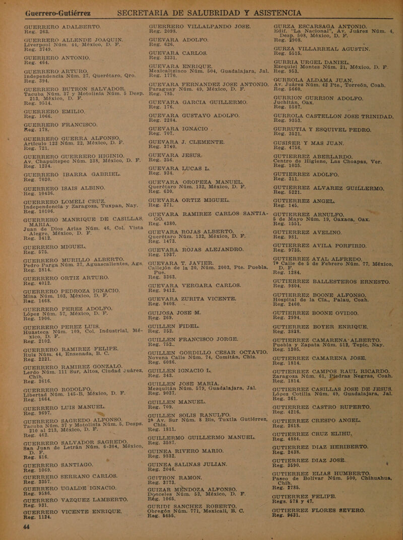 zo  A GE E A NE Guerrero-Gutiérrez UR AAA AE ES ,    GUERRERO ADALBERTO. Reg. 263. GUERRERO ALLENDE JOAQUIN. Liverpool Núm. 44, México, D. PF. Reg. 3749. GUERRERO ANTONIO. Reg. 464. GUERRERO ARTURO. Independencia Núm. 27, Querétaro, Qro. Reg. 394. GUERRERO BUTRON SALVADOR. Tacuba Núm. 37 y Motolinía Núm. 5 Desp. 213, México, D. Y, Reg. 9514. GUERRERO EMILIO. Reg. 1066. GUERRERO FRANCISCO. Reg. 178, GUERRERO GUERRA ALFONSO. Artículo 123 Núm. 22, México, D. F. Reg. 721, GUERRERO GUERRERO HIGINIO. Av, Chapultepec Núm. 238, México, D. F. Reg. 1234. GUERRERO IBARRA GABRIEL. Reg. 7030. GUERRERO ISAIS ALBINO. Reg. 10436. GUERRERO LOMELI CRUZ. Independencia y Zaragoza, Tuxpan, Nay. Reg. 10106. GUERRERO MANRIQUE DE CASILLAS, MARIA. . Juan de Dios Arias Núm. 46, Col. Vista Alegre, México, D. F Reg. 3412. GUERRERO MIGUEL. Reg. 575. GUERRERO MURILLO ALBERTO. Pedro Parga Núm. 37, Aguascalientes, Ags. Reg. 2814. GUERRERO ORTIZ ARTURO. Reg. 4012. GUERRERO PEDROZA IGNACIO. Mina Núm. 103, México, D. F. Reg. 1468. GUERRERO PEREZ ADOLPFO. López Núm. 57, México, D. F. Reg. 1906. GUERRERO PEREZ LUIS. Huasteca Núm. 109, Col. xico, D- E, Reg. 2102. GUERRERO RAMIREZ FELIPE. Ruiz Núm. 44, Ensenada, B. C. Reg. 2221. GUERRERO RAMIREZ GONZALO. Lerdo Núm. 111 Sur, Altos, Ciudad Juárez, Chih. Reg. 3616. GUERRERO RODOLFO. Libertad Núm. 145-B, México, D. F. Reg. 1664. GUERRERO LUIS MANUEL. Reg. 9697. a, RRERO SAGREDO ALFONSO. EcoR Núm. 37 y Motolinía Núm. 5, Desps. 210 al 213, México, D. F. Reg. 462. GUERRERO SALVADOR SAGREDO. San Juan de Letrán Núm. 6-304, México, DE Reg. 816. GUERRERO SANTIAGO. Reg. 1069. GUERRERO SERRANO CARLOS. Reg. 2357. GUERRERO UGALDE IGNACIO, Reg. 9586. GUERRERO VAZQUEZ LAMBERTO. Reg. 931. GUERRERO VICENTE ENRIQUE. Reg. 1124. Ad, Industrial, Mé- GUERRERO VILLALPANDO JOSE. Reg. 2098. GUEVARA ADOLFO, Reg. 626. GUEVARA CARLOS. Reg. 3331. GUEVARA ENRIQUE. Reg. 1770. Paraguay Núm. 49, México, D. F. Reg. 785. e GUEVARA GARCIA GUILLERMO. Reg. 176. GUEVARA GUSTAVO ADOLFO. Reg. 2284. GUEVARA IGNACIO . Reg. 707. GUEVARA J. CLEMENTE. Reg. 3740. GUEVARA JESUS. Reg. 256. GUEVARA LUCAS L. ' Reg. 934. / GUEVARA OROPEZA MANUEL. Querétaro Núm. 132, México, D. F.. Reg. 630. GUEVARA ORTIZ MIGUEL. Reg. 371. GUEVARA RAMIREZ CARLOS SANTIA- GO. Reg. 4380. GUEVARA ROJAS ALBERTO. : Querétaro Núm. 132, México, D. F-.. Reg. 1473. GUEVARA ROJAS ALEJANDRO. eg. 1937. GUEVARA T. JAVIER. Callejón de la 20, Núm. 2003, Pte. Puebla, Pue. Reg. 3363. GUEVARA VERGARA CARLOS. Reg. 9412. GUEVARA ZURITA VICENTE. Reg. 9408. - GUIJOSA JOSE 'M. Reg. 269. GUILLEN FIDEL. Reg. 252. GUILLEN FRANCISCO JORGE. Reg. 7152.. GUILLEN GORDILLO CESAR OCTAVIO. Novena Calle Núm. 74, Comitán, Chis. Reg. 6086. GUILLEN IGNACIO L, Reg. 343. GUILLEN JOSE MARIA. Mezquitán Núm. 579, Guadalajara, Jal, Reg. 9037. GUILLEN MANUEL. Reg. 709. GUILLEN SOLIS RANULFO. 92 Av. Sur Núm. 8 Bis, Tuxtla Gutiérrez, Chis. Reg. 1811. GUILLERMO GUILLERMO MANUEL. Reg. 3587. GUINEA RIVERO MARIO. Reg. 9832. GUINEA SALINAS JULIAN. Reg. 2046. GUITRON RAMON. Reg. 3773. GUIZAR MENDOZA ALFONSO. Donceles Núm. 52, México, D. 8. 1065. GURIDT SANCHEZ ROBERTO. Obregón Núm. 771, Mexicali, B. C. Reg. 5655.   GURZA ESCARSAGA ANTONIO. : Edif. “La Nacional”, Av. Juárez Núm, 4, Desp. 508, México, D. F. : Reg. 2908. ( GURZA VILLARREAL AGUSTIN. Reg. -5615. GURRIA URGEL DANIEL. Ezequiel Montes Núm. 21, México, D: EN Reg. 953. GURROLA ALDAMA JUAN. Av. Juárez Núm. 42 Pte., Torreón, Coah. Reg. 5660. GURRION GURRION Juchitán, Oax. ori Reg. 5587. GURROLA CASTELLON JO o SE o GURRUTIA Y ES UIVE Reg. 3521. Ñ o PEDRO, GUSIÑER Y MAS II Reg. 4756. GUTIERREZ ABERLARDO. Centro de Higiene, Las Choapas, Ver. Reg. 1035. GUTIERREZ ADOLFO. Reg. 311. 550 7 GUTIERREZ ALVARE Des E Z GUILLERMO. | GUTIERREZ ANGEL. e Reg. 145. p A GUTIERREZ ARNULPO. o 5 de Mayo Núm. 19, Oaxaca, Oax. Reg. 1551. GUTIERREZ AVELINO. A Reg. 981. | GUTIERREZ AVILA PORFIRIO. AI Reg. 9735. ? GUTIERREZ AYAL ALFREDO. 72 EEN de 5 de Febrero Núm. Ó México, Res 1384. GUTIERREZ BALLESTEROS ERNESTO. Reg. 9804. GUTIERREZ BOONE ALFONSO. Hospital de la Cía., Palau, Coah. Reg. 2460. GUTIERREZ BOONE QVIDIO. E Reg. 2994. ' 3 GUTIERREZ BOYER ENRIQUE, ; ' Reg. 3838. 0 GUTIERREZ CAMARENA'ALBERTO. Puebla y Zapata Núm. 512, 'ESplo. Nay Tan Reg. 1305. e DA GUTIERREZ CAMARENA Lg Reg. 1814. GUTIERREZ CAMPOS RAUL RICARDO. * Zaragoza Núm. En E is edi Coah. Reg. 1814. GUTIERREZ CASILLAS JOSE DE JESUS. o Núm, e Guadalajara, bici es . GUTIERREZ CASTRO RUPERTO, Reg. 4216. : PAIS Y GUTIERREZ CRESPO ANGEL. ear Vs E Reg. 2618. a. GUTIERREZ CRUZ ELIHU. - Reg. 4884. AS GUTIERREZ DIAZ HERIBERTO, Reg. 2438. : : NRO GUTIERREZ DIAZ JOSB.. Reg. 3590. Ñ GUTIERREZ ELIAS HUMBERTO. e de Bolívar Núm. 500, Chihuahua, Reg. 2785. 250) GUTIERREZ FELIPE. Ed: 7 Regs. 578 y 47. &gt; » GUTIERREZ FLORES SEVERO. ct A e 