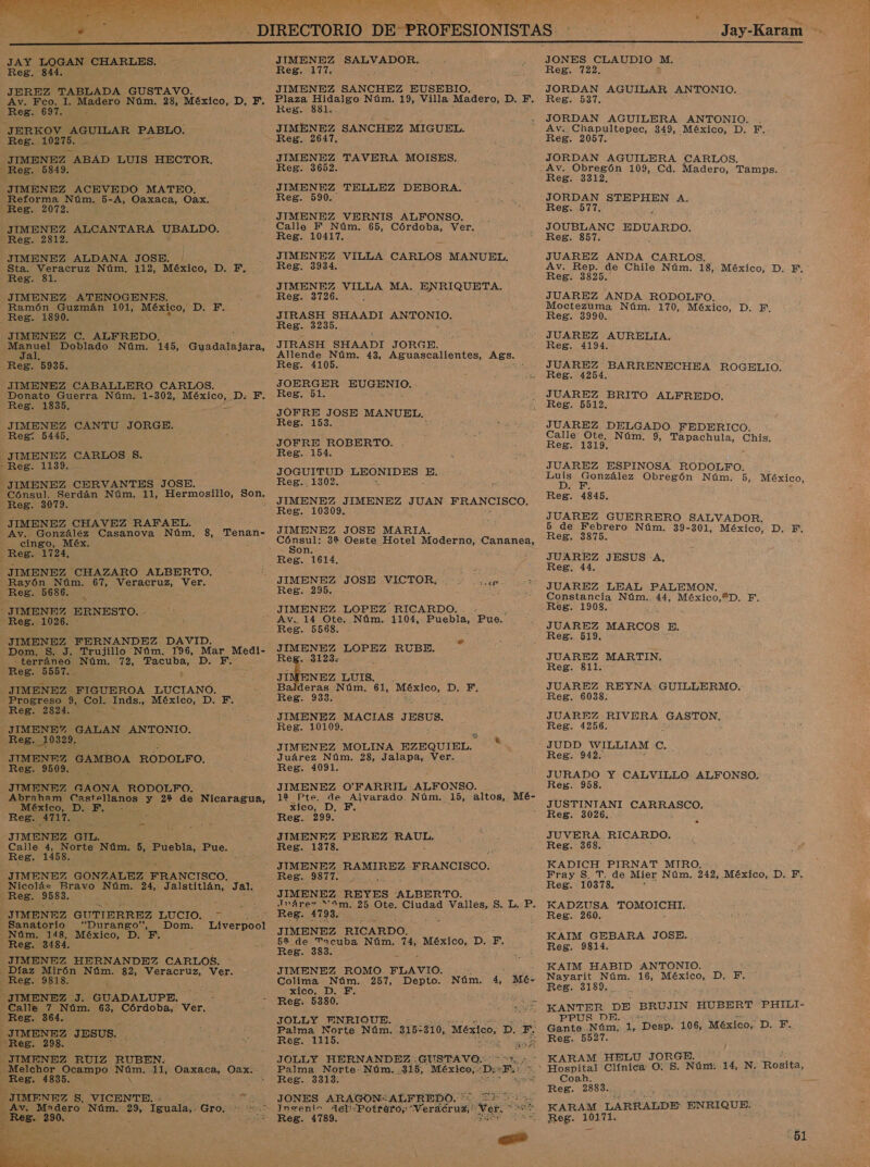  _ DIRECTORIO. DE- PROFESIONISTAS Jay-Karam JAY LOGAN CHARLES. JIMENEZ SALVADOR. JONES CLAUDIO M. Reg. 844. Reg. 177. Reg. 722. JEREZ TABLADA GUSTAVO. JIMENEZ SANCHEZ EUSEBIO, aos AGUILAR ANTONIO. es : Av. Fco. 1. Madero Núm, 28, México, D. F. Ramón Guzmán 101, eS D. F. JIMENEZ C. ALFREDO. JIMENEZ CABALLERO CARLOS. Av. González Casanova Núm. 8, Tenan- cingo, Méx, JIMENEZ CHAZARO ALBERTO. Rayón Núm. 67, Veracruz, Ver. Dom. S. J, Trujillo Núm. 196, Mar Medi- -—terráneo Núm. 72, EocuDa D. F. JIMENEZ FIGUEROA LUCIANO. Progreso 9, Col. Inds., México, D. F. Reg. 2824. &gt; J IMENE GALAN ANTONIO. JIMENFZ GAMBOA RODOLFO. JIMENEZ GAONA RODOLFO. E Abraham Castellanos y 22% de Nicaragua, México, D. F. - JIMENEZ GIL. Calle il Norte Núm. 5, Puebla, E ue: JIMENEZ GONZALEZ FRANCISCO. Nicolás Bravo Núm. añ Jalstitlán, Jal. Sanatorio “Durango”, Dom. Liverpool Núm. 148, México, D. F. JIMENEZ HERNANDEZ CARLOS. Calle 7 Núm. 63, Córdoba, Ver. Melchor Ocampo O 11, a vd Oax.  Plaza Hidalgo Núm. 19, Villa Madero, D. F. JIMENEZ SANCHEZ MIGUEL. JIMENEZ TELLEZ DEBORA. JIMENEZ pc MA. TE JIRASH SHAADI e JIRASH SHAADI JORGE Allende Núm. 43, Aguascalientes, dd a en EUGENIO. JOFRE JOSE MANUEL, JOFRE ROBERTO. JOGUITUD LEONIDES qe JIMENEZ JOSE MARIA. de 32 Oeste Hotel Moderno, anea, on ¡ JIMENEZ JOSE VICTOR, E JIMENEZ LOPEZ RUBE. dl eg. 3123: deras Núm. 61, Si RAEE: Di Er JIMENEZ MACIAS JESUS, 12 Pte. de Alvarado. Núm. 15, altos, Mé- xico, D, F. k ) JIMENEZ PEREZ ie JIMENEZ RAMIREZ FRANCISCO. Reg. 9877. ., JIMENEZ REYES ALBERTO. : TInáre&gt; “ám. 25 Ote. Ciudad anos: S: L. P. JIMENEZ RICARDO. 52 de Tacuba Núm. 74, México, D. F, JIMENEZ ROMO a &gt;  Colima Núm. 257, Depto. Núm. 4, Mé- xico, D. F. A Reg. 5380, da Palma Norte Núm. 315= 310; México, A &gt; JOLLY HERNANDEZ: GUSTAVO: Palma Norte- Núm. :315, México,- 'D: 5% 4 JONES ARAGON.ALFREDO. ' La Insenin Ael“Potraró; error e ARAN   JORDAN AGUILERA ANTONIO. . JUAREZ AURELIA. JUAREZ DELGADO. FEDERICO. 5 de Febrero Núm. 39-301, México, D. F, JUAREZ JESUS A, JUAREZ LEAL PALEMON. JUAREZ MARTIN, JUAREZ REYNA GUILLERMO. JUAREZ RIVERA GASTON, JUDD WILLIAM e. JURADO Y CALVILLO ALFONSO. JUSTINTANI AR JUVERA RICARDO. Fray S. T. de Mier Núm. 242, México, D. F. Reg. 10378. KADZUSA ¡ROMOLG ER: KAIM GEBARA JOSE. ., KAIM HABID ANTONIO. Nayarit Núm. 16, México, D. F. KANTER DE BRUJIN HUBERT PHILI- Gante. ¿Jona, E “Desp. 106, México, D. F. KARAM HELU JORGE. Hospital Clínica O: S. Núm: 14, N. Rosita, Reg. 2883. KARAM LARRALDE ENRIQUE. 51 