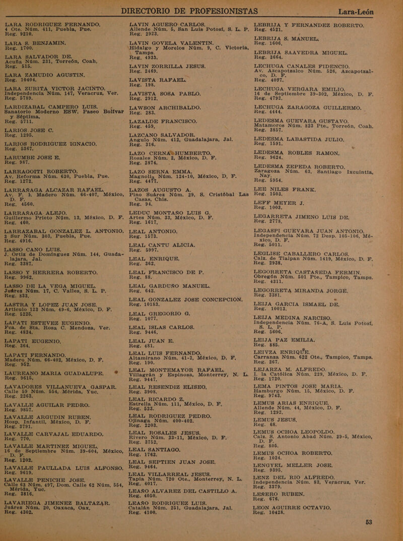 e, AD AA j + Y * Lara-León  LARA RODRIGUEZ FERNANDO, 4 Ote. Núm. 411, Puebla, Pue. Reg. 9210. LARA S. BENJAMIN. Reg. 1700. LARA SALVADOR DE. Acuña Núm. 231, Torreón, Coah, Reg. 515. LARA ZAMUDIO AGUSTIN, Reg. 10404. LARA ZURITA VICTOR JACINTO. Independencia Núm. 147, Veracruz, Ver. Reg. 5789. LARDIZABAL CAMPERO LUIS. . . Sanatorio Moderno as Paseo Bolívar y Séptima, Reg. 5711. LARIOS.JOSE C. Reg. 1295. LARIOS RODRIGUEZ IGNACIO. Reg. 5367. LARUMBE JOSE E. Reg. 987. LARRAGOITI ROBERTO. Av. Reforma Núm. 630, Puebla, Pue. Reg. 1272. LARRAÑAGA ALCAZAR RAFAEL. Av. F. E Madero Núm. 66-407, México, Do: E Reg. 4560. LARRAÑAGA. ALEJO. Guillermo Prieto Núm. 13, México, D. YF, Reg. 460. —LARRAZABAL GONZALEZ L. ANTONIO. 3 Sur Núm, 303, Puebla, Pue. Reg. 4916. ; LASSO CANO LUIS. J. Ortiz de Domínguez Núm, 144, Guada- lajara, Jal. Reg. 3387, LASSO Y HERRERA ROBERTO. Reg. 9962, LASSO DE LA VEGA MIGUEL. Juárez Núm, 17, C. Valles, S. L. Pp. Reg. 833, LASTRA Y LOPEZ JUAN JOSE. Artículo 123 Núm, 49-6, México, D. F. Reg. 5225. —LAPATI ESTEVEZ EUGENIO. Fca. de Sta. Rosa C. Mendoza, Ver. Reg. 4834. LAPATI EUGENIO, Reg. 364. LAPATI FERNANDO. Madero Núm. 66- 402, México, D, YE, Reg. 952. LAUREANO MARIA GUADALUPE. ? Reg. 9615, LAVADORES VILLANUEVA GASPAR. Calle 59 Núm. 554; Mérida, Yuc, Reg. 2263. LAVALLE AGUILAR PEDRO. Reg. 9857. LAVALLE ARGUDIN RUBEN. Hosp. Infantil, México, D, F. Reg. 3791. LAVALLE CARVAJAL EDUARDO. Ree TIOS LAVALLE MARTINEZ MIGUEL, o Septiembre Núm. pe 604, México, Reg, 1202, LAVALLE PAULLADA LUIS ALFONSO, Reg. 9619. LAVALLE PENICHE JOSE. Calle 63 Núm. 497, Dom. Calle 62 Núm, 554, Mérida, Yuc. Reg. 3816,  LAVIN AGUERO CARLOS. - Allende Núm. 5, San Luis Potosí, 5. L. P. Reg. 2923, LAVIN GOVELA VALENTIN. Tamps, Reg. 4933. LAVIN ZORRILLA JESUS. Reg. 2469. LAVISTA RAFAEL. Reg. 198. LAVISTA SOSA PABLO. Reg. 2912. LAWSON ARCHIBALDO. Reg. 283. LAZALDE FRANCISCO. Reg. 459, , LAZCANO SALVADOR. Angulo Núm. 412, Guadalajara, Jal. Reg. 316. LAZO CERNA+HUMBERTO. Rosales Núm. 2, México, D. F,. Reg. 2874, LAZO SERNA EMMA. Magnolia Núm. 124-10, México, D. F. Reg. 4477. LAZOS AUGUSTO A. Pino Suárez Núm. 29, S. Cristóbal Las Casas, Chis. Reg. 94. LEDUC MONTAÑO LUIS G. Artes Núm. 33, México, D. F. Reg. 1617, LEAL ANTONIO, Reg. 1573. LEAL CANTU ALICIA. Reg. 5997. LEAL ENRIQUE, Reg. 362. LEAL FRANCISCO DE P. Reg. 88. LEAL GARDUÑO MANUEL. Reg. 642. LEAL GONZALEZ JOSE CONCEPCION, Reg. 10183. LEAL GREGORIO G. Reg. 1077, LEAL ISLAS CARLOS. Reg. 9446. LEAL JUAN E. Reg. 481. LEAL LUIS FERNANDO, Altamirano Núm. 41-2, México, D. F, Reg. 190. LEAL MONTEMAYOR RAFAEL. Villagrán y Espinosa, Monterrey, N. L, Reg. 9447. LEAL RESENDIZ ELISEO, Reg. 3908. LEAL RICARDO Z. Estrella Núm. 111, México, D. EF, Reg. 523. LEAL RODRIGUEZ PEDRO. Ojinaga Núm. 400-402, Reg. 2203. LEAL ROSALES JESUS. Rivero Núm. 33-11, México, D. F. Reg. 3752. LEAL SANTIAGO, Reg. 1762. LEAL SEPTIEN JUAN JOSE, Reg. 9464, LEAL VILLARREAL JESUS. Tapia Núm. 720 Ote., Monterrey, N. L. Reg. 4017. LEAÑO ALVAREZ DEL CASTILLO A. Reg. 4050. LEAÑO RODRIGUEZ LUIS. Catalán Núm. 251, Guadalajara, Jal. Reg. 4100. Reg. 1521. LEBRIJA S. MANUEL. Reg. 1606, LEBRIJA SAAVEDRA MIGUEL. Reg. 3664. LECHUGA CANALES FIDENCIO. Av. Azcapotzalco Núm. 526, Azcapotzal- co, D. F, Reg. 4097. LECHUGA VERGARA EMILIO. 16 de Septiembre 39-302, México, D. F, Reg. 4792. LECHUGA ZARAGOZA GUILLERMO. Reg. 4444. LEDESMA GUEVARA GUSTAVO. Matamoros Núm. 823 Pte., Torreón, Coah. Reg. 3857. LEDESMA LABASTIDA JULIO. Reg. 1591, LEDESMA ROBLES RAMON. Reg. 9624, LEDESMA ZEPEDA ROBERTO. iS Núm. 63, Santiago Ixcuintla, a Reg. 5954. LEE NILES FRANK, Reg. 1503. LEFF MEYER J. Reg. 1003, LEGARRETA JIMENO LUIS DE. Reg. 2778. LEGASPI GUEVARA JUAN ANTONIO. Independencia Núm. 72 Desp. 105-106, Mé- xico, D. F, Reg. 5011. LEGLISE CABALLERO CARLOS. Calz. de Tlalpan Núm. 1419, México, D. ie Reg. 2938, LEGORRETA CASTAÑEDA FERMIN, Obregón Núm. 501 Pte., Tampico, Tamps. Reg. 4311. LEGORRETA MIRANDA JORGE. Reg. 3381. LEIJA GARCIA ISMAEL DE. Reg. 10013, LEIJA MEDINA NARCISO. Independencia Núm. 76-A, S. Luis Potosí, SEA Reg. 5606, LEIJA PAZ EMILIA. Reg. 885. LEIVZA ENRIQUE. Carranza Núm. 622 Ote., Tampico, Tamps. Reg. 267. LEJARZA M. ALFREDO. I. la Católica Núm, 229, México, D. F, Reg. 1720. LEMA PINTOS JOSE MARIA. Hamburgo Núm. 15, México, D. PF. Reg. 9743. LEMUS ARIAS ENRIQUE. Allende Núm. 44, México, D. F, Reg, 1292, LEMUS JESUS. Reg. 68. LEMUS OCHOA LEOPOLDO. Calz. S. Antonio Abad Núm. 29-5, México, DIA E Reg. 805. LEMUS OCHOA ROBERTO, Reg. 1024. LENGYEL MELLER JOSE. Reg. 9395, LENZ DEL RIO ALFREDO. Independencia Núm. 83, Veracruz, Ver. Reg. 3379. LEÑERO RUBEN, Reg. 676, LEON AGUIRRE OCTAVIO. Reg. 10428, 53 A EN da e A O  E IA A ee