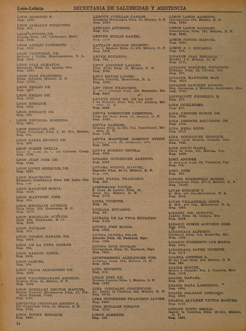  E E AE EIA TRAE: Ne q OS is e e a    LEON ALBERTO P. 4 LEROUX CUELLAR CARLOS. Reg. 2389. González Bocanegra Núm. 98, e DB LEON ALMAZAN PIOQUINTO. Reg. 962. LESCANO ANTENOR.. y LEONPANTONIO DE. | 4 Zepeda Núm. 148, Yurécuaro, Mich. LESTER HOLLIS DANIEL. Reg. 1588. ' E heg. 14/06. LEON ARPAIS CUTBERTO. * LATTAYF BOURGE ERNESTO. _—_LEON CRISTOBAL DE. Bolívar y Colón, Montemorelos, N. L. LEVER EDUARDO. LEON DIAZ ARMANDO. LEVY AGUIRRE LAZARO. Zaragoza Núm. 23, Iguala, Gro. . Gral, Prim Núm. 18, México, D. F. Reg. 5081. : Reg. 3586. LEON DIAZ FRANCISCO. LEVY MEYER LIONEL. ; Hosp. Infantil, México, D. F. Botica Central, Monterrey, N. L. Reg. 10294. Reg. 9300. LEON EMILIO DE. LEY CHON FRANCISCO. Reg. 1067. M.:cher Ocampo Num. 259, Mean, Sin. LEON EMILIO DE. e MEL TIM Reg. 2137. eos LEYTTE EDDY MA. DE LA LUZ. LEON ENRIQUE. ES A 652, Col. dais: Mé- A | LEYVA DOMINGUEZ DEMETRIO. LEON ESPINOSA ROSENDO. q e PRO LEYVA GABRIEL. LEON EZEQUIEL DE. Oriente Núm. 51-224, Col. Itaccíhuatl, Mé- Plaza Principal Núm. 8, EL pra México. xico, D. PF, Reg. Reg. 1106. LEON GARZA SEVERO DE. LEYVA MARTINEZ DOMINGO oOTHON. Reg. 866 hiiuldaleu Nui. £9, ACapuico, Gro, LEON GOMEZ ONELIA. Cale 2+ ¿wvum. 58, U. del Carmen, Camp. LEYVA MORENO ESTELA. Reg. 5100 . Reg. 9659. E LEON «JUAN JOSE DE. 4 LEZAMA GUTIERREZ ALBERTO. Reg. 3646. ed Reg. 2535. $ E. La LEZAMA MICHEL MANTEL, e Tn e Sagredo Núm. 26-11, México, D. F. e Ku. “out. e LEON MARCELINO. Belisario Domínguez Núm. 209, León, Gto, E PARRA FRANCISCO. Keg. 105. E : eg. 336. : LIBERMANN VICTOR. A bb BORJA. Ar S. Juan de Letrán Núm. 41. es. : | Desp. 211, México, D. F. LEON MARTINEZ JOSE. A A dió LICEA (VICENTE + ou LEON MEDELLIN AURELIO. Reg. 32. Ruiz o 598, Ensenada, B. C. LICEAGA EDUARDO. Reg. 407 Res. 20. &gt; e ara A LICEAGA DE LA VEGA EDUARDO. hos 9086 A a Reg. 9133. É q “ LICONA JOSE MARIA. RON NICOLAS Adol Bob 6hE: -LICONA OLVERA PILAR. o E Allende Núm. 42, Pachuca, Hgo. E : -—keg. 1U55. a A ..[LICONA RUIZ NICOLAS. ó 8 En Corregidora Núm. 81, Pachuca, Hgo. LEON RABAGO DIEGO. Lx Reg. 5831. ROO: dic LICHTEMBERG ALEXANDER VON. LEON' SAMUEL. Durango Núm. 294, Mexico, D. E. Reg. 399. l Reg. 4500. LEON ULLOA ALEJANDRO DE. LIER ERNESTO. Reg. 4989. pe Reg. 279. LEON VALDERRABANO ABUNDIO. LILLE JOSE DE. Regina Núm. 24, México, D. e qa Donato Guerra Núm. 1, México, as F. Reg. 3596. Reg. 1528. y LEON GONZALEZ HECTOR MANUEL. LIMA GONZALEZ CONCEPCION. —__, Botica Pasteur Matamoros Núm, 37, Pie- AV. Isabel la Católica 262, Ei D, FE. dras Negras, Coah. Reg. 10131, Reg. 4157. o, LIMA GUTIERREZ FRANCISCO JAVIER. LEPIAVKA CHERNIAG¿ARSENY J. a Río Consulado Núm, 69, México, D.F. LIMA MORALES IGNACIO. Reg. 2760. Reg. 3715, LERA BUCHY ENRIQUE. LIMON ALBERTO. Reg. 4301, Reg. 436. 54   LIMON LASON ALBERTO. ta insurgentes 323, México, Le E: - A Reg. 9645. LIMON PATIÑO cria Reg. 5366. LINARES DIAZ ENRIQUE. Reg. 5771. » LINARES HINOJOSA FEDERICO. Hidalgo Núm. 32, oa cOn : Reg. 887. LINARES MARTINEZ MAX. Reg. 2815. LINARES SANCHEZ ADOLFO. Esq. Zaragoza y Morelos, Acámbaro, Gto. - Reg. 1748. S ; LIPPINCOTT FEDERICO B. Reg. 207. e LIRA GUILLERMO. LIRA JIMENEZ RUBEN DE. LIRA JIMENEZ SALVADOR DE. LIRA MEZA RENE. Reg. 5910. LIRA RODRIGUEZ ENRIQUE. Botica Cruz Blanca, Oaxaca, Oax. Reg. 4825. E : LIRE RECIO MARIA. Calle 60 Núm. 451, Mérida, Yuc. Reg. 4400. LISCI ANDRES. E. More.os Num. 83, Veracruz, Ver. Reg. LISCI JOSE. Reg. 365. LISKER ROSENFELD MOISES. E Insurgentes Núm. 367-3, Mica DE Reg. 10169. , LIVAS ENBIQUE (0% R. Mtz. 404 Ote. Monterrey, N. L. Reg. 2055. LIVAS VILLARREAL RENE. ; A. Mtz. 464 Ote., Monterrey, N. L ¿ LIZARDI GIL OCTAVIO. Reg. 2626. LIZARDI GOMEZ ACEVEDO JOSE. Reg. 9701, LIZARRAGA ALFREDO. Carnaval Núm. 118, Mazatlán, Sin. Reg. 1499. LIZARDI FORMENTO LUZ MARIA. Reg. 5491. LIZARRAGA o VICENTE. Reg. 93(8. . LOAEZA ANTONIO A. 62 del Pino Núm. 236, México, D: E; Reg. 350. LOAIZA MIGUEL. Bravo y Catalán Nm. 2, Cuautla: Mor. Reg. 1113. LOAIZA RAFAEL, Eds 3 Reg. 353. E LOAIZA RAYA LAMBERTO. ” Reg. 4664. LOAIZA SALAZAR ARMANDO. Reg. 9008. LOARCA ALVAREZ VICTOR MANUEL. Keg. 3:16. LOBATO NIETO EMILIO. rt la Católica Núm. 30-211, México, Rey. 1331.  - TA TAS