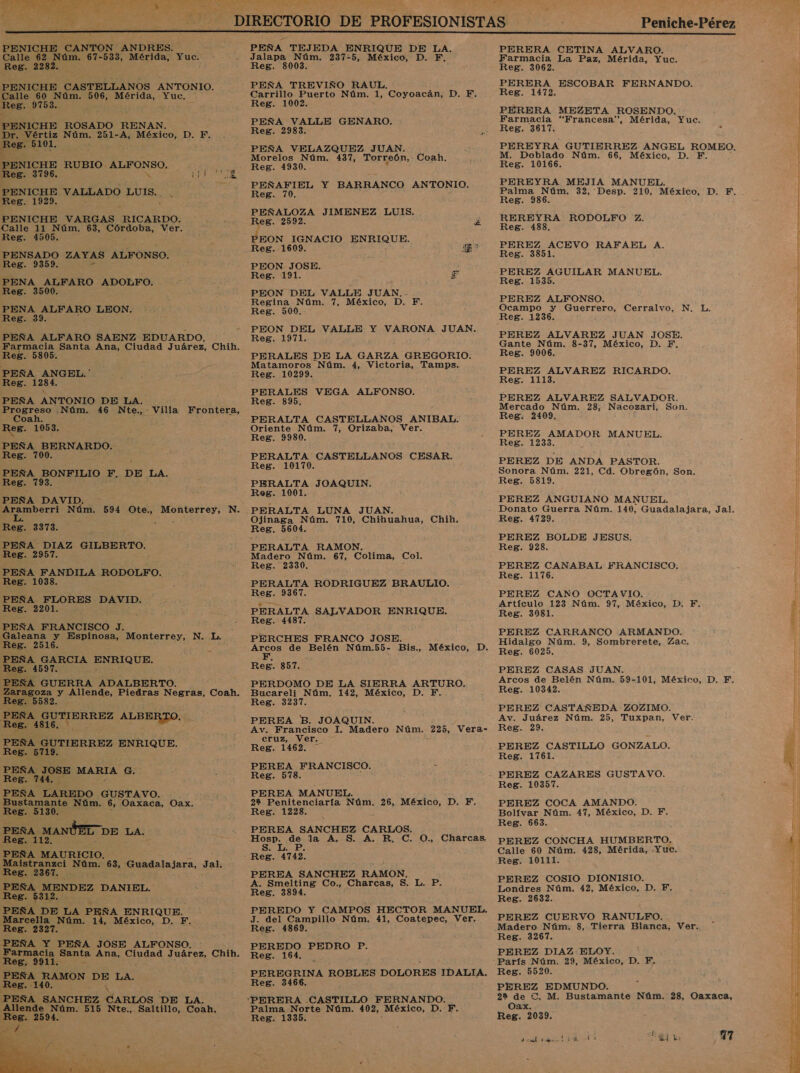  E dios Le MW. 1 F PENICHE CANTON ANDRES. Calle 62 Núm. 67-533, Mérida, Yuc. Reg. 2282. PENICHE CASTELLANOS ANTONIO. Calle 60 Núm. 506, Mérida, Yuc, Reg. 9753. PENICHE ROSADO RENAN Dr. Vértiz Núm, 251-A, México, DD; Rob. 510 1. PENICHE RUBIO. ib PENICHE VALLADO UA Reg. 1929. PENICHE VARGAS. RICARDO. Calle 11 Núm, 63, Córdoba, Ver, Reg. 4505. RATE ZAYAS ALFONSO. Reg. 935 PENA ALFARO ADOLFO. Reg. 3500. PENA ALFARO LEON, Reg. 39. PEÑA ALFARO SAENZ EDUARDO. Farmacia Santa Ana, Ciudad Juárez, Chih. Reg. 5805. PEÑA ruda Reg. 128 PEÑA ANTONIO DE LA O .Núm. 46 Nte., - Villa Frontera, oan. Reg. 1053. PEÑA BERNARDO. Reg. 700. PEÑA BONFILIO F, DE LA. Reg. 793. PEÑA DAVID Aramberri Núm. 594 Ote., o de N. L. Reg. 3373. PEÑA DIAZ GILBERTO. Reg. 2957. PEÑA FANDILA RODOLFO. Reg. 1038. PEÑA FLORES DAVID. Reg. 2201. PEÑA FRANCISCO J. Galeana y Espinosa, Monterrey, N. L. Reg. 2516. ESA, AR ENRIQUE. Bes. - Amen ADALBERTO. coo y Allende, Piedras Negras, 'Cosh. Reg. 5582. posa, E! ERREZ ALBERTO. Reg. 4 Y PEÑA GUTIERREZ ENRIQUE. Reg. 57 PEÑA. JOSE MARIA G. Reg. 4. PEÑA LAREDO GUSTAVO. Bustamante Núm. 6, Oaxaca, Oax, Reg. 5130. PEÑA. MANÚED DE LA. Reg. 112. PEÑA MAURICIO, Maistranzci Núm. 63, Guadalajara, Jal. Reg. 2367. PEÑA MENDEZ DANIEL. Reg. 5312. PEÑA DE LA PEÑA ENRIQUE. Marcella Núm. 14, México, D. F. Reg. 2327. PEÑA Y PEÑA JOSE ALFONSO. Farmacia Santa Ana, de J uárez, Chih. Reg. 9911. e PEÑA RAMON DE LA. Reg. 140. PEÑA SANCHEZ CARLOS DE LA. Allende Núm. 515 Nte., Saltillo, Coah. Reg. 2594.  PEÑA TEJEDA ENRIQUE DE LA. Jalapa Núm. 237-5, México, D. EF. Reg. 8003. ; PEÑA TREVIÑO RAUL. Carrillo Puerto Núm. A, Coyoacán, D. F. Reg. 1002. PEÑA VALLE GENARO. Reg. 2983. PEÑA VELAZQUEZ JUAN. Morelos Núm. 437, Torreón, Coah, Reg. 1930. PEÑAFIEL Y BARRANCO ANTONIO. Reg. 70. PEÑALOZA JIMENEZ LUIS. Reg. 2592. d Reg. 1609. : NA PEON JOSE. Reg. 191. PEON DEL VALLE JUAN, - Regina Núm. 7, México, D. F. Reg. 500. PEON DEL VALLE Y VARONA JUAN. Reg. 1971. PERALES DE LA GARZA GREGORIO. Matamoros Núm. 4, Victoria, Tamps. Reg. 10299. PERALES VEGA ALFONSO. Reg. 895. PERALTA CASTELLANOS ANIBAL. Oriente Núm. 7, Orizaba, Ver. Reg. 9980. PERALTA CASTELLANOS CESAR. Reg. 10170. PERALTA JOAQUIN. Reg. 1001. Véa : Ojinaga Núm. 710, Chihuahua, Chih. Reg. 5604. PERALTA RAMON. Madero Núm. 67, Colima, Col, Reg. 2330. y PERALTA RODRIGUEZ BRAULIO. Reg. 9367. PERALTA SALVADOR ENRIQUE. Reg. 4487. PERCHES FRANCO JOSE. aneoS de Belén Núm.55- Bis., México, D. Reg. 857. PERDOMO DE LA SIERRA ARTURO. Bucareli Núm, 142, México, D. F. Reg. 3237. PEREA B. JOAQUIN. Av. Francisco 1. Madero Núm. 225, Vera- cruz, Ver, - Reg. 1462, PEREA FRANCISCO. Reg. 578. PEREA MANUEL. 22 Penitenciaría Núm. 26, México, D. F. Reg. 1228. PEREA SANCHEZ CARLOS. Hosp. de la A, S. A, R, C. S. L. P. Reg. 4742. PEREA SANCHEZ RAMON, A. Smelting Co., Charcas, 5. L. P. Reg. 3894. PEREDO Y CAMPOS HECTOR MANUEL. J. del Campillo Núm. 41, Coatepec, Ver. Reg. 4869. PEREDO PEDRO P. Reg. 164. PEREGRINA ROBLES DOLORES IDALIA. Reg. 3466. O., Charcas, Palma Norte Núm. 402, México, D. F. Reg. 1335. Ia PERERA CETINA ALVARO. Farmacia La Paz, Mérida, Yuc. Reg. 3062. PERERA ESCOBAR FERNANDO. Reg. 1472. PERERA MEZETA ROSENDO. Farmacia “Francesa”, Mérida, Yuc. Reg. 3617, PEREYRA GUTIERREZ ANGEL ROMEO. M. Doblado Núm. 66, México, D. F. Reg. 10166. PEREYRA MEJIA MANUEL. Palma Núm, 32, Desp. 210, México, D, F, ReB. 986. REREYRA RODOLFO Z. Reg. 488. PEREZ ACEVO RAFAEL A. Reg. 3851. PEREZ AGUILAR MANUEL. Reg. 1535. PEREZ ALFONSO. Ocampo y Guerrero, Cerralvo, N. L. Reg. 1236. PEREZ ALVAREZ JUAN JOSE. Gante Núm. 8-37, México, D. F, Reg. 9006. PEREZ ALVAREZ RICARDO. Reg. 1113. PEREZ ALVAREZ SALVADOR. Mercado Núm, 28, Nacozari, Son. Reg. 2109. PEREZ AMADOR MANUEL. Reg. 1233. PEREZ DE ANDA PASTOR. Sonora Núm. 221, Cd. Obregón, Son. Reg. 5819. PEREZ ANGUIANO MANUEL. Reg. 4729. PEREZ BOLDE JESUS. Reg. 928. PEREZ CANABAL FRANCISCO. Reg. 1176. PEREZ CANO OCTAVIO. Artículo 123 Núm. 97, México, D, F. Reg. 3081. PEREZ CARRANCO ARMANDO. Hidalgo Núm. 9, Sombrerete, Zac. Reg. 6025, PEREZ CASAS JUAN. Arcos de Belén Núm. 59-101, México, D. F. Reg. 10342. PEREZ CASTAÑEDA ZOZIMO. Av. Juárez Núm. 25, Tuxpan, Ver. Reg. 29. PEREZ CASTILLO GONZALO. Reg. 1761. PEREZ CAZARES GUSTAVO. Reg. 10357. PEREZ COCA AMANDO. Bolívar Núm. 47, México, D. F. Reg. 663. PEREZ CONCHA HUMBERTO, Calle 60 Núm. 4283, Mérida, Yuc. Reg. 10111. PEREZ COSIO DIONISIO. Londres Núm. 42, México, D. F. Reg. 2632. PEREZ CUERVO RANULFO. Madero Núm. 8, Tierra Blanca, Ver. Reg. 3267. PEREZ DIAZ ELOY. ' -París Núm. 29, México, D. F. Reg. 5520. PEREZ EDMUNDO. 292 de Cl. M. Bustamante Núm. 28, Oaxaca, Oax. Reg. 2039, preto idol ce a7 delia ES  