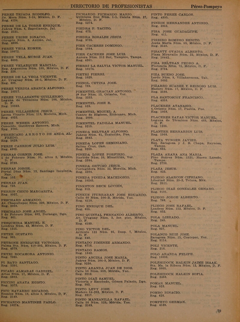 Y PAR MH Je Pérez-Pompeyo  PEREZ TEJADA RODOLPO. - Dr. Mora Núm. 9-24, México, D. F. Reg. 4134. PEREZ DE LA TORRE ENRIQUE. Juárez Núm. 6, Zapotlanejo, pas Reg: 2531. PEREZ URIBE IGNACIO. _ Obregón Núm. 8, Autlán, Jal, Reg. 4666. : p : PEREZ VEGA EDMER.. Reg. 10072. PEREZ VELA MUÑOZ JUAN. Reg. 6093. PEREZ VELAZQUEZ MARCIAL. Rep. o Núm. 105, Med: D. F. Reg. 228. 1 MES dd de PEREZ DE LA VEGA VICENTE. Av. Uruguay Núm. 26-1, México, D. Y. Reg. 899. PEREZ VERDIA ABARCA: ALFONSO. Reg. 10317. PEREZ VILLASANTE * 'GUILLERMO. Laguna de Términos Núm. 108, A DIRE: Reg. 10383. PEREZ. “VILLASEÑOR JESUS. PS Leona Vicario Núm. 118, Morelia, “Mich. Reg. 1823. PEREZ WEBER ANTONIO. Conocido. Gutiérrez Zamora, Mich. Reg. 3705. PEREZCANO ARROYO DE , ANDA AL- FREDO. a * Reg. 5629. PERIE CARRION JULIO LUIS.' Reg. 4902. PERNAS CORNIR JOSH. 5 de Febrero ni 91, altos 2, ii: VS ESA DD; Reg. 2722. PERNAS JORGE: . Portal Díaz Núm, 13, Santiago “Ixcuintla, Nay. Reg. 152. . e PERNAS. AS 4 ICAA RA PERRIN CHICO MARGARITA. Reg. 9937. , PESCHARD ARMANDO. Av. Chapultepec Núm. 320, México, 1: F. Reg. 2069. ; PESCHARD JOSE ANGEL. 5 de Febrero Núm. 662, Durango, Dgo. Reg. 361. PESQUEIRA MANUEL E. Londres Núm. 42, O D.-E. Reg. 1315. E PETER GUSTAVO. Reg. 381, P PETRONE ENRIQUEZ VICTORIO. Palma Nte. Núm, 410- 302, ¡MÉzICO, D. F. Reg. 4579. 4 PEYRI ROCAMORA ANTONIO. Reg. 7085. , PI BAYO SANTIAGO. Reg. es &gt; PICAZO ALMARAZ GABRIEL. Artes Núm. 17, México, D.-F. Reg. 5893. PICCINI ARATA EGISTO. Reg. 2373. PICO NAVARRO RICARDO. , Rosales Núm. 19, altos 3, México, D, F, Reg. 2149. Ñ PICHARDO MARTINEZ PABLO. Esa 10274.  PICHARDO PICHARDO- MARIO. Quintana Roo Núm. 1-1. Caleta Núm, 27, México, D. F. Reg. 5274. PIEDRA P. TACITO. Reg. 673. PIEDRA ROSALES JESUS. Ani Reg. 9785. A PIER CACERES DOMINGO. Reg. 1084. PIER CACERES JOSE LUIS. Aurora Núm. 212 Sur, Tampico, Tamps. Reg. 4361. PIERRI LA SALVIA VICTOR MANUEL. Reg. 10174. PIETRI PIERRI. Reg. 1028. PIGNOL CETINA O Reg. 789. PIMENTEL GRACIAN ANTONIO.” 32 Sur Núm. 13, Orizaba, Ver. Reg. 3233. PIMENTEL JOSE R. Reg. 528. PIMENTEL MIGUEL A. z Centro de Higiene, Zitácuaro, Mich. Reg. 2000. PIMENTEL PADILLA MANUEL. Reg. 9215. PINEDA BELTRAN ALFONSO. Juárez Núm. 61, Teziutlán, Pue. Reg. 3843. PINEDA LOPEZ GEMINIANO. Salina Cruz, Oax. , Reg. 9289. PINEDA LOPEZ PORFIRIO. Iturbide Núm. 39, Minatitlán, Ver. PINEDA. ORTUÑO JESUS. Corregidora Núm. 32, Morelia, Mich. Reg. 4294. PINEDA PINEDA MACEDONIO. Reg. 10245. PINKSTON BECK LUCIEN, Reg. 912. Calle 60 Núm. 506- B, o Yuc. Reg. os PINO ENRIQUE DEL. Reg. 655. PINO QUINTAL FERNANDO ALBERTO. Av. Uruguay Núm. 3, 3er. piso, México, D. F. y Reg. 4189. PINO VICTOR DEL. Artículo 123 Núm. 95, Desp. 7, México, D. F. . Reg. 643. PINTADO JIMENEZ ARMANDO. Reg. 4718. PINTADO RAMON. Reg. 1342, PINTO ANCIRA JOSE MARIA, Juárez Núm. 104-9, México, D. F. Reg. 9230, PINTO ARANDA JUAN DE DIOS. Calle 58 Núm. 559, Mesida ie; Reg. 9212. PINTO DIAZ SAMUEL. Victoria y ac qUedo, Gómez Palacio, Dgo. Reg. 983. PINTO LEVY JOSE. Madero 54- 203, México. D. Y. Reg. 3217. PINTO MANZANILLA RAFAEL, Calle 58 Núm. 529, Mérida. Yuc. Reg. 3169. PINTO PEREZ CARLOS. Reg. 4895. PINZON HERNANDEZ ANTONIO. Reg. 3853. PIÑA JOSE GUADALUPE. Fe. . 21L PIÑEIRO ROMERO BENITO. Jesús María Núm. 59, México, D, F. Reg. 3540. PISANTY OVADIA ALBERTO. Plaza Miravalle Núm. 22, México, DE Reg. 10442... PIZA BELTRAN PEDRO A. Florencia Núm. 72, México, D. F, - Reg. 2794. PIZA BUENO JOSE. Lerdo Núm. 9, Villahermosa, Tab. Reg. 5692. PIZARRO SUAREZ Y REINOSO LUIS. Madero Núm. 17, México, D. F. Reg. 2586. PLA SANTOSCOY FRANCISCO. Reg. 4358. PLACERES ATANASIO. 4 Oriente Núm. 17, Puebla, Pue. Reg. 1058. PLACERES ZAYAS VICTOR MANUEL, e de Términos Núm. 489, México, Reg. 1235. PLANTER BERNARDIN LUIS. Reg. 1968. PLATA TUNGER JAVIER. Esq. Zaragoza y J. B. Chapa, Reynosa, Tamps. Reg. 681. PLAZA ARANA ANA MARIA, Pino Suárez Núm. 1521, Nuevo Laredo, Tamps: Reg. 2738. PLAZA JESUS. Reg. 3823. PLIEGO ALARCON CIPRIANO. Libertad Núm. 39-3, Toluca, Méx. Reg. 2511. PLIEGO DIAZ GONZALEZ GENARO. Reg. 9101. PLIEGO JORGE ALBERTO. PLIEGO JOSE RAFAEL. Londres Núm. 152, México, D. F. Reg. 832. POLA LIBRADO, Reg. 245. POLA MANUEL. Reg. 837. Zaragoza Núm. 15, Coatepec, Ver, Reg. 5114. POLI VICENTE, Reg. 218. POLO ARANDA FELIPE. Reg. 10398. POLZHIDOCK HALKIN JAIME ISAAK, Sta. Ma. la Ribera Núm. 12, México, D. F, Reg. 5005. POLZHIDOCK HALKIN o Reg. 2450. POMAR MANUEL. , Reg. 923. POMBO IGNACIO. Reg. 628. POMPEYO GERMAN. Reg. 4130. 19 A A Uca Pi e O ES a RD o A A A a   E iS A OR q E