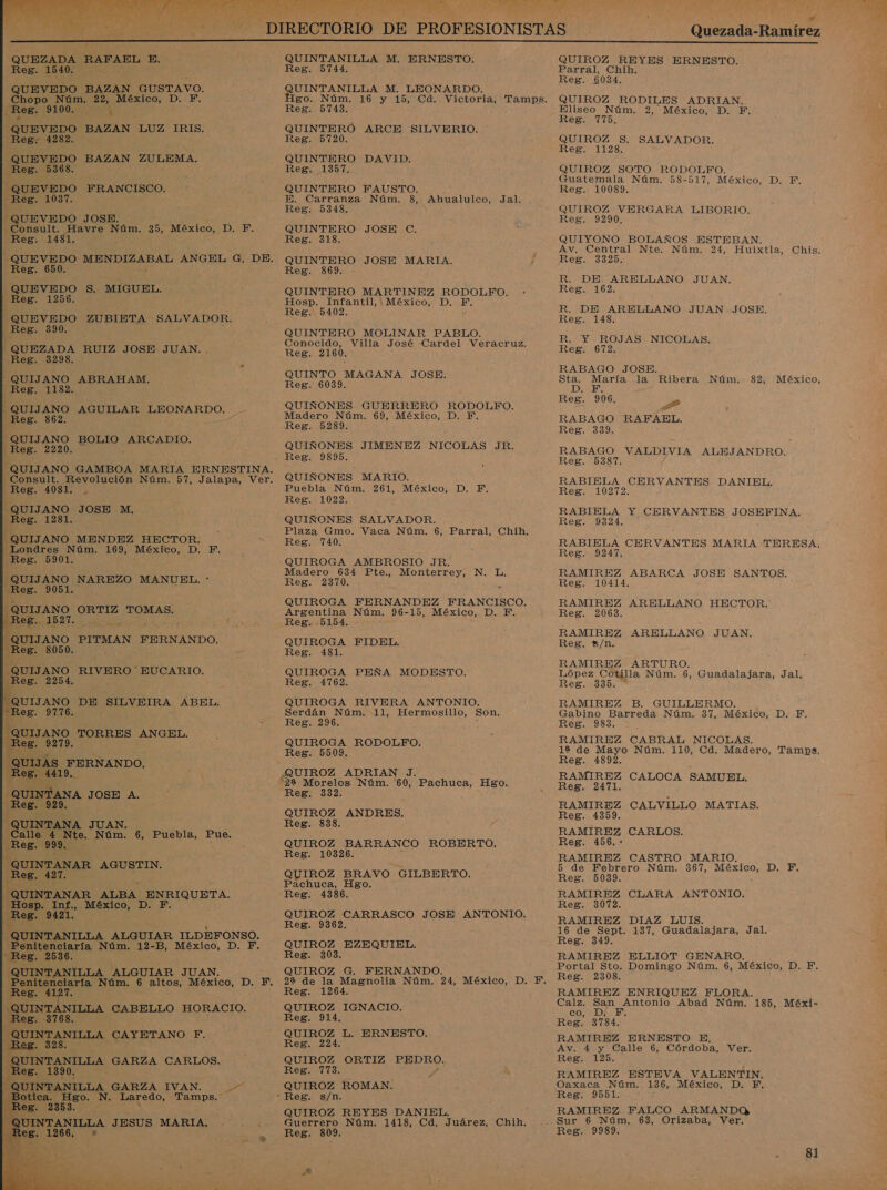 QUEZADA RAFAEL E. Reg. 1540. : QUEVEDO BAZAN GUSTAVO. Chopo Núm, 22, México, D. F. Reg. 9100. 4 QUEVEDO BAZAN LUZ IRIS. Reg; 4282. QUEVEDO BAZAN ZULEMA. Reg. 5368. QUEVEDO FRANCISCO. Reg. 1037. QUEVEDO JOSE, - Consult. Havre Núm. 35, México, AE: Reg. 1481. A QUEVEDO MENDIZABAL ANGEL G, DE. Reg. 650. ; QUEVEDO $. MIGUEL. Reg. 1256. QUEVEDO ZUBIETA SALVADOR. Reg. 390. QUEZADA RUIZ JOSE JUAN. . QUIJANO MENDEZ HECTOR. Londres Núm. 169, México, D. F. Reg. 5901. QUIJANO Reg. 9051. peurano o ORTIZ TOMAS. [QUIJANO PITMAN FERNANDO. Reg. 8050. QUIJANO Reg. 2254, QUIJANO -Reg. 9776. QUIJANO 4 Reg. 9279. QUIJAS FERNANDO. 0 Reg, 4419, : QUINTANA JOSE A. Reg. 929, QUINTANA JUAN. Calle 4 Nte. Núm. 6, Puebla, Pue. Reg. 999, QUINTANAR AGUSTIN. Reg, 427. J QUINTANAR ALBA ENRIQUETA. Hosp. Si México, D. F. ¿ReB» 9 OUINTANILLA. ALGUIAR ILDEFONSO. Penitenciaría Núm. 12-B, México, D. PF. “Reg. QUINTANILLA ALGUIAR JUAN. Penitenciaría Núm. 6 altos, México, D. F. Reg. 4127. Ir e CABELLO HORACIO. Reg. 3768. ' QUINTANILLA CAYETANO F. Reg. 328. A Area CARLOS. es. 0. QUINTANILLA GARZA IVAN. 4 N. A Tamps. NAREZO MANUEL. *  RIVERO EUCARIO. DE SILVEIRA ABEL. TORRES ANGEL. VINTANILLA J ESUS MARIA, es. 1266, +* Reg. 3298. o .QUIJANO ABRAHAM. Reg. 1182. QUIJANO AGUILAR LEONARDO. Reg. 862. QUIJANO BOLIO ARCADIO. Reg. 2220. % QUIJANO GAMBOA MARIA ERNESTINA. Consult. Revolución Núm. 57, Jalapa, Ver. Reg. 4081, QUIJANO JOSE M, Reg. 1281. QUINTANILLA M. ERNESTO. Reg. 5744. QUINTANILLA M. LEONARDO. Reg. 5743. QUINTERÓ ARCE SILVERIO. Reg. 5720. QUINTERO DAVID. Reg. 1357. QUINTERO FAUSTO. E. Carranza Núm. 3, Ahualulco, Reg. 5348. QUINTERO JOSE C. Reg. 318. Jal. EUINTERO JOSE MARIA. Reg. 3869. QUINTERO MARTINEZ RODOLFO. Hosp. Infantil, México, D. PF. Reg. 5402. r QUINTERO MOLINAR PABLO. Conocido, Villa José Cardel Veracruz. Reg. 2160. : QUINTO MAGANA JOSE. Reg. 6039. QUIÑONES GUERRERO RODOLFO. Madero Núm. 69, México, D. FE. QUIÑONES JIMENEZ NICOLAS JR. Reg. 9895. QUIÑONES MARIO. Puebla Núm. 261, México, D. F., Reg. 1022. QUIÑONES SALVADOR. Plaza Gmo. Vaca Núm. 6, Parral, Chih. Reg. 740. QUIROGA AMBROSIO JR. Madero 634 Pte., Monterrey, N. L, Reg. 2370. , QUIROGA FERNANDEZ FRANCISCO. Argentina Núm. 96-15, México, D. F. Reg. 5154. QUIROGA FIDEL. Reg. 481. QUIROGA PEÑA MODESTO. Reg. 4762. QUIROGA RIVERA ANTONIO. Serdán Núm. 11, Hermosillo, Son, Reg. 296. &gt; QUIROGA RODOLFO. Reg. 5509. QUIROZ ADRIAN J. Reg. 332. QUIROZ ANDRES, Reg. 838, QUIROZ BARRANCO ROBERTO, Reg. 10326. QUIROZ BRAVO GILBERTO. Pachuca, Hgo. Reg. 4386. QUIROZ CARRASCO JOSE ANTONIO, Reg. 9362. QUIROZ EZEQUIEL. Reg. 303. QUIROZ G. FERNANDO. Reg. 1264. QUIROZ IGNACIO. Reg. 914. QUIROZ L. ERNESTO, Reg. 224. QUIROZ ORTIZ PEDRO. IS MA QUIROZ ROMAN. QUIROZ REYES DANIEL, Guerrero Núm. 1418, Cd, Juárez, Chih. Reg. 809. o $ r Quezada-Ramírez  QUIROZ REYES ERNESTO. Parral, Chih. Reg. 6034. QUIROZ RODILES ADRIAN. Eliseo Núm, 2, México, D. F, Reg. 775, QUIROZ $S. SALVADOR. Reg. 1128. QUIROZ SOTO RODOLFO. Guatemala Núm. 58-517, México, D. F. Reg. 10089. QUIROZ VERGARA LIBORIO. Reg. 9290, QUIYONO BOLAÑOS ESTEBAN. Av. Central Nte. Núm. 24, Huixtla, Chis. Reg. 3325. R. DE ARELLANO JUAN. Reg. 162. R. DE ARELLANO JUAN JOSE. Reg. 148. EA ROJAS NICOLAS. Reg. 672. RABAGO JOSE. Sta. María la Ribera Núm. DS Reg. 906. » RABAGO RAFAEL. Reg. 339. 82, México, RABAGO VALDIVIA ALEJANDRO. Reg. 5387. RABIELA CERVANTES DANIEL. Reg. 10272. RABIELA Y CERVANTES JOSBEINA. Reg. 9324. RABIELA CERVANTES MARIA TERESA; Reg. 9247. RAMIREZ ABARCA JOSE SANTOS. Reg. 10414. RAMIREZ ARELLANO HECTOR. Reg. 2063. RAMIREZ ARELLANO JUAN. Reg. $/n. RAMIREZ ARTURO. López Cotilla Núm. 6, Guadalajara, Jal. Reg. 335. RAMIREZ B. GUILLERMO. : Gabino Barreda Núm. 37, México, D. F. Reg. 983, RAMIREZ CABRAL NICOLAS. 1929 de Mayo Núm. 110, Cd. Madero, Tamps, Reg. 4892. RAMIREZ CALOCA SAMUEL. Reg. 2471, RAMIREZ CALVILLO MATIAS. Reg. 4359. RAMIREZ CARLOS. Reg. 456. - RAMIREZ CASTRO MARIO. 5 de Febrero Núm. 367, ae DIES Reg. 5039. RAMIREZ CLARA ANTONIO.' Reg. 3072. RAMIREZ DIAZ LUIS. 16 de Sept. 137, Guadalajara, Jal. Reg. 349, RAMIREZ ELLIOT GENARO,. y Portal Sto. Domingo Núm, 6, México, D. F, Reg. 2308. RAMIREZ ENRIQUEZ FLORA. Calz. San Antonio Abad Núm. 185, Méxi- co, D/ F. Reg. 3784. RAMIREZ ERNESTO E, Av. 4 y Calle 6, Córdoba, Ver. Reg. 125. RAMIREZ ESTEVA VALENTIN. Oaxaca Núm. 136, México, D. F. Reg. 9551. RAMIREZ. FALCO ARMANDOQ 81