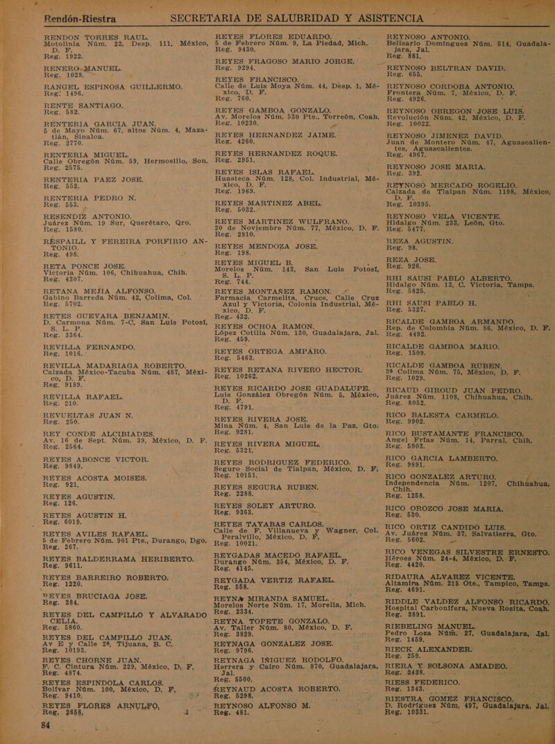 Le SS a ome: A a Ra E pe AZ, ORTA ci O A AA ESE RS A A E e BA yl AT TO ER | E    RENDON TORRES RAUL. ? Motolinia Núm. 22, Desp. 111, México, DE Reg. 1922. RENERO- MIND EL Reg. 1028. RANGEL ESPINOSA GUILLERMO. Reg: 1496. RENTE SANTIAGO. Reg. 582. RENTERÍA GARCIA JUAN. 5 de Mayo Núm. 67, altos Núm. 4, Maza- tlán, Sinaloa. Reg. 3770. RENTERIA MIGUEL. / Calle Obregón Núm. 59, Hermosillo, Son. Reg. 2575. RENTERIA PAEZ JOSE. Reg. 552. RENTERIA PEDRO N. Reg. 509. RESENDIZ ANTONIO. Juárez Núm. 19 Sur, Querétaro, Qro. Reg. 1580. RESPAILL Y FEREIRA PORFIRIO AN- TONIO. Reg. 498. RETA PONCE JOSE. Victoria Núm. 106, Chihuahua, Chih. Reg. 4307. RETANA MEJIA ALFONSO. Gabino Barreda Núm. 42, Colima, Col. Reg. 5702. RETES GUEVARA BENJAMIN. D. Carmona Núm. 7-C, San Luis Potosí, Siles Reg. 3364. REVILLA FERNANDO. Reg. 1016. REVILLA MADARIAGA ROBERTO. Calzada México-Tacuba Núm. 487, Méxi- CODES Reg. 9189. REVILLA RAFAEL. Reg. 210. REVUELTAS JUAN N, Reg. 250. REY CONDE ALCIBIADES. Av. 16 de Sept. Núm. 39, México, D. F, Reg. 2564. REYES ABONCE VICTOR. Reg. 9849. . REYES ACOSTA MOISES, Reg. 921. REYES AGUSTIN, Reg. 126 REYES AGUSTIN H, Reg. 6019, REYES AVILES RAFAEL, 5 de Febrero Núm. 901 Pte,, Durango, Dgo. Reg, 267. REYES BALDERRAMA HERIBERTO. Reg. 9611. REYES BARREIRO ROBERTO. REYES BRUCIAGA JOSE, Reg. 384, REYES DEL CAMPILLO Y ALVARADO CELIA. Reg. 5860. REYES DEL CAMPILLO JUAN, Av E y Calle 2%, Tijuana, B. C. Reg. 10193. REYES CHORNE JUAN. F, C. Cintura Núm. 229, México, D, Fi, Reg. 4874. REYES ESPINDOLA CARLOS. Bolívar Núm. 100, México, D. F, Reg. 9410, REYES FLORES ARNULFO, Reg. 2658, 84 REYES FLORES EDUARDO. 5 de Febrero Núm. 9, La Piedad, Mich.. Reg. 9430. REYES FRAGOSO MARIO JORGE. ' Reg. 9294, REYES FRANCISCO. Calle de Luis Moya Núm. 44, Desp. 1, Mé- e Di Eb Reg. 760. REYES GAMBOA GONZALO. Reg. 10230. &gt; REYES HERNANDEZ JAIME. Reg. 4260. REYES HERNANDEZ ROQUE. Reg. 2951. REYES ISLAS RAFAEL. Huasteca Núm. 128, Col. XICO) DIME Reg. 1969, REYES MARTINEZ ABEL. Reg. 5032. REYES MARTINEZ WULFRANO. 20 de Noviembre Núm. 77, México, D. F. Reg. 2910. REYES MENDOZA JOSE. Reg. 198. Industrial, Mé- REYES MIGUEL B. , Morelos Núm. 143, San Luis Potosí, SO bs Reg. 744. REYES MONTAÑEZ RAMON. ' Farmacia Carmelita, Cruce, Calle Cruz Azul y Victoria, Colonia Industrial, Mé- xico, D.F. Reg. 432. REYES OCHOA RAMON. López Cotilla Núm. 190, Guadalajara, Jal Reg. 459. REYES ORTEGA AMPARO. Reg. 5463. REYES RETANA RIVERO HECTOR. Reg. 10262. REYES RICARDO JOSE GUADALUPE. Luis González Obregón Núm. 5, México, LEN Reg. 4791. REYES RIVERA JOSE. Mina Núm. 4, San Luis de la Paz, Gto: Reg. 9281. . REYES RIVERA MIGUEL, Reg. 5321. REYES RODRIGUEZ FEDERICO. Seguro Social de Tlalvan, México, D. F. Reg. 10151. REYES SEGURA RUBEN. Reg. 2288. REYES' SOLEY ARTURO. Reg. 9363. REYES TAYABAS CARLOS. Calle de F. rado y Wagner, Col. Peralvillo, México, D Reg. 10021. REYGADAS MACEDO RAFAEL. Durango Núm. 354, México, D. F, Reg, 4145. REYGADA VERTIZ RAFAEL. Reg. 558. REYN* MIRANDA SAMUEL. Morelos Norte Núm. 17, Morelia, Mich. Reg, 2334. REYNA TOPETE GONZALO. Reg. 3829. REYNAGA GONZALEZ JOSE. Reg. 9796. REYNAGA IÑIGUEZ RODOLFO. ob y Cairo Núm. 870, Ana dRiaRio: nes 5500. Reg. 5298. REYNOSO ALFONSO M. Reg. 481. REYNOSO ANTONIO. Belisario NS Núm. 514, “Guadala- JT) Jal Reg. 881. Reg. 655 só REYNOSO CORDOBA ANTONIO. Frontera Núm. 1 AMÉSICO? DB Reg. 4926. E E REYNOSO OBREGON JOSE LUIS. Revolución Núm. 42, México, D., PF. Reg. 10022. : REYNOSO JIMENEZ DAVID. Juan de Montero Núm. 47, Aguascalien=- tes, Aguascalientes. Reg. 4967. REYNOSO JOSE MARIA. Reg. 392,1 REYNOSO MERCADO ROGELIO. adan .de Tlalpan Núm. 1198, México, 105 &gt; een 0395. REYNOSO VELA VICENTE. Hidalgo Núm. 233, León, Gto. Reg. 5477. REZA AGUSTIN. Reg. 98. REZA JOSE. Reg. 926. RHI SAUSI PABLO ALBERTO. Hidalgo Núm. 13, (es Victonia, RS Reg. 5825. RHI SAUSI PABLO ¡El Reg. 5327. RICALDE GAMBOA ARMANDO. ] Rep. de Colombia Núm. 86, México, D. F. Reg. 4492. RICALDE GAMBOA MARIO. Reg. 1509. RICALDE GAMBOA RUBEN. 32 Colima Núm. 75, México, DDSNAl: Reg. 1029. RICAUD GIROUD JUAN PEDRO. Juárez Núm, 1108, Chihuahua, Chih. Reg. 8052. É RICO BALESTA CARMELO. Reg. 9902. le RICO BUSTAMANTE FRANCISCO. Angel Frías Núm, A Parral, Chih. Reg. 5903. . RICO GARCIA LAMBERTO. Reg. 9891, RICO GONZALEZ ARTURO. L o Núm. 1207, Chihuahua, Reg. 1258. 25) RICO OROZCO JOSE MARIA, Reg. 530. Av. Juárez NUS Gto. ' RICO VENEGAS SILVESTRE ERNESTO. Héroes Núm. 24-4, México, D.. F. Reg. 4420. RIDAURA ALVAREZ VICENTE. Altamira Núm. 215 Ote., Tampico, a Reg. 4691, RIDDLE VALDEZ ALFONSO RICARDO. Hospital Carbonífera, Nueva pi Coah. RIEBELING MANUEL. Pedro Loza Núm. 27, Guadalajara, sal Reg. 1459. | RIECK ALEXANDER: Reg. 259. RIERA Y: pa ARAS Reg. 3438. . RIESS FEDERICO. Reg. 1343. RIESTRA GOMEZ FRANCISCO. D. Rodríguez Núm, 497, Guadalajara, Jal Reg, 10331. ; 