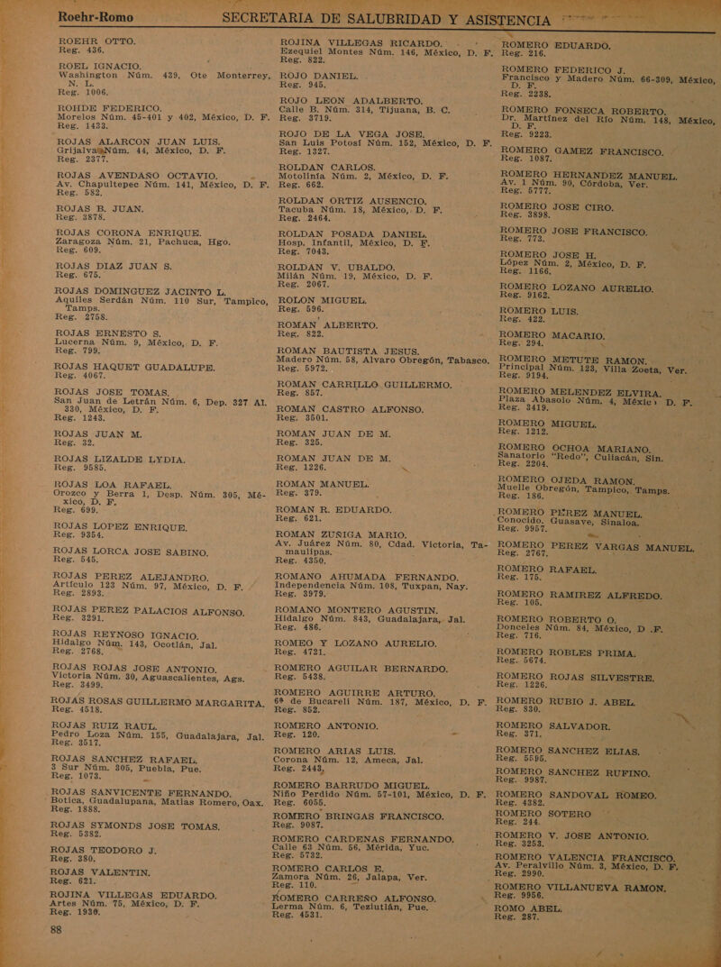  ERA ES AAN * e A LESA AMA DA  Roehr-Romo ROEHR OTTO. ROEL IGNACIO. ; NL: ROHDE FEDERICO. : : ROJAS AVENDAÑO OCTAVIO. $ ROJAS B. JUAN. ROJAS CORONA ENRIQUE. Zaragoza Núm. 21, Pachuca, Hgo. ROJAS DOMINGUEZ JACINTO L. Aquiles Serdán Núm. 110 Sur, Tampico, Tamps. ROJAS ERNESTO S. ROJAS HAQUET GUADALUPE. ROJAS JOSE TOMAS. San Juan de Letrán Núm. 6, Dep. 327. A1:* Regio ROJAS LIZALDE LYDIA. ROJAS LOA RAFAEL. Orozco y Berra 1, Desp. Núm. 305, Mé- xico, D. F. ROJAS LOPEZ ENRIQUE. ROJAS LORCA JOSE SABINO. ROJAS PEREZ ALEJANDRO. Artículo 123 Núm. 97, México, D. F. ROJAS PEREZ PALACIOS ALFONSO. ROJAS REYNOSO IGNACIO. Hidalgo Núm. 143, Ocotlán, Jal. ROJAS ROJAS JOSE ANTONIO. Victoria Núm. 30, Aguascalientes, Ags. ROJAS ROSAS GUILLERMO MARGARITA. ROJAS RUIZ RAUL. Pedro Loza Núm. 155, Guadalajara, Jal. ROJAS SANCHEZ RAFAEL. 3 Sur Núm. 305, Puebla, Pue. « ROJAS SANVICENTE FERNANDO. Reg. 1888. ROJAS SYMONDS JOSE TOMAS. Reg. 5382. ROJAS TEODORO J. Reg. 380. ROJAS VALENTIN. Reg. 621. ROJINA VILLEGAS EDUARDO. Artes Núm. 75, México, D. F. Reg. 1930. 88 DE SALUBRIDAD Y AS] ROJINA VILLEGAS RICARDO.   Reg. 822. Reg. 945. ROJO LEON ADALBERTO. Calle B. Núm. 314, Tijuana, B. C. ROJO DE LA VEGA JOSE. ROLDAN CARLOS. Motolinía Núm. 2, México, D. Y. ROLDAN ORTIZ AUSENCIO. Tacuba Núm. 18, México,. D. F. ROLDAN POSADA DANIEL. Hosp. Infantil, México, D. F. Reg. 2067. ROLON MIGUEL. Reg. 596. ROMAN ALBERTO. : Reg. 822. e Reg. 5972. e ROMAN CARRILLO GUILLERMO. Reg. 857. Reg. 325. ROMAN JUAN DE M. ROMAN MANUEL. Eeg+ 319 Reg. 621. Av. Juárez Núm. 80, Cdad. Victoria, Ta- maulipas. &gt; ROMANO AHUMADA FERNANDO. Independencia Núm. 108, Tuxpan, Nay. ROMANO MONTERO AGUSTIN. Reg. 486. ROMEO Y LOZANO AURELIO. ROMERO AGUILAR BERNARDO. Reg. 5438. ROMERO AGUIRRE ARTURO. 6% de Bucareli Núm. 187, México, D. F. ROMERO ANTONIO. : Reg. 120. 25 ROMERO ARIAS LUIS. Corona Núm. 12, Ameca, Jal. Reg. 2443, ROMERO BARRUDO MIGUEL. Niño Perdido Núm. 57-101, México, D. F. Reg. 6055. ROMERO BRINGAS FRANCISCO. Reg. 9087. ROMERO CARDENAS FERNANDO. Calle 63 Núm. 56, Mérida, Yuc. Reg. 5732. ROMERO CARLOS E. Zamora Núm. 26, Jalapa, Ver. Reg. 110. . E Lerma Núm. 6, Teziutlán, Pue. Reg. 4531.    Reg. 216. ROMERO FEDERICO J. ' EA y Madero Núm. 66-309, México, Reg. 2238. a ROMERO FONSECA ROBERTO. Es AEREA del Río Núm. 143, México, Reg. 9223. ROMERO HERNANDEZ MANUEL. Reg De j pa ROMERO JOSE CIRO. Reg. 3898. ROMERO JOSE FRANCISCO. Reg. 773. ROMERO JOSE H. - López Núm. 2, México, D. F. A de Reg. 1166. ROMERO LOZANO AURELIO. Reg. 9162. ROMERO LUIS ROMERO MACARIO. ROMERO METUTE RAMON. : Principal Núm. 123, Villa Zoeta, Ver. ROMERO MELENDEZ ELVIRA. Plaza Abasolo Núm. 4, Méxic&gt; Reg. 3419. ROMERO MIGUEL. Reg. 1212. ROMERO Sanatorio Reg. 2204. ROMERO OJEDA RAMON. Muelle Obregón, Tampico, Tamps. Reg. 186. Crea O AO DES OCHOA MARIANO. “Redo”, Culiacán, Sin. | Conocido. Guasave, Sinaloa. Reg. 9957. . Ñ bl  3 ROMERO PEREZ VARGAS MANUEL. Reg. 2767. a qe ROMERO RAFAEL. Reg. 175. ROMERO RAMIREZ ALFREDO. Reg. 105. A ROMERO ROBERTO O. Donceles Núm. 84, México, D .F. Reg. 716. ; Reg. 5674. 5 ROMERO ROJAS SILVESTRE. ROMERO RUBIO J. ABEL. ROMERO Reg. 371. SALVADOR. | CN ROMERO SANCHEZ ELIAS. Reg. 5595. ROMERO SANCHEZ RUFINO. Reg. 9987. ROMERO SANDOVAL ROMEO. pS Reg. 4382. ¿ ROMERO SOTERO Reg. 244. ROMERO V. JOSE ANTONIO. : Reg. 3253. -J ROMERO VALENCIA FRANCISCO. Av. Peralvillo Núm. 3, México, D. EF. Reg. 2990. 5  Reg. 9956. ROMO ABEL. Reg. 287. 