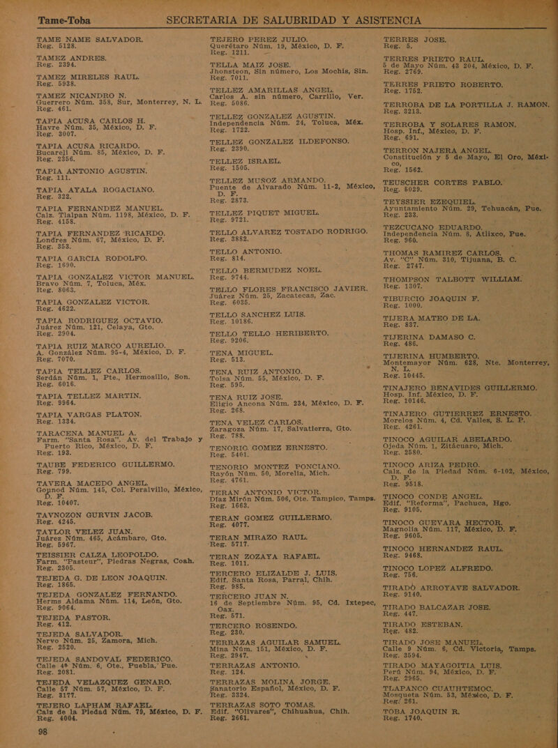 EA NN  Tame-Toba  TAME NAME SALVADOR. Reg. 5128. Reg. 2394. TAMEZ MIRELES RAUL. Reg. 5938. TAMEZ NICANDRO N. Guerrero Núm. 358, Sur, Monterrey, N. L. Reg. 461. TAPIA ACUÑA CARLOS H. Havre Núm. 35, México, D. Y. Reg. 3007. TAPIA ACUÑA RICARDO. Bucareli Núm. 85, México, D. FE. Reg. 2356. TAPIA ANTONIO AGUSTIN. Reg. 111. TAPIA AYALA ROGACIANO. Reg. 322. TAPIA FERNANDEZ MANUEL. Calz. Tlalpan Núm. 1198, México, D. Y. Reg. 4158. TAPIA FERNANDEZ “RICARDO. Londres Núm. 67, México, D. F. Reg. 353. TAPIA GARCIA RODOLFO. Reg. 1690. TAPIA GONZALEZ VICTOR Bravo Núm. 7, Toluca, Méx. Reg. 8063. TAPIA GONZALEZ VICTOR. Reg. 4622. TAPIA RODRIGUEZ OCTAVIO. Juárez Núm. 121, Celaya, Gto. Reg. 2904. TAPIA RUIZ MARCO AURELIO. A. González Núm. 95-4, México, D. F. Reg. 7070. TAPIA TELLEZ CARLOS. MANUEL. Serdán Núm. 1, Pte., Hermosillo, Son. Reg. 6016. TAPIA TELLEZ MARTIN. Reg. 9964. TAPIA VARGAS PLATON. Reg. 1334. TARACENA MANUEL A. Farm. “Santa Rosa”. Av. del Trabajo y Puerto Rico, México, D. F. Reg. 193. TAUBE FEDERICO GUILLERMO. Reg. 799. TAVERA MACEDO ANGEL. A Núm. 145, Col. Peralvillo, México, Reg. 10407. TAVNOZON GURVIN JACOB. Reg. 4245. TAYLOR VELEZ JUAN. Juárez Núm. 465, Acámbaro, Gto. Reg. 5967. TEISSIER CALZA LEOPOLDO. Farm. “Pasteur”, Piedras Negras, Coah. Reg. 2305. TEJEDA G. DE LEON JOAQUIN. Reg. 1865. TEJEDA GONZALEZ FERNANDO. Herms Aldama Núm. 114, León, Gto. Reg. 9064. TEJEDA PASTOR. Reg. TEJEDA SALVADOR. Nervo Núm. 25, Zamora, Mich, Reg. 2520. TEJEDA SANDOVAL FEDERICO. Calle 4% Núm. 6, Ote., Puebla,” Pue. Reg. 2081. TEJEDA VELAZQUEZ GENARO. Cale 57 Núm. 57, México, D. F. Reg. 3177. TEJERO LAPHAM RAFAEL. Calz de la Piedad Núm. 79, México, Di; E.: Reg. 4004. 98 - TEJERO PEREZ JULIO. Querétaro Núm. 19, México, D. Y. Reg. 1211. E TELLA MAIZ JOSE. Jhonsteon, Sin número, Los Mochis, Sin. Reg. 7011. TELLEZ AMARILLAS ANGEL. Carlos A. sin número, Carrillo, Reg. 5086. Ver. TELLEZ GONZALEZ AGUSTIN. Independencia Núm. 24, Toluca, Méx. Reg. 1722. &gt; TELLEZ GONZALEZ ILDEFONSO. Reg. 2390. TELLEZ ISRAEL. Reg. 1505. TELLEZ MUÑOZ ARMANDO. Puente de Alvarado Núm. 11-2, México, DE Reg. 2873. TELLEZ PIQUET MIGUEL. Reg. 9721. TELLO ALVAREZ TOSTADO RODRIGO. Reg. 3882. TELLO ANTONIO. Reg. 814. TELLO BERMUDEZ NOEL. Reg. 9744. TELLO FLORES FRANCISCO JAVIER. Juárez Núm. 25, Zacatecas, Zac. Reg. 6035. TELLO SANCHEZ LUIS. Reg. 10186. TELLO TELLO HERIBERTO. Reg. 9206. TENA MIGUEL. Reg. 513. TENA RUIZ ANTONIO. Tolsa Núm. 55, México, D. F. Reg. 595. - TENA RUIZ JOSE. Eligio Ancona Núm. 234, México, D. F. Reg. 268. TENA VELEZ CARLOS. Zaragoza Núm. 17, Salvatierra, Gto. Reg. 788. TENORIC. GOMEZ ERNESTO. Reg. 5401. TENORIO MONTEZ PONCIANO. Rayón Núm. 50, Morelia, Mich. Reg. 4761. TERAN ANTONIO VICTOR. Díaz Mirón Núm. 506, Ote. Tampico, Tamps. Reg. 1663. TERAN GOMEZ GUILLERMO. TERAN MIRAZO RAUL. Reg. 5717. TERAN ZOZAYA RAFAEL. Reg. 1011. TERCERO ELIZALDE J. LUIS. Edif. Santa Rosa, Parral, Chih. Reg. 985. TERCERO JUAN N. 16 de Septiembre Núm. 95, Cd. Ixtepec, Oax. Reg. 571. TERCERO ROSENDO. Reg. 230. TERRAZAS AGUILAR SAMUEL. Mina Núm. 151, México, D. F. Reg. 2947. « TERRAZAS ANTONIO. Reg. 124. TERRAZAS MOLINA JORGE. anatorio Español, México, D. F. eg. 3324. TERRAZAS SOTO TOMAS. Edif. “Olivares”, Chihuahua, Chih. Reg. 2661      TERRES JOSE. Reg. 5. TERRES PRIETO RAUL. . 5 de Mayo Núm. 43 204, México, D. F. Reg. 2769. TERRES PRIETO ROBERTO. Reg. 1752. TERROBA DE LA PORTILLA A RAMON. Reg. 3213. E TERROBA Y SOLARES RAMON. en ] Hosp. Inf., México, D. F. y Reg. 691. : 4 TERRON NAJERA ANGEL, eiii y 5 de Mayo, El Oro, Méxi: Reg! 1562. Ey TO 4 TEUSCHER CORTES PABLO. Reg. 5029. 12:8 TEYSSIER EZEQUIEL. E Ayuntamiento Núm. di Tehuacán, Pue. Reg. 233. TEZCUCANO EDUARDO. Independencia Núm. 8, Atlixco, Pue. : 3 Reg. 960. E &gt; . Í - THOMAS RAMIREZ CARLOS. Av. “C” Núm. 310, Tijuana, B. C. Reg. 2747. THOMPSON TALBOTT WILLIAM. y Reg. 1307. y : ro . TIBURCIO JOAQUIN F, he Reg. 1000. ) TIJERA MATEO DE LA. ed Reg. 837. TIJERINA DAMASO C. : A Reg. 486. y TIJERINA HUMBERTO. Núm. 628, Nte. Monterrey, Montemayor N. L. , Y Reg. 10445, 4 TINAJERO BENAVIDES GUILLERMO. &gt; ] Hosp. Inf. México, D. FE. Reg. 10146. k TINAJERO GUTIERREZ ERNESTO. Morelos Núm. 4, Cd. Valles, S. E A Reg. 4261. , - PAS TINOCO AGUILAR ABELARDO. =&gt; Reg. 2580. TINOCO ARIZA PEDRO. ña os la Piedad Núm. 6- 102, México, Reg. 9518. pl TINOCO CONDE ANGEL. E Edif. “Reforma”, Pachuca, Hgo. Reg. 9105. : TINOCO GUEVARA AUCróR) drá e Magnolia Núm. 117, RE DIES MR Reg. 9605. ; A TINOCO HERNANDEZ RAUL. A SA E qu. .o O 7 E -. LS SA II a E E Reg. 9468. TINOCO LOPEZ ALFREDO. ás E Reg. 756. y TIRADO ARROYAVE SALVADOR. y Reg. 9140. á E TIRADO BALCAZAR JOSE. Reg. 447. TIRADO ESTEBAN. E Reg. 482. Jn pS A ] cd TIRADO JOSE MANUEL, ¡ , Calle 9 Núm. 6, Cd. y iotorias Tamps. es Reg. 3594. ME, TIRADO MAYAGOITIA LUIS, MON Perú Núm. 94, México, D. Y. dis Reg. 2965. TLAPANCO CUAUHTEMOC. y Mosqueta Núm. 53, México, D. DARE    TOBA JOAQUIN R. Reg. 1740.