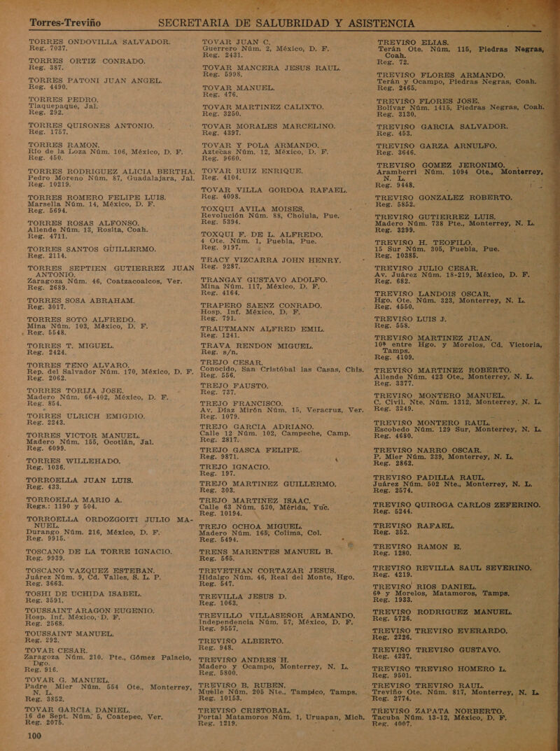 Torres-Treviño TORRES ONDOVILLA SALVADOR. Reg. 7037. TORRES ORTIZ CONRADO. Reg. -387. TORRES PATONI JUAN ANGEL. Reg. 4490. TORRES PEDRO. Tlaquepaque, Jal. Reg. 292. TORRES QUIÑONES ANTONIO. RES. Lio TORRES RAMON. Río de la Loza Núm. 106, México, D. F. Reg. 450. TORRES RODRIGUEZ ALICIA BERTHA. Pedro Moreno Núm. 87, Guadalajara, Jal. Reg. 10219. TORRES ROMERO FELIPE LUIS. » Reg. 5694. TORRES ROSAS ALFONSO. Allende Núm. 13, Rosita, Coah. Reg. 4711. TORRES SANTOS GUILLERMO. Reg. 2114. TORRES SEPTIEN GUTIERREZ JUAN ANTONIO. Zaragoza Núm. 46, Coatzacoalcos, Ver. Reg. 2689. TORRES SOSA ABRAHAM. Reg. 3017. TORRES SOTO ALFREDO. Mina Núm. 103, México, D. F. Reg. 5548. TORRES T. MIGUEL. Reg. 21214. TORRES TENO ALVARO. Rep. del Salvador Núm. 170, México, D. F. Reg. 2062. TORRES TORIJA JOSE. Madero Núm. 66-402, México, D. F. Reg. 854. TORRES ULRICH EMIGDIO. Reg. 2243. TORRES VICTOR MANUEL. Madero Núm. 155, Ocotlán, Jal. Reg. 6099. TORRES WILLEHADO. Reg. 1036. TORROELLA JUAN LUIS, Reg. 433. TORROELLA MARIO A. Regs.: 1190 y 504. TORROELLA ORDOZGOITI JULIO MA- Durango Núm. 216, México, D. F. Reg. 9915. TOSCANO DE LA TORRE IGNACIO. Reg. 9939. TOSCANO VAZQUEZ ESTEBAN. Juárez Núm. 9, Cd. Valles, S. L. P. Reg. 3663. TOSHI DE UCHIDA ISABEL, Reg. 3591. TOUSSAINT ARAGON EUGENIO. Hosp. Inf. México, D, F. Reg. 2568. TOUSSAINT MANUEL. Reg. 292. TOVAR CESAR. Zaragoza Núm. 210. Pte., Gómez Palacio, Dgo. Reg. 916. TOVAR G. MANUEL. Padre Mier Núm. 554 N. L. Reg. 3852. TOVAR GARCIA DANIEL. 16 de Sept. Núm; 5, Coatepec, Ver. Reg. 2075. 100 Ote., Monterrey, Sacó) hs  TOVAR JUAN Cc. Guerrero Núm. 2, México, D. F. Reg. 2431. TOVAR MANCERA JESUS RAUL. Reg. 5998. TOVAR MANUEL. Reg. 476. TOVAR MARTINEZ CALIXTO. Reg. 3250. TOVAR MORALES Reg. 4397. TOVAR Y POLA ARMANDO. Aztecas Núm. 12, México, D. F. Reg. 9660. TOVAR RUIZ ENRIQUE. Reg. 4104. TOVAR VILLA GORDOA RAFAEL, Reg. 4098. TOXQUI AVILA MOISES. Revolución Núm. 88, Cholula, Pue. Reg. 5394. TOXQUI F. DE L. ALFREDO. 4 Ote, Núm. 1, Puebla, Pue. Reg. 9197. TRACY VIZCARRA JOHN HENRY. Reg. 9287. TRANGAY GUSTAVO ADOLFO, Mina Núm. 117, México, D. F, A Reg. 4164. TRAPERO SAENZ CONRADO. Hosp. Inf. México, D. F. Reg. 791. TRAUTMANN ALFRED EMIL. Reg. 1241. TRAVA RENDON MIGUEL. Reg. s/n. TREJO CESAR, MARCELINO. Reg. 556. TREJO FAUSTO. Reg. 737. TREJO FRANCISCO. Av. Díaz Mirón Núm. pe Veracruz, Ver. Reg. 1079. &gt; TREJO GARCIA ADRIANO. Calle 12 Núm. 102, Campeche, Camp. Reg. 2817. TREJO GASCA FELIPE.. Reg. 9871. : k TREJO IGNACIO. Reg. 197. TREJO MARTINEZ GUILLERMO. Reg. 303: TREJO MARTINEZ ISAAC, Calle 63 Núm. 520, Mérida, Yuc. Reg. 10194. ' TREJO OCHOA MIGUEL. Madero Núm. 165, Colima, Col. Reg. 5494. . TRENS MARENTES MANUEL B. Reg. 565. TREVETHAN CORTAZAR JESUS. Hidalgo Núm. 46, Real del Man Hgo. Reg. 547. TREVILLA JESUS p. Reg. 1063. TREVILLO VILLASEÑOR ARMANDO, Independencia Núm. 57, México, D. F. Reg. 9557. TREVIÑO ALBERTO. Reg. 948. TREVIÑO ANDRES H. Madero y Ocampo, Monterrey, Reg. 5800. VIÑO B. RUBEN, yelle Núm. 205 Nte., Tampico, Tamps. Reg. 10153. ” TREVIÑO CRISTOBAL. Portal Matamoros Núm. 1, Uruapan, Mich, Reg. 1219. NL  TREVINO ELIAS. Terán Ote. Núm. Coah. Reg 12 TREVIÑO FLORES ARMANDO. e Terán y Ocampo, Piedras Negras, Coah. : Reg. 2465. : P 1 TREVIÑO FLORES JOSE. Bolívar Núm. 1415, Piedras Negras, Coah Reg. 3130. : TREVIÑO GARCIA SALVADOR. Reg. 453. TREVIÑO GARZA ARNULFO. Reg. 3646. TREVIÑO GOMEZ JHRONIMO: $ 115, Piedras No         - Y E 58 Aramberri Núm. 1094 Ote., Monterrey, A N. L, E Reg. 9148. . x ; 34 al . 2 TREVIÑO GONZALEZ ROBERTO. Reg. 5852. TREVIÑO GUTIERREZ LUIS. Madero Núm. 738 Pte., On EeTo: N. Da e Reg. 3299. TREVIÑO H. TEOFILO. 15 Sur Núm. 305, Puebla, Pue. Reg. 10385. TREVIÑO JULIO CESAR. Av. Juárez Núm. 18-219, México, D. F Reg. 682. TREVIÑO LANDOIS OSCAR. &gt; Hgo. Ote. Núm. 323, a N. pd Reg. 4550. TREVIÑO LUIS J. Reg. 558. TREVIÑO MARTINEZ JUAN. 10% entre Hgo. y Morelas: Tamps. Reg. 4109. TREVIÑO MARTINEZ ROBERTO. - Allende Núm. 423 'Ote., MORIESPSrA N. L. Reg. 3377. y 2d. oros A  TREVIÑO MONTERO MANUEL. p 8 C. Civil. Nte. Núm. 1312, Monterrey, N. L ES Reg. 3249. y TREVIÑO MONTERO RAUL. 5 Escobedo Núm. 129 Sua Monterrey, N. Me : Reg. 4680. . TREVIÑO NARRO OSCAR. . P. Mier Núm. 239, So N. no Reg. 2862. TREVIÑO PADILLA RAUL. 7 Juárez Núm. 502 Nte., Monterrey, N L q Reg. 2574. S TREVIÑO QUIROGA CARLOS ZEFERIN Reg. 5244. TREVIÑO RAFAEL. &gt; E Reg. 352. A TREVIÑO RAMON E. ' os EA Reg. 1280. E 3% ya TREVIÑO REVILLA SAUL SEVERINO. - Reg. 4219. : ; TREVIÑO RIOS DANIEL. A 62 y Morelos, Matamoros, Tamps. ev Reg. 1933. TREVIÑO AS MANUEL, Reg. 5726. O TREVIÑO EVERARDO, Reg. 2226. A. TREVIÑO TREVIÑO GUSTAVO. Reg. 4237. TREVIÑO TREVIÑO HOMERO L. Reg. 9501. TREVIÑO TREVISO RAUL. pe q E _ Treviño Ote. Núm. 817, DÉ y E 3 5 , TREVIÑO ZAPATA O Tacuba Núm. 13-12, México, D. E. Reg. 4007. a &gt;