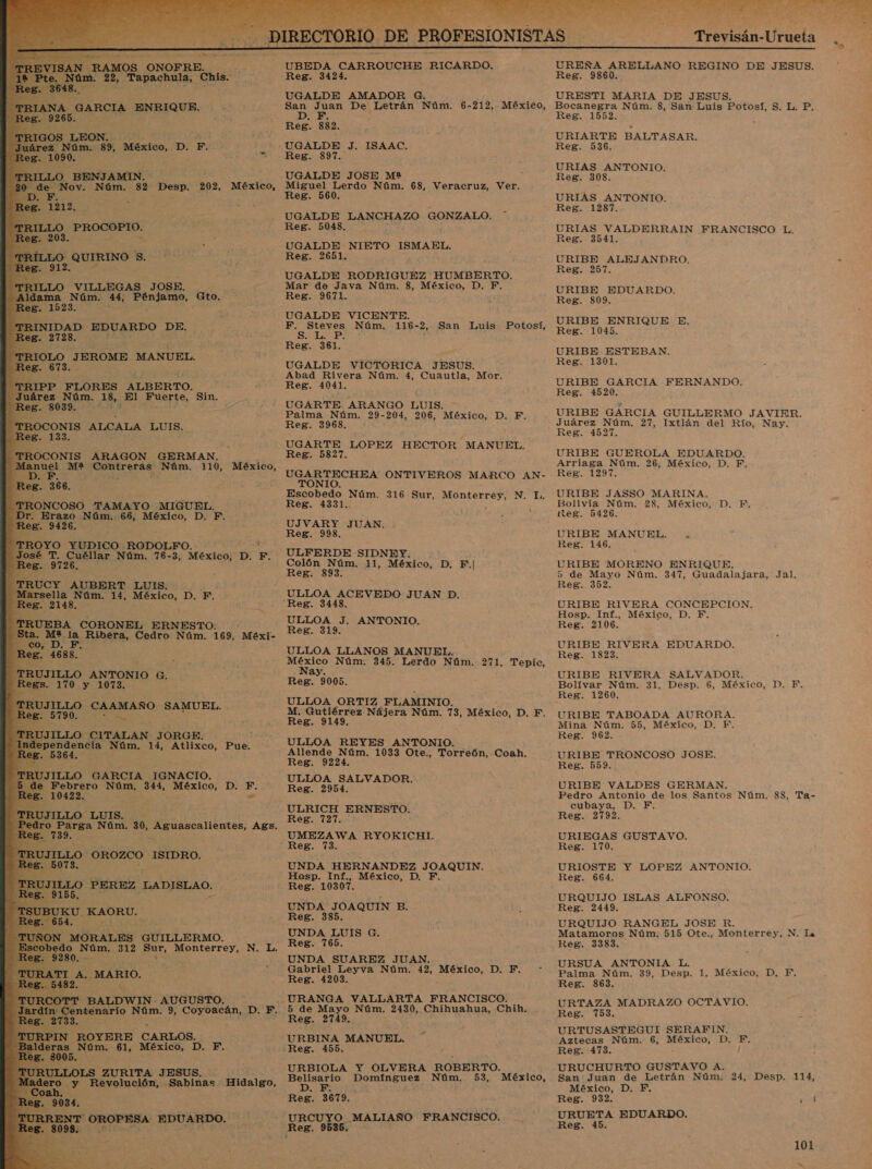                                  E RAMOS ONOFRE. UBEDA CARROUCHE RICARDO. m. 22, Tapachula, Chis. e Reg. 3424 UGALDE AMADOR DA Reg. 832. - UGALDE J. ISAAC. o Vi. Reg. 397. LLO B BENJAMIN. UGALDE JOSE M* Nám. 82 Desp. 202, México, Miguel Lerdo Núm. 68, Veracruz, Ver, Reg. 560 UGALDE LANCHAZO GONZALO. * RILLO PROCOPIO. Reg. 5048, E UGALDE NIETO ISMAEL. LLO, QUIRINO s Reg. 2651. . LLO VILLEGAS JOSE. ¿ Eos o 44, Pénjamo, Gto. UGALDE RODRIGUEZ HUMBERTO. Mar de Java Núm. 8, México, D. F. Reg. 9671. UGALDE VICENTE. NIDAD EDUARDO DE. a Núm. 116-2, San Luis Potosí, . 2728. . | z : e Reg. 361. RIOLO J EROME MANUEL. 673. UGALDE VICTORICA JESUS. Abad Rivera Núm. 4, Cuautla, Mor. Reg. 4041. UGARTE. ARANGO LUIS. — Palma Núm. 29-204, 206, México, D. F. IPP FLORES ALBERTO. AN 18, El e EE Sin. -803 ñ OS ALCALA LUIS. Reg. 3968. UGARTE LOPEZ HECTOR MANUEL. 'TROCONIS ARAGON GERMAN, Reg. 5827. EAN Me ¡Contreras 'Nám. 110, México, UGARTECHEA ONTIVEROS MARCO AN- TONIO. a E Eo Escobedo Núm. 316 Sur, Monterrey, N. LI. TRONCOSO TAMAYO MIGUEL. Reg. 1331.. z . Erazo Núm. 66, México, D, F. 4] Re ee. 9426. UJVARY JUAN. Ñ Reg. 998. 1 TROYO YUDICO. RODOLFO. . Cuéllar Núm, 76-3, . ULFERDE SIDNEY. Colón Núm. 11, México, D. F.| Reg. 893. México; D. F. TR CY AUBERT LUIS. sella Núm. 14, México, D.F. ULLOA ACEVEDO JUAN D. 2 tAS” : “Reg. 3448 ULLOA J. ANTONIO. Reg. 319. ULLOA LLANOS MANUE México Núm: 345. Lerdo eN 271, Tepic, Nay Reg. 005. ULLOA ORTIZ FLAMINIO. E M. Gutiérrez Nájera Núm. 73, México, D. F. E Reg. 9149, JJILLO CITALAN TY ORGE. ; ependencia Núm, 14, Atlixco, Pue. ULLOA REYES ANTONIO. UEBA CORONEL ERNESTO: a. Mt. la Ribera, Cedro Núm. 169, Mexi- E RUJILLO ANTONIO G, ReBs. 170 y es: 5364. Allende Núm. 1033 Ote., Torreón, - Coah. ] Reg. 9224. ILLO GARCIA IGNACIO. y Febrero Núm, 344, México, D. F. O rei . 10422. er JJILLO ' LUIS. IO ERNESTO. Parga Núm. 30, _Aguascaliéntes, Ags. 7 739. ITA CIAn RYOKICHI. eB. E ILLO OROZCO ISIDRO. 073. : UNDA HERNANDEZ JOAQUIN. Hosp. Inf., México, D,. ILLO PEREZ LADISLAO. Reg. 10307. UNDA JOAQUIN B. IED Res. 385. UNDA LUIS G. MORALES GUILLERMO. Ta _UNDA SUAREZ JUAN. Gabriel Leyva Núm, 42, México, D. F. Reg. 4203. URANGA VALLARTA FRANCISCO. 5 de Mayo Núm. 2430, Chihuahua, Chih. dE MARIO. J cora BALDWIN. ES ' ano Núm. 9, Coyoacán, D. F. s Reg. 2749, En ROYERE CARLOS. URBINA MANUEL, a Núm. 61, México, D. F. Reg. 455. LOLS ZURITA JESUS. URBIOLA Y OLVERA ROBERTO. Hidalgo, y Belisario Domínguez Núm. 53, México, ed .y Revolución, Sabinas D E Reg. 3679. IT OROPESA EDUARDO. Rex. 9886. _MALIAÑO FRANCISCO. eg 8098, 5 his Ar . O, MA NO PEGO A Trevisán: Urueta | % UREÑA ARELLANO REGINO DE JESUS. Reg. 9860. URESTI MARIA DE JESUS. Reg. 1552. URIARTE BALTASAR. Reg. 536. URIAS ANTONIO. Reg. 308. URIAS ANTONIO. Reg. 1287.. URIAS VALDERRAIN FRANCISCO L. Reg. 3541. URIBE ALEJANDRO. - Reg. 257. URIBE EDUARDO. Reg. 809, URIBE ENRIQUE E. Reg. 1045. URIBE ESTEBAN. Reg. 1301. URIBE GARCIA FERNANDO. Reg. 4520. URIBE GARCIA GUILLERMO JAVIER. Juárez Núm. 27, Ixtlán del Río, Nay. Reg. 4527. URIBE GUEROLA EDUARDO. Arriaga Núm. 26, México, D. F.. Reg. 1297. URIBE JASSO MARINA. Bolivia Núm. 28, México, Reg. 5426. DT: URIBE MANUEL. - Reg. 146. URIBE MORENO ENRIQUE. 5 de Mayo Núm. 347, Guadalajara, Reg. 352. 3 Jal. URIBE RIVERA CONCEPCION. Hosp. Inf., México, D. Y. Reg. 2106. URIBE RIVERA EDUARDO. Reg. 1823. URIBE RIVERA SALVADOR. Bolívar Núm. 31, Desp. 6, México, D. F. Reg. 1260. URIBE TABOADA AURORA Mina Núm. 55, México, D. F. Reg. 962. URIBE TRONCOSO JOSE. Reg. 559. URIBE VALDES GERMAN. Pedro Antonio de los Santos Núm. 88, Ta- cubaya, D. F. Reg. 2792. URIEGAS GUSTAVO. Reg. 170. URIOSTE Y LOPEZ ANTONIO. Reg. 664. URQUIJO ISLAS ALFONSO. Reg. 2449, URQUIJO RANGEL JOSE R. Matamoros Núm. 515 Ote., Monterrey, N. La Reg. 3383. URSUA ANTONIA L, Palma Núm. 39, Desp. 1, México, D, F. Reg. 863. URTAZA MADRAZO OCTAVIO. Reg. URTUSASTEGUI SERAFIN. Aztecas Núm. 6, México, D. F. Reg, 473. : / URUCHURTO GUSTAVO A. San Juan de Letrán Núm. 24, Desp. 114, México, D. F, Reg. 932. paid URUETA EDUARDO. Reg. 45.