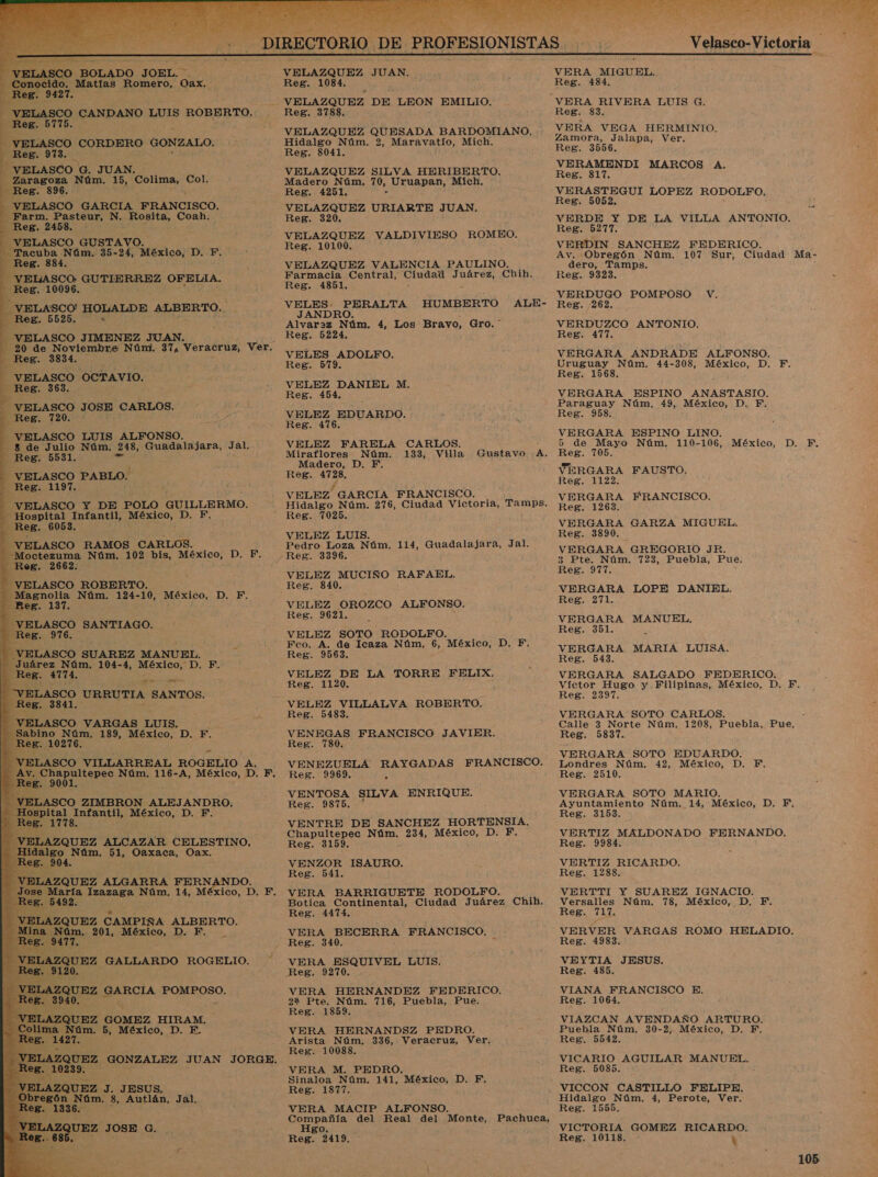          VELAZQUEZ JUAN. do. Matías Romero, a Reg, 1084. -— VELAZQUEZ DE LEON EMILIO, VELASCO CANDANO LUIS ROBERTO. Reg. 3788. Reg. 5 a CORDERO GONZALO. Reg. 973. VELASCO. G. JUAN. - Zaragoza Núm. 15, Colima, Col. VELAZQUEZ QUESADA BARDOMIANO. Hidalgo Núm. 2, Maravatío, Mich. Reg. 8041. —VELAZQUEZ SILVA HERIBERTO. Madero Núm, 70, , Uruapan, Mich, Reg. 896. Reg. 4251. VELASCO GARCIA FRANCISCO, VELAZQUEZ T AN. y Farm. E toi N. Rosita, Coah. Reg. EA liar ande MEO. e e GUSTAVO. tato VALDIVIESO RO racuba Núm. 35-24, México, D. F. Reg. 884. da VELASCO, GUTIERREZ OFEULIA, Reg. 10096. Reg. 4851. “VELASCO! HOLALDE ALBERTO. ia BERALTA HUMBERTO ALE- 4 J _ ReB. 5525, A Alvaraz Núm. 4, Los Bravo, Gro.” VELAZQUEZ VALENCIA PAULINO. Farmacia Central, ero dá Chih. - VELASCO JIMENEZ JUAN ee Reg. 5224, í r. Ze A eS e Nú A eracruz, e VELES ADOLFO. ? Reg. 579. be ee ASCO OCTAVIO, VELEZ DANIEL M. Reg. 454. CARLOS. NE % A 720. ao VBLEZ EDUARDO. 08. pa “VELASCO LUIS ALFONSO. -8 de Julio Núm. 248, Guadalajara, Jal. VELEZ FARELA CARLOS. Miraflores Núm. 133, Villa Gustavo A. Reg. da mi Madero, D. F VELASCO PABLO. Reg. 4728, Reg. 1197. VELEZ GARCIA FRANCISCO. Hidalgo Núm. 276, Ciudad Victoria, Tamps. - Reg. 7025, VELEZ LUIS. Pedro Loza Núm. 114, Guadalajara, Jal.        VELASCO Y DE POLO GUILLERMO. al Infantil, MÉXICO, 1D R Reg. 6053. VELASCO RAMOS CARLOS. ota Núm, 102 bis, México, D. F. Reg. 3396. eB. ss VELEZ MUCIÑO RAFAEL, VELASCO ROBERTO. Reg. 840, Magnolia Núm. 124-10, México, D. EF, &gt; Reg. 137. VELEZ OROZCO ALFONSO. Reg. 9621.           LASCO SANTIAGO. IO ELASCO SUAREZ MANUEL. VELEZ SOTO RODOLFO. Fco. A. de Icaza Núm, 6, México, D. F, Reg. 9563. Juárez Núm. 104-4, México, D. EF. ; Reg. 4774, VELEZ DE LA TORRE FELIX. A Reg. 1120, LASCO URRUTIA SANTOS. ; VELEZ VILLALVA ROBERTO. Reg. 5483. VENEGAS FRANCISCO JAVIER. . 10276. | qe Reg. 780. LASCO VILLARREAL ROGELIO A. VENEZUELA RAYGADAS FRANCISCO. LO nSS Núm. 116-A, México, D. F. Reg. 9969. 6 VENTOSA SILVA ENRIQUE. ELASCO ZIMBRON ALEJANDRO. Reg. 9875. ¡pital Infantil, México, D. F VENTRE DE A UA HORTENSIA. pS bis Chapultepec Núm xico, ELAZQUEZ ALCAZAR CELESTINO Res, 8159, go Núm. 51, Oaxaca, Oax. E ; VENZOR ISAURO. Reg. 541. VERA BARRIGUETE RODOLFO. Botica Continental, Ciudad Juárez Chih, : Reg. 4474. QUEZ CAMPIÑA ALBERTO. Si m. 201, México, D. F. VERA BECERRA FRANCISCO, 7. Reg. 340. LAZQUEZ GALLARDO ROGELIO VERA ISQUIYEL, LUIS. Reg. 9270. VERA HERNANDEZ FEDERICO. 22 Pte. Núm. 716, Puebla, Pue. Reg. 1859. VERA HERNANDSZ PEDRO. Arista Núm, 336, Veracruz, Ver. Reg. 10088. VERA M. PEDRO, Sinaloa Núm. 141, México, D. F. Reg. 13877. VERA MACIP ALFONSO. Compañía del Real del Monte, Hgo. Reg. 2419, L a GOMEZ HIRAM. ON 5, México, D. E. ZOU az GONZALEZ JUAN JORGE. ZQUEZ J. JESUS, són Núm, 8, Autlán, Jal. Pachuca, Ez JOSE C.  % o ass, ' Le PES EN bl &gt; 5% A Velasco-Victoria y VERA MIGUEL. nl Reg. 484. ¡qe e VERA RIVERA LUIS G. Ñ Reg. 83. : ] pu VERA VEGA HERMINIO. E Zamora, Jalapa, Ver. : y Reg. 3556. VERAMENDI MARCOS A. Reg. 317. VERASTEGUI LOPEZ RODOLFO. Reg. 5052. VERDE Y DE LA VILLA ANTONIO. Reg. 5277. VERDIN SANCHEZ FEDERICO. Av. Obregón Núm. 107 Sur, Ciudad Ma- dero, Tamps. Reg. 9323. VERDUGO POMPOSO V. Reg. 262. VERDUZCO ANTONIO, Reg. 477. VERGARA ANDRADE ALFONSO. Uruguay Núm. 44-308, México, D. F, Reg. 1568. VERGARA ESPINO ANASTASIO. Paraguay Núm, 49, México, D, E, Reg. 958. VERGARA ESPINO LINO. 5 de Mayo Núm. 110-106, México, D. F. Reg. 705. VERGARA FAUSTO. Reg. 1122. VERGARA FRANCISCO. Reg. 1268. VERGARA GARZA MIGUEL. Reg. 3890. VERGARA GREGORIO JR. 3 Pte. Núm. 723, Puebla, Pue. Reg. 977. VERGARA LOPE DANIEL. eo VERGARA MANUEL, Reg. 351. VERGARA MARIA LUISA. Reg. 543. VERGARA SALGADO FEDERICO. Víctor Hugo y Filipinas, México, D, Reg. 2397. VERGARA SOTO CARLOS. Calle 3 Norte Núm. 1208, Puebla, Pue, Reg. 5837. VERGARA SOTO EDUARDO. Londres Núm. 42, México, D. F. Reg. 2510, VERGARA SOTO MARIO. Ayuntamiento Núm, 14, México, D., YF, Reg. 3153. VERTIZ MALDONADO FERNANDO, Reg. 9984. VERTIZ RICARDO. Reg. 1288. VERTTI Y SUAREZ IGNACIO. Versalles Núm. 78, México, D, F, Reg. 717. VERVER VARGAS ROMO HELADIO. Reg. 4983. VEYTIA JESUS. Reg. 485. z . VIANA FRANCISCO E. Reg. 1064. VIAZCAN AVENDAÑO ARTURO. F, Puebla Núm. 30-2, México, D., F. Reg. 5542. VICARIO AGUILAR MANUEL. Reg. 5085. VICCON CASTILLO FELIPE. E Hidalgo Núm. 4, Perote, Ver. Reg. 1555. VICTORIA GOMEZ RICARDO. Reg. 10118. Ñ