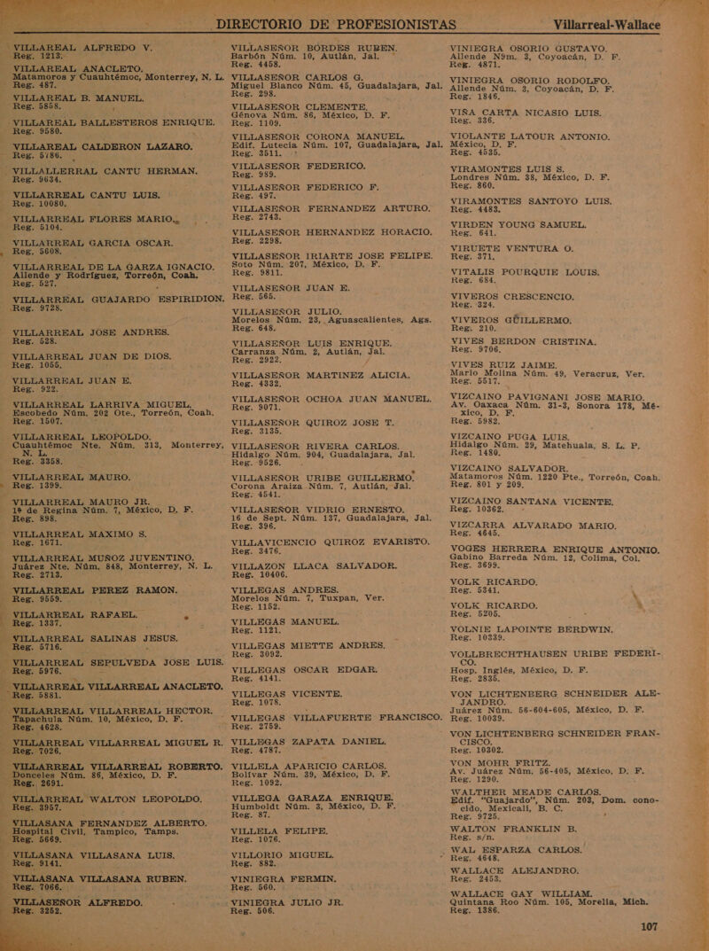  VILLAREAL ALFREDO Y. Reg. 1213: VILLAREAL ANACLETO. - Reg. 187. VILLAREAL B. MANUEL. Reg. 5858. y -VILLAREAL BALLESTEROS ENRIQUE Reg. 9580. ¿ VILLAREAL CALDERON LAZARO. Reg. 5186. -—VILLALLERRAL CANTU HERMAN. Reg. 9634. VILLARREAL O LUIS. Reg. 10080. VILLARREAL FLORES MARIO. Reg. 5104. VILLARREAL GARCIA OSCAR. , Reg, 5608, Allende y Rodríguez, Torreón, Coah. Regio2l. . Reg. 9728. VILLARREAL JOSE ANDRES. Reg. 528. VILLARREAL JUAN DE DIOS. Reg. 1055, VILLARREAL JUAN E. Reg. 922. VILLARREAL LARRIVA MIGUEL. Escobedo Núm. 202 Ote., Torreón, Coah. Reg. 1507. VILLARREAL LEOPOLDO. Cuauhtémoc Nte. Núm. 313, N. L. , Reg. 3358. VILLARREAL MAURO. hb Reg. 1399. - VILLARREAL MAURO JR. 12 de Regina Núm. 7, México, D. F. Reg. 898. VILLARREAL MAXIMO S. Reg. 1671. VILLARREAL MUÑOZ JUVENTINO. Reg. 2713. “VILLARREAL AS pZ RAMON. Reg. 9559. E - VILLARREAL RAFAEL. Y Res. 1337. á “VILLARREAL SALINAS Ed - Reg. 5716. Reg. 5976. REE. 5881. VILLARREAL VILLARREAL te Tapachula Núm. 10, México, D. F Reg. 4628. _ Reg. 7026. Donceles Núm. 86, México, D. F. - Reg. 2691. VILLARREAL “WALTON LEOPOLDO. Reg. 3957. | , VILLASANA FERNANDEZ ALBERTO. Hospital Civil, Tampico, Tamps. Reg. 5669. VILLASANA VILLASANA LUIS. Reg. 9141. - VILLASANA VILLASANA RUBEN. Reg. 7066. VILLASEÑOR e y pes: 3952,   e A ad AS ARA, 4 TE 1 &gt; mb: VILLASEÑOR BORDES RUBEN. Barbón Núm. 10, Autlán, Jal. Reg. 4458. VILLASEÑOR CARLOS G. Reg. 298 VILLASEÑOR CLEMENTE, Génova Núm. 86, México, D. F. Reg. 1109. VILLASEÑOR CORONA MANUEL. Edif. Lutecia Núm. 107, Guadalajara, Jal. Reg. 3511. “5 VILLASEÑOR FEDERICO. Reg. VILLASEÑOR FEDERICO PF: Reg. 197. VILLASEÑOR FERNANDEZ ARTURO. Reg. 2743, VILLASEÑOR HERNANDEZ HORACIO. Reg. 2298. VILLASEÑOR IRIARTE JOSE FELIPE. Soto Núm. 207, México, D. F. Reg. 9811. VILLASEÑOR JUAN E. Reg. 565. VILLASEÑOR JULIO. Morelos Núm. 23, Aguascalientes, Ags. Reg. 648. A VILLASEÑOR LUIS ENRIQUE. Carranza Núm. 2, apuha: Jal. Reg. 2922. VILLASEÑOR MARTINEZ ALICIA, Reg. 14332. VILLASEÑOR OCHOA JUAN MANUEL. Reg. 9071. VILLASEÑOR QUIROZ JOSE T. Reg. 3135. VILLASEÑOR RIVERA CARLOS. Reg. 9526. VILLASEÑOR URIBE GUILLERMO. Corona Araiza Núm. 7, Autlán, Jal. Reg. 4541. VILLASEÑOR VIDRIO ERNESTO. y 16 de Sept. Núm. 137, Guadalajara, Jal. Reg. 396. VILLAVICENCIO QUIROZ EVARISTO. Reg. 3476. VILLAZON LLACA SALVADOR. Reg. 10406. VILLEGAS ANDRES. Morelos Núm. 7, Tuxpan, Ver. Reg. 1152. VILLEGAS MANUEL. Reg. 1121. VILLEGAS MIETTE ANDRES. Reg. 3092. VILLEGAS OSCAR EDGAR. Reg. 4141. VILLEGAS VICENTE. Reg. 1078. Reg. 2759. VILLEGAS ZAPATA DANIEL. Reg. 4787. - VILLELA APARICIO CARLOS. Bolívar Núm. 39, México, D. F. Reg. 1092. Humboldt Núm. 3, México, D. F. Reg. 87. VILLELA FELIPE. Reg. 1076. VILLORIO MIGUEL. Reg. 882. Reg. 560. Reg. 506 Villarreal-Wallace VINIEGRA OSORIO GUSTAVO. Allende N9m. 3, Coyoacán, D. F. Reg. 4871. VINIEGRA OSORIO RODOLFO. Allende Núm. 3, Coyoacán, D. FE, Reg. 1346. VIÑA CARTA NICASIO LUIS. Reg. 336. VIOLANTE LATOUR AEJATO, México, D. FE, Reg. 4535. VIRAMONTES LUIS $. Londres Núm. 38, México, D. F. Reg. 860. VIRAMONTES SANTOYO LUIS. Reg. 4483. VIRDEN YOUNG SAMUEL, Reg. 641. VIRUETE VENTURA O. Reg. 371, VITALIS POURQUIE LOUIS. Reg. 684. VIVEROS CRESCENCIO. Reg. 324. VIVEROS GÚILLERMO. Reg. 210. VIVES BERDON CRISTINA. Reg. 9706. VIVES RUIZ JAIME. Mario Molina Núm. 49, Veracruz, Ver. Reg. 5517. VIZCAINO PAVIGNANI JOSE MARIO. Av. Oaxaca Núm. 31-3, Sonora 173, MÉé- xico, D. F. Reg. 5982. VIZCAINO PUGA LUIS. Hidalgo Núm. 29, Matehuala, S. L. P. Reg. 1480. VIZCAINO SALVADOR. Matamoros Núm. 1220 Pte., Torreón, Coah. Reg. 801 y 209, VIZCAINO SANTANA VICENTE. Reg. 10362. VIZCARRA ALVARADO MARIO. Reg. 4645. VOGES HERRERA ENRIQUE ANTONIO. Gabino Barreda Núm. 12, Colima, Col. Reg. 3699. VOLK RICARDO. Reg. 5341. VOLK RICARDO. 4 Reg. 5205. . Reg. 10339. VOLLBRECHTHAUSEN URIBE FEDERI- e el Hosp. Inglés, México, D. F. Reg. 2835. VON LICHTENBERG SCHNEIDER ALE- JANDRO. Juárez Núm. 56-604-605, México, D. F. Reg. 10039. VON LICHTENBERG SCHNEIDER FRAN- CISCO. Reg. 10302. VON MOHR FRITZ. Av. Juárez Núm. 56-405, México, D. FE. Reg. 1290. WALTHER MEADE CARLOS. Edif. “Guajardo”, Núm. 203, Dom. cono- cido, Mexicali, B. C. Reg. 9725. , WALTON FRANKLIN B. Reg. s/n. Reg. 4648. WALLACE ALEJANDRO. Reg. 2453. WALLACE GAY WILLIAM, É Quintana Roo Núm. 105, Morelia, Mich. Reg. 1386. 107 PA E Fi E.» : A aji y E &gt; bi,