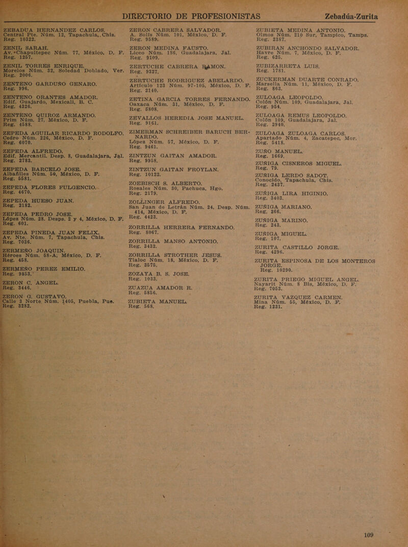 +    c Núm, a, México, p. F. Q $ Soledad obiaao! Ver. TENO QUIROZ ARMANDO. a SS 27, a ; si a ER 50, México, D, F. 2 posa AO EÑO JOAQUIN. 0 Núm. 58-A; México, D,: F. ZERON CABRERA SALVADOR. A. Solís Núm. 101, México, D. F. Res. 9589. —ZERON MEDINA FAUSTO. Liceo Núm. 186, Guadalajara, Jal. “Reg. 9109. -ZERTUCHE CABRERA ROO DE 9327. ZERTUCHE RODRIGUEZ ABELARDO. Artículo 123 Núm. 97-105, México, D. PF. Reg. 2140. ZETINA GARCIA TORRES FERNANDO. Oaxaca Núm. 31, México, D. F. Reg. 5808, ZEVALLOS HEREDIA JOSE MANUEL. Reg. 0 161. ZIMERMAN SCHREIBER BARUCH BER- NARDO. López Núm. 57, México, D. F, Reg. 9461. ZINTZUN GAITAN AMADOR. Reg. 9958, ZINTZUN GAITAN FROYLAN. Reg. 10122. ZOEBISCH S. ALBERTO. Rosales Núm. 30, Pachuca, Hgo, Reg. 2179. ZOLLINGER ALFREDO. San Juan de Letrán Núm. 24, Desp. Reg. 4423. Núm. ZORRILLA HERRERA FERNANDO. Reg. 8067. ZORRILLA MANSO ANTONIO. Reg. 3432. ZORRILLA STROTHER JESUS. Tlaloc Núm. 18, México, D. F. Reg. 3575. ZOZAYA B. S. JOSE. Reg. 1033. - ZUAZUA AMADOR R. Reg. 5856. Re ZUBIETA MANUEL. Reg. 568. O AS Tebadúa Zútita ZUBIETA MEDINA ANTONIO, Olmos Núm. 210 Sur, NR Tamps. Reg. 2387. ZUBIRAN ANCHONDO SALVADOR. Havre Núm. 7, México, D. F. Reg. 625, ZUBIZARRETA LUIS, Ree 8L ZUCKERMAN DUARTE CONRADO. Marsella Núm. 11, México, D. F. ZULOAGA LEOPOLDO. Colón Núm. 109, Guadalajara, Jal. Reg. 954, ZULOAGA REMUS LEOPOLDO. Colón 109, Guadalajara, Jal. Reg. 2940. ZULOAGA ZULOAGA CARLOS. Apartado Núm, 4, Zacatepec, Mor. Reg. 5418. ZUÑO MANUEL. Reg. 1669, ZUÑIGA CISNEROS MIGUEL. ZUÑIGA LERDO SADOT. Conocido, Tapachula, Chis. ZUÑIGA LIRA ISO Reg. 34083. ZUÑIGA MARIANO. ZUÑIGA MARINO. ZUÑIGA MIGUEL. Reg, 107, ZURITA CASTILLO JORGE. Reg. 4296. ZURITA ESPINOSA DE EOS MONTEROS -JORGE. Reg. 10290, ZURITA PRIEGO MIGUEL ANGEL. Nayarit Núm. 8 0% México, D. F. ZURITA VAZQUEZ CARMEN, Mina Núm. 55, México, D. F. Reg. 1231. 