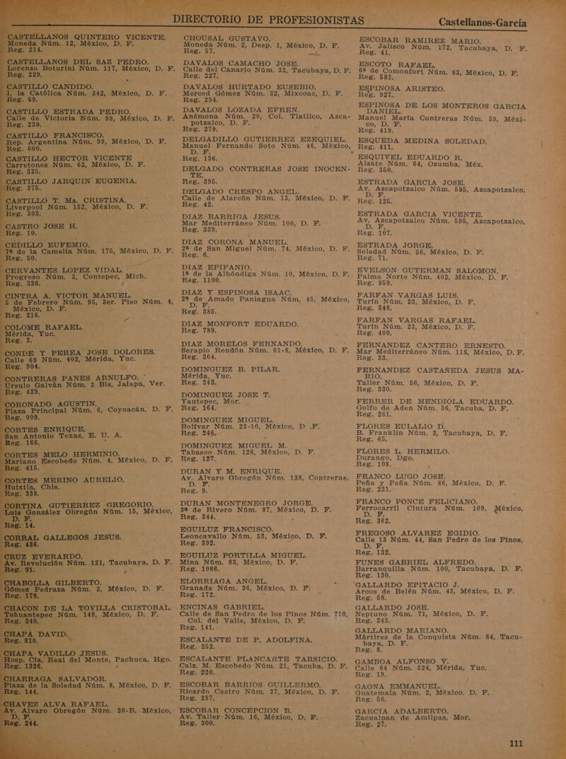                            TELLANOS DEL SAZ PEDRO. 229. Le CASTILLO FRANCISCO. a Argentina Núm. 99, México, D. PF. eg. 600. CASTILLO HECTOR VICENTE Carretones Núm. 62, México, D. F. . 325. ASTILLO JARQUIN EUGENIA. eg. 375. STILLO T. Ma. CRISTINA. iverpool Núm. Deva México, D. Y. eg. 303. ASTRO JOSE H. Reg. 10. CEDILLO EUFEMIO. de la Camelia Núm. 175, México, - IA Dz CERVANTES LOPEZ VIDAL. Progreso Núm. 3, Contepec, Mich. Res; 326.0: e NTRA A. VICTOR MANUEL. de Febrero Núm. 95, 3er. Piso Núm. 4, México, D. Y. Res. 216. COLOME RAFAEL, Mérida, Yuc. Reg. 3. CONDE Y PEREA JOSE DOLORES. e 69 Núm. MER Mérida, Yuc. eg. 904. ; NTRERAS PANES ARNULFO. ulo Galván Núm. 3 Bis, Jalapa, Ver. . 439. CORONADO AGUSTIN, Plaza Principal Núm. e. 909. CORTES ENRIQUE. Antonio Texas, E. D. qu 166. TES MELO HERMINIO, iano Escobedo Núm. 4, México, D. F, 415. ES MERINO AURELIO, la, Chis. 338. y 6, Coyoacán, DIES Z EVERARDO, p ución Núm. 121, Era yO: DE: &gt; BOLLA GILBERTO. 'edraza Núm. 2, México, D. F. DE LA TOVILLA CRISTOBAL. ec a 148, México, D. FE, VID: ] “ DILLO JESUS. Real del Monte, Pachuca, Hgo. EZ ALVA RAFAEL. BA A bi E  CHOUSAL GUSTAVO. Moneda Núm. 2, Desp. 1, México, D. F. Reg. Dl. DAVALOS CAMACHO JOSE. Calle del Canario Núm. 32, Tacubaya, D. F. Reg. 227. DAVALOS HURTADO EUSEBIO. Merced Gómez Núm. 32, Mixcoac, D. F. Reg. 291. DAVALOS LOZADA EFREN. Anémona Núm. 20, Col. Tlatilco, potzalco, D, Y. Reg. 279. DELGADILLO GUTIERREZ EZEQUIEL. Manuel Fernando Soto Núm. 46, México, D.. E : Reg. 136. id CONTRERAS JOSE a Reg. 390. DELGADO CRESPO ANGEL. Calle de Alarcón Núm. 13, México, D. F. Reg. 42. DIAZ BARRIGA JESUS. Mar Mediterráneo Núm. Reg. 339. DIAZ CORONA MANUEL. 22 a Miguel Núm. 74, México, D. F. Reg. 6. DIAZ EPIFANIO. 12 de la Alhóndiga Núm. Reg. 1100. DIAZ Y ESPINOSA ISAAC, OS Paniagua Núm. Reg. 385. DIAZ MONFORT EDUARDO. Reg. 789. il Azca- 100, D. BE: 10, México, D.F, 45, México, DIAZ MORELOS FERNANDO. Reg. 264. DOMINGUEZ B. PILAR. Mérida, Yuc. Reg. 243. DOMINGUEZ JOSE T. Yautepec, Mor. Reg. 164. DOMINGUEZ MIGUEL. Bolívar Núm. 23- 10, México, D .F. Reg. 246. DOMINGUEZ MIGUEL MEE: Tabasco Núm. 126, México, D. F. EOI DURAN Y M. ENRIQUE. Av. TS Obregón Núm. 138, Contreras, 0 &gt; Reg. 9. DURAN MONTENEGRO JORGE. 32 de Rivero une 87, México, D, Y, Reg. 344. á EGUILUZ FRANCISCO. Leoncavallo Núm. 53, México, Reg. 392. EGUILUZ PORTILLA MIGUEL. Mina Núm. 83, México, D. F. Reg. 1086. ELORRIAGA ANGEL. Granada Núm. 36, México, D. F. Reg. 172. : ENCINAS GABRIEL. Calle de San Pedro de los Pinos Núm. 710, Col. del Valle, México, D. F. Reg. 141. ESCALANTE DE P. ADOLFINA, Reg. 252. ESCALANTE PLANCARTE TARSICIO. Calz. M, Escobedo Núm. 21, Tacuba, D. F. Reg. 220. ESCOBAR BARRIOS GUILLERMO. Ricardo Castro Núm. 27, México, ES Reg. 287. ESCOBAR CONCEPCION B. Av. Taller Núm. 16, México, D, F. Reg. 300. DA  lo E A e e N Castellanos-García De ESCOBAR RAMIREZ MARIO. Av. Jalisco Núm. TD Ros dY Tacubaya, ESCOTO RAFAEL, 6% de Comonfort Núm. i Reg. 587. m. 83, México, D. F. ESPINOSA ARISTEO. Reg. 927. ESPINOSA DE LOS MONTEROS GA DANIEL. e Manuel María Contreras Núm. 39, Méxi- co, D. F, Reg. 419, ESQUEDA MEDINA SOLEDAD. Reg. 411. ESQUIVEL EDUARDO R. Alzate Núm. 64, Ozumba, Méx, Reg. 350. ESTRADA GARCIA JOSE. A On Núm. 595, Azcapotzalco, Reg. 125. ESTRADA GARCIA VICENTE. Re DO AGO Núm. 595, Azcapotzalco, Reg. 107. ESTRADA JORGE. Soledad Núm. 56, México, D. F. Reg. 71. ' EVELSON GUTERMAN SALOMON. Palma Norte Núm, .402, México, D., F. Reg. 959. FARFAN VARGAS LUIS. Turín Núm. 23, México, D. F. Reg. 348. FARFAN VARGAS RAFAEL, Turin Nun 284 ea JO BN Reg. 400. FERNANDEZ CANTERO ERNESTO. Ecos O Núm. 118, México, D. FE. eg. e e CASTAÑEDA JESUS MA- Taller Núm. 56, México, D. F. Reg. 330. FERRER DE MENDIOLA EDUARDO. Golfo de Aden Núm. 36, Tacuba, D. F. Reg. 231. FLORES EULALIO D. B. Franklin Núm, 3, Tacubaya, D. F. Reg. 65. FLORES L. HERMILO. Durango, Dgo. Reg. 108. FRANCO LUGO JOSE. Peña y Peña Núm. 86, México, D, FEF. Reg. 231. FRANCO PONCE FELICIANO. eN Cintura Núm. 109, Reg. 362. FREGOSO ALVAREZ EGIDIO. O Núm. 44, San Pedro de los Pinos, DIES Reg. 132. FUNES GABRIEL ALFREDO, Barranquilla Núm. 100, Tacubaya, Reg. 130. De México, DE Arcos de Belén Núm. 43, México, D. F. Reg. 58. GALLARDO JOSE. Neptuno Núm. 71, México, D. F, Reg. 343, pad GALLARDO MARIANO. A Mártires de la Conquista Núm. 84, Tacu- baya, D. F, Ni Reg. 8. GAMBOA ALFONSO V. Calle 64 Núm. 524, Mérida, Yuc. Reg. 19. GAONA EMMANUEL. , Guátemala Núm. 2, México. D. F, Reg. 56. GARCIA ADALBERTO. Zacualpan de Amilpas, Mor, Reg. 27. 