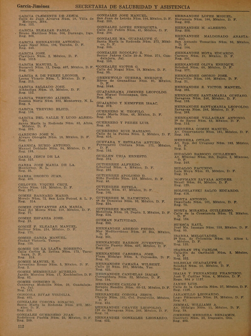 García-Jiménez GARCIA CLEMENTE DE JESUS. Calle de Juan Alvarez Núm. 10, Villa de Metepec, Méx. z Reg. 1583. GARCIA ELEAZAR PABLO. Bruno Martínez Núm. 306, Durango, Dgo. Reg. 306. GARCIA HERNANDEZ ANTONIO. Lago Naur Núm. 106, Tacuba, D. Y. Reg. 443. GARCIA JOSE. Clavijero Núm. 2, México, D. Y. Reg. 1313. GARCIA MANUEL L. Reg. 134. GARCIA S. DE PEREZ LEONOR. Leona Vicario Núm. 7, México. D. Y. Reg. 215. GARCIA SALGADO- JOSE. Alhóndiga Núm. 19, México, ABAD, Reg. 152. GARCIA TREVIÑO ALIBER. Zuazua Norte Núm. 802, Monterrey, N. e Reg. 4. GARCIA TREVIÑO ELIUD. Reg. 138. GARCIA DEL VALLE Y LUGO ALBER- TO. Santa María la Redonda Núm. 83, Altos, México, D. F. Reg. 393. GARDUÑO JOSE N. Alvaro Obregón Núm. 18, México, D. Y. 1 Reg. GARNICA RUBIO ANTONIO. Manuel Doblado Núm. 84, México, D. F. Reg. 198. GARZA JESUS DE LA Reg. 323. GARZA JOSE MARIA DE LA. Monterrey, N. L. Reg. 35. GARZA OROZCO JUAN. Reg. 408. GELOVER VIQUEZ CRUZ. Cobre Núm. 129, México, D. Y. Reg. 267. GOMEZ BARNARD MARIO. z Morelo Núm. 72, San Luis Potosí, S. L. P. Reg. 314. GOMEZ CERVANTES ANA MARIA. Real del Monte Núm. 110, México, D. Y. Reg. 77. GOMEZ ESPARZA JOSE. Reg. 23. GOMEZ F. ELEAZAR MANUEL. Bolívar Núm. 234, México, D. YF. Reg. 171. GOMEZ GARZA MANUEL. Ciudad Victoria, Tamps. Reg. 139. GOMEZ DE LA LLATA ROBERTO.: Calle Carlos B. Zetina Núm. 173, Tacu- baya, .D. EX Reg. 318. GOMEZ MANUEL E. Juventino Rosas Núm. 5, México, D. F. Reg. 2. GOMEZ MEMBRILLO AURELIO. Jardín Morelos Núm. 17, Xochimilco, D. EF. Reg. 82. GOMEZ ONESIMO R. Contreras Medellín Núm. 29, Guadalaja- ra, Jal. Reg. 163. GONGORA RIVAS VIRDILIA. Reg. 405. GONZALEZ CORONA IGNACIO. Santa María la Redonda Núm. 273, .-Mé- X100, DEl Reg. 310. GONZALEZ GUERRERO JUAN. Rodríguez Puebla Núm. 25, México, D.F. 112    GONZALEZ JOSE MANUEL. : HERNANDEZ LOPEZ MIGUEL. A San Juan de Letrán Núm. 104, México, D. F. Hortensia Núm. 100, México, D. F. Reg. 259. Reg. 302. E GONZALEZ LOPEZ ENRIQUETA. HERNANDEZ M. ALBERTO. : Calle del Peñón Núm. 41, México, D. F. Reg. 358. Reg. 204. HERNANDEZ MALDONADO ANASTA-. GONZALEZ MA. GUADALUPE C. SsIO. Santa María la Redonda Núm. 273, Méxi- de Antonio Tomatlán Núm. 86, ON Reg. 04. GONZALEZ -RODOLFO Z. HERNANDEZ MOTA EDUARDO. Sector Juárez Calle 39-A. Núm. 271, Gua- Carmen Núm. 21, México, D. F. dalajara, Jal. Reg. 391. Reg. 159. E q : HERNANDEZ OLIVA ENRIQUE. Soledad Núm. 60, México, DLE ae e Nogal Núm. 79, México, D. F. Reg. 377. E eg S : HERNANDEZ OSORIO JOSE. no EN A GRENEWOLD GUERRA ENRIQUE. Peralvillo Núm. 0 México, D. E. , A, de Granaditas Núm. 91, México, Reg. 31. D Reg. 5646. HERNANDEZ $. VICTOR MANUEL, Reg. 285. GUADARRAMA JIMENEZ LEOPOLDO. San Miguel Teloloapan, Gro. HERNANDEZ SANTAMARIA GUSTAVO. Reg. 404. : E Núm. 246, México, D. F. GUAJARDO Y KEMFFER ISAAC. FA Reg. 372. : HERNANDEZ A LEOPOLDO. GUERRERO M. TEOFILO. Res. 268. za xico, D. F. Jesús María Núm. 46, México, D. F. 285 104: o ANTONIO. 2 d Z , . . GUERRERO Y PEREZ LUIS. a eg. 49.. : HERRERA GOMEZ MANUEL. 7 4% GUERRERO RUIZ MARIANO. Av. Observatorio Núm. 161, mA D. F. Calle de la Palma Núm. 2, México, D. EF.” Reg. 185. Reg. 416. 5% HERRERA OTILIO. y Av. Rep. del Uruguay Núm. :183, México, México, D, Es : Ferrocarril Cintura Núm. 171, DARE Reg. 3. Reg. 192. HIDATGO BASSOCO GUILLERMO. a URIA ERNESTO. Av. Mixcoac Núm. 955, Depto, 2, ia Ñ ¿DAR q Reg. 248, e ; eN HIDALGO FACUNDO. ej ES GUTIERREZ ALFREDO. Libertad Núm. 4, México, D. F. Reg. 496. Luis Moya Núm. 89, Ae DATE Reg. 19. HE GUTIERREZ APOLONIO D. a a Niño Perdido Núm. 238, México, D. F. HOFFMANN ZAVALA ANDRES. a A Reg. 46. Brasil Núm. 60, México, D.F. NS GUTIERREZ ESTELA. Reg. 129. es Camella. Núxa. 67, México, DP. HOLOHLAVSKI SALCO EDUARDO. E Reg. 105. Reg. 418. | ee GUTIERREZ M. RAYMUNDO. 42 de Donceles Núm. 93, México, D. F. Res 234. HORTA ANTONIO. pci Degollado Núm. 101, México, D. ño e Reg. 75. &gt; MES GUTIERREZ MANUEL. ES HORTA MIRANDA GUILLERMO. : Motolinfa Núm. 16, Depto. 3, México, D. F. Calle de la Constancia Núm. 72, México, Í Reg. 534, A | - 18 (ee Y GUZMAN NATIVIDAD. Reg. 184. qe E HUESCA RAUL. _ ENS HERNANDEZ ABREGO PEDRO. o E Izazaga Núm. 158, México, E 2. Mar Mediterráneo Núm. 20 Bis, México, : e : Y nel bl IBARRA MELQUIADES. d á 22 Rep. de Colombia Núm. 50, decido 1, HERNANDEZ BARRON JUVENTINO. A ; Carrillo Puerto Núm. 427, México, D. F.. R*8- 135. EL AO Reg. 437 . IBARRAN ITA CARLOS. =d HERNANDEZ CABRERA JOSE. Callejón de Garibaldi Núm. 3, México, y Plaza Hidalgo Núm. 6, Coyoacán, D. F. E 232. 4 Reg. 81. IGLESIAS GUADALUPE C. m4 A HERNANDEZ CAMARA WILBERT. Soledad Núm. 50, MexicA, Di EE Calle 23 Núm. 201, Mérida, Y Res. 425. pez -Reg. 73. HERNANDEZ CANDELAS ISATA ISAIAS Y FERNANDEZ FRANCISCO. | Corregidora Núm. 32, México, D. da José T. Cuéllar Nám. 4 an D. EN Na Reg. 194. Regs. 604 y 1137. l se SS HERNANDEZ CARLOS F. JAKEZ LUIS. Serapio Rendón Núm. 68-13, México, D. F. Calle de la Camelia pa 37, io EN E. Reg. 93. Reg. 1126. HERNANDEZ CORONA JESUS. JARAMILLO LEONA: a Chopin Núm. 181, Col. Peralvillo, México, Lago Pátzcuaro Núm. 28, a F. S D. F. Reg. 67. - - Reg. 434. RNANDEZ CHAVEZ LEOPOLDO. 22 de Zaragoza Núm. 246, México, D. F.         JEMMAL WILLIAMS A. Av. Hidalgo Núm. 11, México, 3 E Reg. 39. TE JIMENEZ HERRERA BENJAMIN. HERNANDEZ GONZALEZ LEONARDO. Guerrero Núm. 28, Irapuato, Gto. &gt;