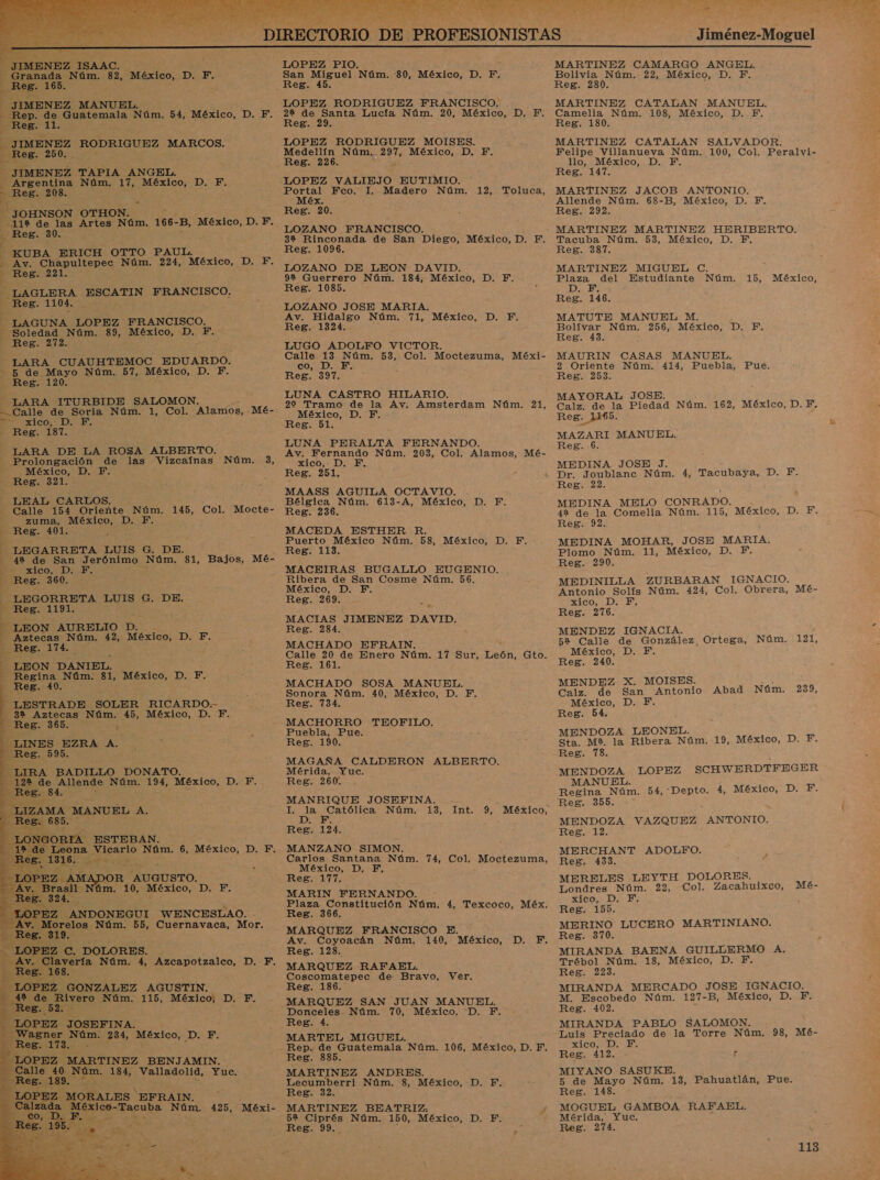    y MENEZ ISAAC. , , LOPEZ PIO. RA ns Núm. 82, México, 10 pl San Miguel Núm. 80, México, D. F. k Reg. 16 _ Reg. 45. LOPEZ RODRIGUEZ FRANCISCO. 2% de Santa Lucfa Núm. 20, México, D. F. He ad; Reg. 29. 3 JIMENEZ RODRIGUEZ MARCOS. LOPEZ RODRIGUEZ MOISES. nes: 250. . ns Núm, 207, México, D. F, eg JIMENEZ TAPIA ANGEL. 4 A Núm. 17, Eo D.F; &gt; eg. 2 3 JOHNSON OTHON. -11%9 de las Artes Núm. 166- B, México, D. F. Reg. 30. KUBA ERICH OTTO PAUL. “e Av. Chapultepec Núm. 224, México, D. F. Reg. 221. 3 - LAGLERA Aid FRANCISCO. a Reg. 1104. E “LAGUNA LOPEZ FRANCISCO, -_ Soledad Núm. 39, ERISO:&gt; D, F. Reg. 272. LARA CUAUHTEMOC EDUARDO. - 5 de Mayo Nara, 57, México, D. F. _ Reg. 120. —_LARA ITURBIDE SALOMON. Calle de Soria Núm. 1, Col. Alaníos, Mé- LOPEZ VALIEJO EUTIMIO. Portal Fco. I. Madero Núm. 12, Toluca, E Méx. ; Reg. 20. LOZANO FRANCISCO. 32 Rinconada de San Diego, México, D. F. Reg. 1096. LOZANO DE LEON DAVID. 92 Guerrero Núm. 184, México, D. F. Reg. 1085. LOZANO JOSE MARIA. Av. Hidalgo Núm. 71, México, D. F. Reg. 1324. LUGO ADOLFO VICTOR. Calle 13 Núm. 53, Col. Moctezuma, Méxi- co, D. E. Reg. 397. LUNA CASTRO HILARIO. 22 Tramo de la Av. Amsterdam Núm. 21, =. A México, D. F ico: DE PCI Oe rez. 187. Reg. 51. : LUNA PERALTA FERNANDO. — LARA DE LA ROSA ALBERTO. Av. Fernando Núm. 203, Col. Alamos, Mé- Prolongación de las Vizcafnas Núm. 3, xico, D. F. A México, D. F Reg. 251, - Reg. 321. : LEAL CARLOS. Bélgica Na 613A, MÓxIO : a E -A, ICON: Calle 154 Oriente Núm. 145, Col. Mocte- Reg 236. exlcs : a zuma, México, D. E Reg. 101. MACEDA ESTHER 7 Puerto México Núm. Es, México, D. F. -LEGARRETA LUIS G. DE. Reg. 113. 4% de San ero Núm. 81, Bajos, Mé- xico, DE. MACEIRAS BUGALLO EUGENIO. Reg. 360.5 A qe os Cosme Núm. 56. XiCO, S . LEGORRETA LUIS G. DE. Reg. 269. : Reg. 1191. : Ta MACIAS JIMENEZ DAVID - (LEON AURELIO p. á 3 LEON. Núm. 42, México, D. F. Ea . Reg. 174. MACHADO EFRAIN. Calle 20 de Enero Núm. 17 Sur, León, Gto. Reg. 161. - MACHADO SOSA MANUEL. Sonora Núm. 40, México, D. F. Reg. 734. MACHORRO TEOFILO. Puebla, Pue. Reg. 190. MAGAÑA CALDERON ALBERTO. Mérida, Yuc. Reg. 260. MANRIQUE JOSEFINA. - LEON DANIEL. - Regina Núm. 81, México, D. F. Reg. -40. - LESTRADE SOLER RICARDO. 32 Aztecas Núm. 45, México, D. F.                    se BADILLO DONATO. de Allende Núm. 194, México, DF. AMA MANUEL A. I. la Católica Núm. 13, Int. 9, México, Reg. 124. A ESTEBAN: ; eona Vicario Núm. 6, México, D. F. Pe Ps 578 JOR AUGUSTO. úm. 10, México, DE MANZANO SIMON. Carlos Santana Núm. 74, Col, Moctezuma, México, D, F, Reg. 177, MARIN FERNANDO. , Plaza Constitución Núm. 4, Texcoco, Méx, Reg. 366, MARQUEZ FRANCISCO E. : Av. Coyoacán Núm. 140, México, D. F. o. DOLORES. ¿ Reg. 128. vería Núm. 4, Azcapotzalco, D. F. MARQUEZ RAFAEL A. , : Dd de Bravo, Ver. Z GONZALEZ AGUSTIN. Reg. ero Núm. 115, México, D. F. AE SAN JUAN MANUEL. , Donceles Núm. 70, México. D. F. Reg. 4. MARTEL MIGUEL. : , Rep. de Guatemala Núm. 106, México, D. F, PEZ MARTINEZ BENJAMIN. : Res. 885. e 40 Núm. 184, Valladolid, Yue: MARTINEZ ANDRES. 189. Lecumberri Núm. 8, México, D. F. ANDONEGUI WENCESLAO. elos Núm. 55, Cuernavaca, Mor. LOPEZ 3 JOSEFINA. Wagner Núm. 234, México, DN E. 8. 173. - EZ. MORALES ' EFRAIN. Sa zada A Núm. 425, Méxi- MARTINEZ BEATRIZ, £ : R mE Núm. 150, México, D. Fi eg , Jiménez-Moguel MARTINEZ CAMARGO ANGEL. Bolivia Núm. 22, México, D. F. Reg. 280. MARTINEZ CATALAN MANUEL. Camelia Núm. 108, México, D. F. Reg. 130. MARTINEZ CATALAN SALVADOR. Felipe Villanueva Núm. 100, Col. Peralvi- llo, México, D. F. Reg. 147. MARTINEZ JACOB ANTONIO. Allende Núm. 68-B, México, D. Y. Reg. 292. MARTINEZ MARTINEZ HERIBERTO. Tacuba Núm. 53, México, D. YF, Reg. 387. MARTINEZ MIGUEL C. A del Estudiante Núm. 15, México, D. Y; Reg. 146. MATUTE MANUEL M. Bolívar Núm. 256, México, D. F. Reg. 43. MAURIN CASAS MANUEL. 2 Oriente Núm. 414, Puebla, Pue. Reg. 253. MAYORAL JOSE. Calz. de la Piedad Núm. 162, México, D. F. Reg. 1165. MAZARI MANUEL. Reg. 6. MEDINA JOSE J. Dr. Joublane Núm. 4, Tacubaya, D. F. Reg. 22. MEDINA MELO CONRADO. 42 de la Comelia Núm. 115, México, DE Reg. 92. MEDINA MOHAR, JOSE MARIA, Plomo Núm. 11, México, DE Reg. 290. MEDINILLA ZURBARAN IGNACIO. Antonio Solís Núm. 424, Col. Obrera, Mé- xico, D. YE. Reg. 276. MENDEZ IGNACIA. 52 Calle de González, Ortega, Núm. 121, México, D. Y. Reg. 240. MENDEZ X. MOISES. Calz. de San Antonio Abad Núm. 239, México, D. Y. Reg. 54. MENDOZA LEONEL. Sta. M2. la Ribera Núm. 19, México, D. F. Reg. 78. MENDOZA LOPEZ SCHWERDTFEGER MANUEL. Regina Núm. 54, Depto. 4, México, D. F. Reg. 355. MENDOZA VAZQUEZ ANTONIO. Reg. 12. MERCHANT ADOLFO. Reg. 433. MERELES LEYTH DOLORES. Londres Núm. 22, Col. Zacahuixco, Mé- xico, D. F. , Reg. 155. MERINO LUCERO MARTINIANO. Reg. 370. MIRANDA BAENA GUILLERMO A. Trébol Núm. 18, México, D. F. Reg. 223. MIRANDA MERCADO JOSE IGNACIO. M. Escobedo Núm. 127-B, México, D. F. Reg. 402. MIRANDA PABLO SALOMON. Luis Preciado de la Torre Núm. 98, MÉé- xico, D, Y. Reg. 412. E MIYANO SASUKE. 5 de Mayo Núm. 13, Pahuatlán, Pue. Reg. 148. MOGUEL GAMBOA RAFAEL. Mérida, Yuc, Reg. 271.