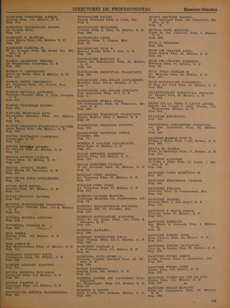  Ramírez-Sánchez  N. F. RAMIREZ PIMENTEL RAMC Regina Núm. 140, México, Reg. 354. RAMIREZ RODRIGUEZ ANGEL,   e A s AA + S A A ASP 3 p aa RN A ir va a jp HeE&gt; 183. RAMIREZ S. MANUEL. Jesús María Núm. 139, AERiOON D. F. Reg. 352. — RAMIREZ SAMUEL B. ga de Tuxpan Núm. 38, Roma Sur, Mé- xico, D.- E. Reg. 103. RAMOS ALARCON ISMAEL, La. Magdalena, bi D. F. Reg. 969. RAMOS F. LEONARDO. Arcos de Belén Núm. 6, México, D. F. Reg. 157. y RAMOS ORTIZ FEDERICO. Av. Poniente Núm. 107, Puebla, Pue. RAMOS SEVILLA ANTONIO. AS Ocampo Núm. 2, Villa Obregón, Reg. 356. RAMOS VIGUERAS RUBEN. Reg. 422. RANGEL MONCADA LUIS. Hernández alos Núm. DA Reg. 262. RAYON DELGADO FRANCISCO JAVIER. Jesús María Núm. 128, México, D. F. Reg. 328. REYES PLUTARCO. CASIMIRO. Istapalana, D. 139, México, REYES 5 RUBEN. Dr. Pascua N6 - 8l, México, D. F. RSS -80. ' REYNA OVIEDO CARLOS. Venus Núm. 13, México, D. a Res: 309: REYNA OVIEDO PRIMO. - José Morán ae Tacubaya, D. F. Reg. 316. RIO DE LA LOZA GUILLERMO. Reg: 399, RIVAS IRUZ ANGEL. Amores Núm. 127, OO: D. E. Reg. 140. RIVAS STAVOLI JAVIER. Reg. 380. RIVERA HERNANDEZ PROSPERO. An Cintura Núm. 110-A, México, Reg, Sas. RIVERA RIVERA ARTURO. Reg. 442. Res. 826. A, ROA EMMA. - Héroes Núm. 122, México, D. F. Mar Mediterráneo Núm. 47, México, D. F. . E E É    ROBLEDO LAZCANO RAUL. Constancia NO 106, México, DIES Res. 298. * ROBLES ALFARO ALFONSO. A Reg. 441. Campeche Núm. 112, México; D. F. _ Reg. 201. Campeche Núm. 112, México, D. F. Reg. 170. 00 RODRIGUEZ ACOSTA FLORENTINO, RODRIGUEZ DAVID. Pasaje Tullerías Núm. 6, León, Gto. Reg. 2. RODRIGUEZ EDUARDO. Central Núm. 9, Núm. 72, México, D. F.. Reg. 266. - RODRIGUEZ LEON. Abasolo Núm. 3, Chalco, Méx. Reg. 35. RODRIGUEZ LUIS $. Manuel Acuña Núm. 3, Atz., Reg. 165. RODRIGUEZ MANUEL D. Callej. del Estanquillo Núm. 26, México, A DS Reg. 100. RODRIGUEZ SANDOVAL FRANCISCO. Reg. 382, RODRIGUEZ DEL SOLAR GUILLERMO. Medellín Núm. 210-A, México, D. YF. E ES E RODRIGUEZ DEL SOLAR GUSTAVO. Rep. Argentina Núm. 17-7, D. F. z Reg. 8. RODRIGUEZ SPADA JUAN. 112 Constantino Núm. 89, Peralvillo, Mé- xico, D. Fl Reg. 238. RODRIGUEZ TORIELLO FRANCISCO. Basilio Badillo Núm. 7, México, D. F. Reg. 24. RODRIGUEZ VERDUGO FAUSTO, Reg. 332. RODRIGUEZ VERDUGO JESUS. Culiacán, Sin. Reg. 70. ROHEN.Y GALVEZ HILDEGARD, Sena Núm. 70, México, D., F. Reg. 271. ROJAS ESTAÑOL ROSENDO. Bolívar Núm. 332, México, D. F. Reg. 188. &gt; ROJAS SANCHEZ CARLOS. 12 del Avellano Núm. 58, México, D. Y. Reg. 39. ROLDAN COBO ANGEL. Av. Veracruz Núm. 65, México, D. FE, Reg. 270. ROLDAN COBO JUAN. Av. Veracruz, Núm. 65, México, D. e Reg. 263. ROMANO CARLOS MANUEL. DIES Reg. 13. ROMERO BALLESTEROS RICARDO. Zacatecas 430, Cd. Obregón, Son. Reg. 123. ROMERO HERNANDEZ ALFONSO. Calle de los Alpes Núm. 121, . Obregón, D. YF. Reg. 414. ROMERO RAFAEL. Reg. 398. ROMERO RODRIGUEZ RAUL. Calz. Vallejo Núm. 122-C, México, Reg. 334. RONDERO CARLOS $. 5 de Febrero Núm. 115, México, D. F. . Reg. 60. RONDERO GUILLERMO L. xico, DI E: Reg. 182. ROSAS LADISLAO. Regina Núm. 165, México, D. F. Reg. 211. ROSETE LOPEZ DE CARRERA GUA- DALUPE. Av. Chapultepec Núm. 533, México, DIE Reg. 17. ROSETE S. LUCIO. Calle 11-106, Col. Aldama, México, D. F. Reg. 420. : RUBIO SEPTIEN MATEO. 42 úe Schubert Núm. 180, Peralvillo, Mé- xXICO, DY BN Reg. 12. RUEDA JOSE MANUEL. o Sta. Catarina Núm, 6, México, Reg. 209. RUIZ Si e io Reg. 38 RUIZ DE CHAVEZ ABEL: . Justo Sierra Núm. 30, México, D. F. Reg. 24. RUIZ DE CHAVEZ ALBERTO. Mesones Núm. 94, México, Di E Reg. 26. RUIZ POLO CARLOS E. Av. Mixcoac Núm. ee México, D. F. Reg. 101. RUIZ RODRIGUEZ NORBERTO. 32 Rep. del Perú Núm. 95, México, D. F, Reg. 224. SAGASTIBELZA SIMAVILLA GENARO. Dr. Balmis Núm. 23, México, D. F. Reg. 346. SAINZ DE LA PEÑA Y LAVIN ANGEL. Martín del Campo y José Rivera, Col. Moctezuma, México, D. F. Reg. 219. &gt; SALAZAR FEDERICO. Reg. 432. SALDIERNA CIFUENTES JOAQUINA. e Esc. Industrial Núm. 54, México, Reg. 206. Orozco y Berra Núm. 1-404, México, D. F. Reg. 245. : SALVA M. PABLO. Plaza de Santiago Núm. 17, México, D. F. Reg. 278. SANCHEZ ALFONSO. 12 Peña y Peña Núm. 17, Depto. 1, MÉé- 100, DE” Reg. 143. SANCHEZ CANO EDMUNDO M. Reg. 447. SANCHEZ EZQUERRA CARLOS: Reg. 446. SANCHEZ FELIPE. Guerrero Núm. 30, Cuernavaca, Mor. Reg. 162. SANCHEZ ISAMEL. Secreto Núm. 5, San Angel, D. F. Reg. 772. SANCHEZ Y MAYA JESUS. Victoria Núm. 67, México, D. F. Reg. 249. SANCHEZ NEMESIO. Sta. María la Redonda Núm. 9, México, DEE Reg. 27. SANCHEZ PEREZ JOSE. Riva Palacio Núm. 50, México, D. F. Reg. 265. SANCHEZ PEREZ SALVADOR. Calz. de la Ronda Núm. 45, México, D. F. Reg. 299. SANCHEZ PRIMO JESUS. Leona Vicario Núm. 5,' Acámbaro, Reg. 258. Gto. SANCHEZ PRIMO JOSE. Ciprés Núm. 156, México, DE Reg. 228. SANCHEZ PRIMO MA. DE LA LUZ. Ciprés Núm. 116, México, D. F. Reg. 256. e SANCHEZ ROJAS ELPIDIO. Calle de Constancia Núm. DE Reg. 288, 57, México,