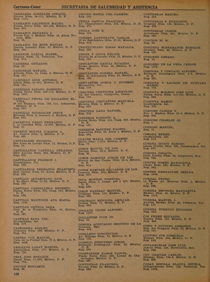 CARRANZA GONZALEZ IGNACIO. Cruces Núm. 18-101, México, D. Y. Reg. 1154. CARRASCO CALDERON MAURO. Palma Norte Núm. 330-105, México, D. F. Reg. 824. CARRASCO EDUARDO J. Portal Fco. 1. Madero Núm. 18, Altos, To- luca, Méx. Reg. 98. CARRASCO DE MIER MATIAS. Ramón Guzmán Núm. 67, México, D. Y. Reg. 694. CARREON GARCIA ISABEL. Zamora Núm. 79, Veracruz, Ver. Reg. 912. CARRERA GERARDO. Reg. 25. CARRERAS RAFAEL. Allende Núm. 19, Desp. 2, México, ss EY. Reg. 347. CARRILLO DICH ANTONIO. López Núm. 31-301, México, 'D, Y. Reg. 731. CARRILLO LOZANO ROBERTO. Palma Norte Núm. 330-112, México, D. F. Reg. 1007. O PEREA DE GALLARDO EL- R 52 del Tepeyac Núm. 188, Col, Industrial, México, D. F. Reg. 585. CARRILLO RODRIGUEZ JESUS. Miranda Núm. 3, Gustavo A. Madero, D. F. Reg. 662. CASANOVA CASAO FERNANDO. a la ON Núm. 13-508, México, D. F. eg. 91. CASASUS MOLINA JOAQUIN A. Av. Juárez Núm. 4, México, D. PF. Reg. 483. CASTAÑARES ERNESTO. E 22Pa de Letrán Núm. 13, México, D. F.. es: CASTELLANOS CASTILLA GERARDO. Edif Ancona Núm. 234, México, D. F. Reg. 685. a CASTELLANOS FILEMON J. Guadalajara, Jal. Reg. 102. CASTILLEJOS FERNANDO FRANCISCO. Sadi Carnot Núm. 27, Altos, México, D. EF. Reg. 539. CASTILLO ALTAMIRANO LUIS. - 5 de Mayo Núm. 57-20, México, D. TF. Reg. 339. - CASTILLO CARBALLEDA ERNESTO. Palma Norte Núm. 308, Desp. 107, México, D, F. Reg. 626. CASTILLO MARTINEZ ANA ES Reg. 1164. CASTILLO ORTEGA SARA irá 20 la Fundición Núm. 40, Meca Reg. 787. CASTILLO SARA DEL. Guadalajara, Jal. Reg. 516. CASTORENA ADOLFO. Donceles Núm. 106, México, D. F. Reg. 354. CASTRO CUE MANUEL. Calz, de la Piedad Núm. 77-2, México, D. F. Reg. 1038. CEBALLOS LABAT MANUEL. Amsterdam Núm. 277, México, D. F. Reg. 729. CEJA JOSE ENRIQUE. Gante Núm. 11-205, México, D. F. Reg. 776. CEJUDO BENJAMIN. Reg. 22. 120   CONTRERAS MAXIMO. Reg. 950. CONTRERAS S. FERNANDO. Uruguay Núm. 133, México, D. F. Reg. 400. ] , CONTRERAS ULISES. . ó z Acueducto Núm. 521, México, D. F. : Reg. 107. 4 : x CONTRIS W. W. o ' Reg. 98. , &gt; pit 4 &gt; : CORDERO BUSTAMANTE ENRIQUE. Danubio Núm. 80, México, D. F. Reg. 627. A GENARO. Reg. 35. el .; CORDERO DE LA PEÑA CARLOS. 3 Reg. 1072. &gt; AN Domínguez Núm. 3-3, México, Reg. 351. CORDOVA Y LADRON DE GUEVARA ISABEL. Reg. 770. CORDOVA MORENO JOSE LUIS, - A a Norte Aso 410- 101, México, D, F. eg CORDOVA RAMON. : Er Guadalajara, Jal. , 0 Reg. 225. US , j CORNISH CARLOS F. $ Fco. 1. Madero Núm. 34-4, México, D. y a Reg. 394. , CORNISH CHARLES JR. Reg. 1. CORNISH MANUEL, Reg. 91. CORONA EFREN. Guadalajara, Jal. Reg. 519. CORONA GODOY RAMIRO. a, López Cotilla Núm. 320, Guadalajara, Jal. 7 Reg. 977. 2 j CORONA Dia óm 26 : te alle Puebla Núm 38, ACA onet , sl Reg. 764. ,_ ; na A CORTES GOMEZ MARGARITA. | Chopo Núm. 205, AS DIETAS e * Reg. -982. : : CORTES HERNANDEZ IMELDA. Reg. 1066. Ll A ds a + a od: A Av. Mixcoac Núm. 1, México, ] Reg. 376. a A 5 CORREA ESPINOSA MARGARITA. Madero Núm. 40, AL D. ¡Erj Reg. 1016. de CORREA MANUEL J. ; &gt; : Aquiles Serdán Núm. 25, Veracruz, vor. Reg. 111. . E A TORRUCO EDUARDO. | Reg. 919. Regina Núm. 157, Al D. F.- Reg. 492. y COSIO Y DUCOING ARMANDO. nep: ea Uruguay Núm. 18, Míxico, D. F. eg. COUTIÑO COS CONSUELO. ; Tuxpan Núm. 109, SES e ¿E Reg. 642, COVARRUBIAS JOSE LUIS. o Juárez Núm. 124, Hermosillo; Son. Ni Reg. 822. y - COY GRACIAN CARLOS. Hidalgo Núm. 134-3, México, D. F. Reg. 459. E ; 1 COZAR BONILLA - BLANCA ESTELA. Independencia Núm. 133, Veracruz, ds Reg. 1163. » 