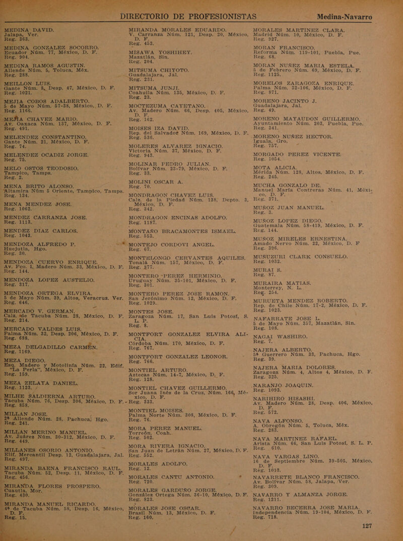 PO, * ENAIAA mé, O PA MS - E  ' , Es ás a IA NINOS ES 1 MIRANDA MORALES EDUARDO. V. Carranza Núm. 121, Desp. 20, México, AE Reg. 453. MISAWA YOSHIHEY. Mazatlán, Sin. Reg. 204. MITSUMA CHIYOTO. Guadalajara, Jal. Reg. PAL MITSUMA JUNJI. Coahuila Núm. 135, México, D. TF. Reg. 23. MOCTEZUMA CAYETANO. Den Madero Núm. 66, Desp. 405, México, E Reg. 162. MOISES IZA DAVID. Rep. del Salvador Núm. 169, México, D. F. Reg. 536.    MEDINA Núm. 77, México, D. F. 8. 904. “Allende Núm. 5, olaa, Méx. Ree ass. Ll -MEILLON LUIS. Gante Núm. 8, Desp. 47, México, D. F. Reg. 1021. . E JTA: COBOS ADALBERTO. 5 de Mayo Núm. 57-38, México, D. F. Reg. 1166. MeÍLA CHAVEZ MARIO. AV. Oaxaca Núm. 137, México, Reg: 491. —MELENDEZ CONSTANTINO. Gante Núm. 21, México, D, E D. F.   Res. 74. MOLERES ALVAREZ IGNACIO. Victoria Núm. 37, México, D. F. . MELENDEZ OCADIZ JORGE. Reg. 943. Reg. 75. MOLINAR PEDRO JULIAN. Bolívar Núm. 23-79, México, D. F. Reg. 33. MOLINI OSCAR A. Reg. 70. MELO OSTOS TEODOSIO. - Tampico, Tamps. Reg. 2 MENA BRITO ALONSO. : Altamira Núm 5 Oriente, Tampico, Tamps. Reg. 134. se MONDRAGON CHAVEZ LUIS. r » Calz. de la Piedad Núm. 138, Depto. 3, MENA MENDEZ JOSE... México, D. F. Reg. 1062. Reg. 342. - MENDEZ CARRANZA JOSE. MONDRAGON ENCINAS ADOLFO. Reg. 1113. Reg: 1187. -_ MENDEZ DIAZ CARLOS. MONTAÑO BRACAMONTES ISMAEL. , Reg. 1043. Reg. 553... | MENDOZA ALFREDO P. =*.-MONTEJO CORDOVI ANGEL. IA Hgo. Reg. 67. Res E MONTELONGO CERVANTES AQUILES. MENDOZA CUERVO ENRIQUE. Tonalá Núm. 157, México, D. F. Av. Fco. I. Madero Núm. 33, México, D. F. Reg. 877. Reg. 144. MONTERO PEREZ HERMINIO, - MENDOZA LOPEZ AUSTELIO. Uruguay Núm. 35-101, México, D. F. Reg. 317. Reg. 301. MONTERO PEREZ JOSE RAMON.. San Jerónimo Núm. 12, México, D. F. MENDOZA ORTEGA ELVIRA. : 5 de Mayo Núm. 39, os Veracruz, Ver. Reg. 646. Rego 029%: MERCADO V. GERMAN. - MONTES JOSE. Calz. dde Tacuba Núm. 28, México, D. F. Zaragoza Núm. 17, IA _ San Luis Potosí, $. Res: 214, —MERCADO VALDES LUIS. — Palma Núm. 32, Desp. 206, sleS, 1010 Reg. 688. Reg. 8. MONTFORT GONZALEZ ELVIRA ALI- CIA.    En «Córdoba Núm. 170, México, D. F. MEZA DELGADILLO CAR BS Reg. 767. Reg. 1169. MONTFORT GONZALEZ LEONOR. _MEZA DIEGO. Reg. 766. de Madero y Motolinía Núm. 22, Edif. “La Perla”, México, D. FE. Reg. 159. -MEZA ZELAYA DANIEL. MONTIEL ARTURO. Aztecas Núm. 14-7, México, DEE Reg. 128. Reg. 1123, ; MONTIEL O aa ima. 168, 34 Sor Juana Inés de la Cruz m - -MILHE SALDIERNA ARTURO. xico, D. F. “Tacuba Núm. eos Desp. 306, México, D. F.- - Reg. 333. Reg. 858. MONTIEL MOISES. -MILLAN JOSE. . Palma Norte Núm. 308, México, D. F. o Nám. 28, Pachuca! Hgo. Reg. 76. z e MORA PEREZ MANUEL. Torreón, Coah.. Reg. 502. MORA RIVERA IGNACIO. San Juan de Letrán Núm. 27, México, D: F. Reg. 552. MORALES ADOLFO. Eee La: MORALES CANTU ANTONIO. . Reg. 720. . MORALES GARDUÑO JORGE.  Reg. 4     IRANDA BAENA FRANCISCO RAUL. Tacuba Núm. 52, Desp. 11, México, D. F. Reg. 456. MIRANDA FLORES PROSPERO. Cuautla, Mor. -- pues. 430. 8 González Ortega Núm. ci 10, México, D. F. A . ReB. 823. IRANDA MANUEL RICARDO. de Tacuba Núm. 58, Desp. 16, México, MORALES JOSE OSCAR. E ñ E, Bras ioN ant US MÉXICO: Dei: Reg. 160. . AS ATT NA os : ze E PEA E 2 a 4  Medina-Navarro MORALES MARTINEZ CLARA. Madrid Núm. 10, México, D. F. Reg. 927. MORAN FRANCISCO. Reforma Núm. 119-101, Puebla, Pue. Reg. 68. MORAN NUÑEZ MARIA ESTELA. 5 de Febrero Núm. 69, México, D. EF. Reg. 1125. MORELOS ZARAGOZA ENRIQUE. Palma Núm. 32-106, México, D. F. Reg. 871. MORENO JACINTO J. Guadalajara, Jal. Reg. 49. MORENO MAYAUDON GUILLERMO. Ayuntamiento Núm. 203, Puebla, Pue. Reg. 341. MORENO NUÑEZ HECTOR. Iguala, Gro. Reg. 757. 7% MORGADO PEREZ VICENTE: Reg. 1054. MOTA ALICIA. Mérida Núm. 128, Altos, México, D. F. Reg. 245. MUCHA GONZALO DE. Manuel María Contreras Núm. 41, COL IDE a Reg. 371. MUÑOZ JUAN MANUEL. Reg. 3. MUÑOZ LOPEZ DIEGO. Guatemala Núm. 58-419, México, D. F. Reg. 144. MUÑOZ MIRELES ERNESTINA. Amado Nervo Núm, 22, México, D. F Reg. 396. MUÑUZURI CLARK CONSUELO. Reg. 1032. MURAT $. Reg. 87. MURAIRA MATIAS. Monterrey, N. L. Reg. 254. MURUETA MENDEZ ROBERTO. Rep. de Chile Núm. 17-2, México, D. F. Reg. 1023. NAFARRATE JOSE L. 5 de Mayo Núm. 357, Mazatlán, Sin. Reg. 108. NAGAI WASHIRO. Reg. 1. NAJERA ALBERTO. 52 Guerrero Núm. 33, Pachuca, Reg. 39. NAJERA MARIA DOLORES. Zaragoza Núm. 4, Altos 4, México, D.-F. Reg. 325. Méxi- Hgo. Reg. 1093. NARIHIRO HISASHI. Av. Madero Núm. 28, Desp. 406, DES Reg. 572. NAVA ALFONSO. A. Obregón Núm. 5, Toluca, Méx. 6 Reg. 283. » NAVA MARTINEZ RAFAEL. y Arista Núm. 66, San Luis Potosí, S. L. P. 5 Reg. 610. : NAVA VARGAS LINO. 16 de Septiembre Núm. DAES Reg. 1013. NAVARRETE BLANCO FRANCISCO. Av. Bolívar Núm. 58, Jalapa, /Ver. £ Reg. 309. t México, 39-505, México, des Reg. 1211. E NAVARRO BECERRA JOSE MARIA. Independencia Núm. 19-104, México, D. F. Reg. 718. e