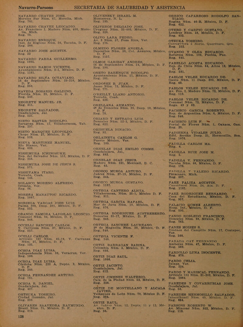 Navarro-Parsons    NAVARRO CHAVEZ JOSE. Morelos Sur Núm. 67, Morelia, Reg. 701. NAVARRO CHAVEZ LEOCADIO. Av. Francisco I. Madero Núm. 408, More- lia, Mich. Reg. 70. NAVARRO ENRIQUE. Inst. de Higiene Núm. 56, Tacuba, D. F. Reg. 200. NAVARRO JOSE AGUSTIN. Reg. 32 NAVARRO PARRA GUILLERMO. Reg. 1095. NAVARRO RAMOS VICENTE. Ayuntamiento Núm. 3-1, México, D, F. Reg. 1161. NAVARRO SILVA OCTAVIANO. 16 de Septiembre Núm. 39-310, México, - 1D Reg. 850. NAVEDA ROSARIO GALDINO. Florida Núm. 29, México, D. F. Reg. 547. E NEGRETE MANUEL JR. Reg. 311. NEGRETE SALVADOR. Guadalajara, Jal. Reg. 521. NIETO BASTAR RODOLFO. Zaragoza Núm. 17, Villahermosa, Reg. 297. NIETO MARQUEZ LEOPOLDO. Chopo Núm. 27, México, D. F. Reg. 538, NIEVA MARTINEZ MANUEL. Río Blanco, Ver.. Reg. 630. NISHIMURA ICHINOSUKE. Rep. del Salvador Núm. 153, México, D. F. Reg. 256. NISHIMURA JOSE DE JESUS $. Reg. 571. NISHIYAMA ITARO. Torreón, Coah. Reg. 146. NOLASCO MORENO ALFREDO. Orizaba, Ver. : Reg. 86. Mich. Tab. NOREÑA MANAUTOU RICARDO. Reg. 1087. NORIEGA VARGAS: JOSE LUIS. Palma 308, Desp. 201, México, D. F. Reg. 532. OBANDO ZAMORA LADISLAO LEONCIO. Cozumel Núm. 84, México, D. F. Reg. 848. OCCELLI SANCHEZ CARLOS. V. Carranza Núm. 27, México, D. F. Reg. 557. OCELLI CARLOS. Artículo 123 Núm. 45-14, V, Carranza Núm. 27, México; D. F, Reg. 125. OCHOA DIAZ LUISA. Independencia Núm. 38, Veracruz, Ver. Reg. 100. OCHOA DIAZ LUISA. e pde Núm. 223 A, Depto. 3, México, D. Reg. 240. OCHOA FERNANDEZ ARTURO. Reg. 781. OCHOA R. DANIEL. Guadalajara, Jal. Reg. 407. OHTSUKA YOSHIRO. Ciudad Guzmán, Jal. Reg. 232. OLIVARES SAAVEDRA RAYMUNDO. Brasil Núm. 75, México, D. F., Reg. 613. 128 OLIVENSKY ISRAEL M. Monterrey, N. L. Reg. 185. OLIVEROS DELGADO JOSE. Uruguay Núm. 35-405, México, D. FE. Reg. 326. OLIVO LARA PEDRO. Av. 3 Núm. 57, Poza Rica, Ver. Reg. 175. OLMEDO FLORES ANGELA. Descartes Núm. 38, Col. Anzures, México, DS de Reg. 1157. OLMOS GARIBAY ANDRES. 16 de Septiembre Núm. 54, México, DE, Reg. 198. ONETO BARENQUE RODOLFO. Ayuntamiento Núm. 57, México, DER Reg. 101. ORDOÑEZ B. JUAN. : Jasso Núm. 73, México, D. F. RKeBpidii: O'REILLY LLANO ANTONIO. Torreón, Coah. Reg. 426. ORELLANA ARMANDO. 42 de Donceles Núm. 89, Desp. 10, México, DE: Reg. 78. ORIARD Y ESTRADA LUIS. Donceles Núm. 52-3, México, D. F. Reg. 623. ORIHUELA IGNACIO. . Reg. 93. ORLAINETA CARLOS G. Puerto México, Ver. Reg. 109. ORNELAS DIAZ EMILIO COSME. Guadalajara, Jal., - Reg. 883. ORNELAS DIAZ JESUS. Madero Núm. 221, Mexicali, B. C. Reg. 63. OROZCO MUÑOA ARTURO. Juárez Núm. 37-19, México, D. F. Reg. 344. OROZCO MUÑOA GUSTAVO. Reg. 1137. ORTEGA CANTERO ALICIA. Villahermosa, Núm. 25-5, México D. F. Reg. 811. ORTEGA GARCIA RAFAEL. Mar de Java Núm. 10, México, D. F, Reg. 876. ORTEGA Donceles Reg. 843. RODRIGUEZ AUSTREBERTO. 85-17, México, DB ORTEGA SANCHEZ LAUREANO. 39 de Magnolia Núm. 39, México, “D. F, Reg. 540. ORTEGA VICENTE PF. Reg. 140. ORTIZ BARRAGAN SABINA. Colombia Núm. 5, ias DIED Reg. 666. ORTIZ DIAZ SAUL. Reg. 1086. ORTIZ JACINTO. Guadalajara, Jal. Reg. 612. ORTIZ JIMENEZ WALTERIO. Calz. de la Piedad Núm. 52, México, D. F. Reg. 328. q ORTIZ DE MONTELLANO Y ALCALA JAVIER. Velázquez de León Núm. 70, México D. Y, Reg. 934, : Av. Juárez Núm. 12, Depts, 11 y 12, Mé- xico DE Reg. 96. y, A  ORRICO CAPARROSO RODOLFO TIAGO. Regina Núm. 46-B, México, D. EN Reg. 622. Es OTERO Y CARPIO GUSTAVO. e Londres Núm. 38, México, D. F. Reg. 432. SAN- | Reg. 232. OVANDO Y OLEA EDUARDO. A Reforma Núm. 109, Puebla, Pue. PABELLO ACOSTA EDUARDO. Rep.-de Chile Núm. 64, Altos, 12, México, D. F. 7 A Reg. 581. % Y PABLOS VELEZ EDUARDO DE. &gt; Gante Núm. 11 Desp. 303, rio D. F. Reg. 49. PABLOS VELEZ EDUARDO DE. Av. Fco. 1. Madero Núm. 72, ooo DEF; Reg. 110. : PABLOS VELEZ RICARDO DE. Cozumel Núm. 72, México, D. F. y Regs. 49 y 82. 7 e PACHECO GARCIA ROBERTO. Rep. de Argentina ANS 6, México, D. F. Reg. 346. PACHECO LUIS F. e 4 Portal de Flores Núm. 1, Oaxaca, Oax. Reg. 25. JR PADIERNA VIDALES JULIO. Edif. Serdán Desp. 21, Hermosillo, Reg. 1076. 'ADILLA CARLOS MA. e8. 6. PADILLA RUIZ JOSE M. Reg. 5. a PADILLA V. FERNANDO. EN Tacuba Núm. 66, México, D. F. Reg. 113... PADILLA V VALERO RICARDO. Pátzcuaro, Mich. Reg. 607. PAEZ . PALIZA AGUSTIN. Cuautémoc Núm. DEAD » Reg. 1181. TA PAEZ RODRIGUEZ PEENARDOS did « Son. Casa del A México, D. F. Reg. 957. -- AE PALACIO GOMEZ ALBERTO. A Hosp. Inf., éxico, Ds Line A Reg. 595. &gt; Y PANDO ROBLEDO FRANCISCO. Donceles Núm. 98, México, D. F. : Reg. 763. : PANES MOISES $. | AS del Campiilo Núm. 17, CORonES . er , Reg. 168. PARADA GAY FERNANDO + dat Amberes Núm. 47, MO D. F. 20 Reg. 569. z *-PARDILLO LUNA INOCENTE, : y Reg. 870. pde - PARDO CELIA. Jalapa, Ver. Reg. 224. PARDO Y MARISCAL FERNANDO. Artículo 103 Núm, 31- 202, O De Br Reg. 1064. PAREDES Y COVARRUBIAS JOSE. Guadalajara, Jal. Reg. 50. k A PAREDES HERMOSILLO SALVADOR. Reg. PARSONS ROBERTO W. Av. Mixcoac Núm. 922, México, DD “E Reg. 113.  A 7