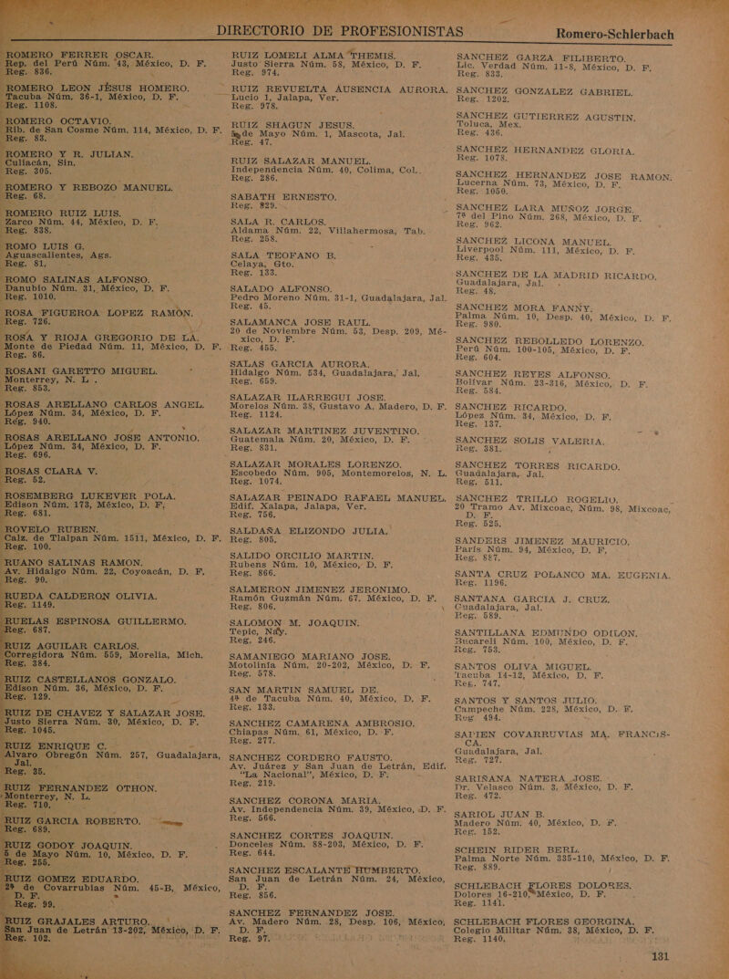  7 Reg. 974. ROMERO LEON JESUS HOMERO. - RUIZ REVUELTA AUSENCIA AURORA. Tacuba Núm. 36- 1, México, D. F. ms Emucio 1 Jalapa, Ver; Reg. 1108. : ATAR ROMERO OCTAVIO. “Rib. de San Cosme Núm. 114, México, D. F. Moo 2d o A Reg. 83. Reg. 47. a a Eulaci Si Ed ade ) RUIZ SALAZAR MANUEL. Reg. 305. qee Independencia Núm. 40, Colima, Col.. Reg. 286. ROMERO NS REBOZO. MANUEL, Reg. 68. SABATH ERNESTO. Reg. 829. ROMERO RUIZ LUIS. Zarco Núm. 44, México, D. F. SALA R. CARLOS. Reg. 838. Aldama Núm. 22, Villahermosa, Tab. ) Reg. 258. ROMO LUIS G. e suascallentes cies. SALA TEOFANO B. Reg. 81, Celaya, Gto. Reg. 133. ROMO SALINAS ALFONSO. — Danubio Núm. 31, México, D. F. SALADO ALFONSO. Reg. 101070 y Pedro ai Núm. 31-1, Guadalajara, Jal. Reg. 45. ROSA FIGUEROA. LOPEZ RAMÓN. Reg. A ) SALAMANCA JOSE RAUL. ROSA Y RIOJA GREGORIO DE LA. xico, D. F. _Monte de Piedad Núm. 11, México, D. F. Reg. 455. Reg. 86. ROSANI GARETTO MIGUEL. y Hidalgo Núm. 534, Guadalajara, Jal, Monterrey, DNA. Reg. 659. Reg. 853. ROSAS. ARELLANO CARLOS ANGEL. Morelos Núm. 38, Gustavo A. Madero, D. EF, López Núm. 34, RA DIE, Reg. 1124. Reg. 940. “ROSAS ARELLANO JOSE ANTONIO. Guatemala Núm. 20, México, D. F. López Núm. 34, México, D. F. Reg. 831. os. 696. : ROSAS CLARA V. Escobedo Núm. 905, Montemorelos, N. L. Reg. 52, E Reg. 1074. ROSEMBERG LUKEVER POLA. SALAZAR PEINADO RAFAEL MANUEL. Edison Núm. 173, México, D. F, Edif. Xalapa, Jalapa, Ver, pros. 681. Reg, 71096, ROVELO RUBEN. , SALDAÑA ELIZONDO JULIA. Calz. de O Núm. 1511, México, D. F. Reg, 805, Reg. 100. ' '    ¡RUANO SALINAS RAMON. Rubens Núm. 10, México, D, F. Av. Hidalgo Núm. 22, Get DIESE Reg. 866. Reg. 90. : RUEDA CALDERON OLIVIA. - Ramón Guzmán Núm. 67. México, D. F. Reg. 114953 Reg. 806. '        Reg. 246. UIZ AGUILAR CARLOS. 5 Corregidora Núm. 559, Morelia, Mich, SAMANIEGO Reg. 384, Motolinía Núm. 20-202, México, p Reg. 578. RUIZ CASTELLANOS GONZALO. “Edison Núm. 36, México, D. F. SAN MARTIN SAMUEL DE. Res. 129.7 AN 42 de Tacuba Núm. 40, México, Reg. 133. RUIZ. DE CHAVEZ Y SALAZAR JOSE. Justo Sierra Núm, 30, México, D. F. SANCHEZ CAMARENA AMBROSIO. Reg. 1045. - Chiapas Núm. 61, México, D.F. z Reg. 217. RUIZ ENRIQUE C.-  ,. 219. RUTZ FERNANDEZ OTHON. E OA Ea SANCHEZ CORONA MARIA. Reg. E Av. Independencia Núm. 39, México, ¿D. F. RUIZ GARCIA ROBERTO. A a   Reg. 689 ES od Núm. 10, México, D. FE, Reg. 644. de Covarrubias Núm. 45-B, México, DA E » Reg. 856. n Juan de Letrán 13- -202, “bie, D. F. DAD 2. Reg. 97. Romero-Sehlerbach A        SANCHEZ GARZA FILIBERTO. Lic. Verdad Núm. 11- 8, México, D. FE, Reg. 8383. SANCHEZ GONZALEZ GABRIEL. Reg. 1202. SANCHEZ GUTIERREZ AGUSTIN. » Toluca, Mex. Reg. 436. SANCHEZ HERNANDEZ GLORIA. Reg. 1078. SANCHEZ HERNANDEZ JOSE RAMON. Lucerna Núm. 73, México, D. F. Reg. 1050. SANCHEZ LARA MUÑOZ JORGE 72 del Pino Núm. 268, México, D. F, Reg. 962. SANCHEZ LICONA MANUEL. Liverpool Núm. 111, México, D. F. Reg. 435. SANCHEZ DE LA MADRID RICARDO. Guadalajara, Jal. . Reg. 48. SANCHEZ MORA FANNY. Palma Núm. 10, Desp. 40, México, D. F. Reg. 980. SANCHEZ REBOLLEDO LORENZO. Perú Núm. 100-105, México, D. F. Reg. 604. &gt; SANCHEZ REYES ALFONSO. Bolívar Núm. 23-316, México, D. F. Reg. 584. y SANCHEZ RICARDO. López Núm. 34, México, D. F. Reg. 137. SANCHEZ SOLIS ias Reg. 381. SANCHEZ TORRES RICARDO. Guadalajara, Jal. Reg. Ide e A Av, Mixcoac, Núm. 98, Mixcoac, Reg. 525. SANDERS JIMENEZ MAURICIO, París Núm. 94, México, D. FE, Res. 981 SANTA CRUZ POLANCO MA. EUGENIA. Reg. 1196. SANTANA GARCIA J. CRUZ. Guadalajara, Jal. Reg. 589. - SANTILLANA EPMINDO ODILON. 3ucareli Núm. 100, México, D. E. Reg. 753. SANTOS OLIVA MIGUEL. Tacuba 14-12, México, D, F. Eeg. 747. SANTOS Y SANTOS JULIO. Campeche Núm. 228, México, DiR: Reg. 494. SAPIEN COVARRUVIAS MA, FRANCIS- CA Guadalajara, Jal. Reg. 727. SARIÑANA NATERA JOSE. e: Dr. Velasco Núm. 3, México, D. F, Reg. 472. SARIOL JUAN B. A Madero Núm. 40, México, D. £. Reg. 152. SCHEIN RIDER BERL. Palma Norte Núm. 335-110, México, D, F. Reg. 889. SCHLEBACH ELORES DOLORES. Dolores 16-210,*México, D. F, Reg. 1141. SCHLEBACH FLORES GEORGINA. Colegio Militar Núm, 38, México, D. E. Reg. 1140,