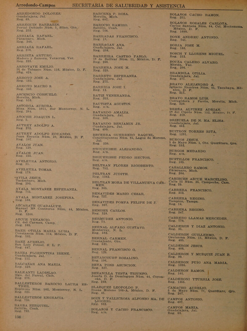  Arredondo-Campos ARREDONDO DOLORES. Guadalajara, Jal. Reg. 69. ARREGUIN BARBARIN. Portal Doblado Núm. 5, Silao, po eg: 233. ARRIAGA RAFAEL.: Pátzcuaro, Mich. 2eg. 348, ARRIAGA RAFAEL. 2e8g. 370, ARRIETA ARTURO. Madero y Zamora, Veracruz, Ver. Reg. 223. ARROYAVE EMILIO. 34 de Tabasco Núm. 116, México, D. F. Régs. 424, ARROYO -JOSE A. Reg. 183; a ARROYO MAURO S. Reg. 343. ASCENCIO CONSUELO. d Morelia, Mich. Reg. 516. ASTORGA AURORA, Mina Núm. 1011, Sur Monterrey, N. L. Reg. 264. ATOCHE JOAQUIN Ll. Reg. 5. AUTREY ADOLFO A. Reg. 272, AUTREY ADOLFO EDUARDO. Juan Escutia Núm. 20, México, e Reg. 107. AVALOS JUAN. Reg. 128. AVALOS JUAN: Reg. 13830. AVELEYRA ANTONIO. Reg. 91. AVELEYRA TOMAS. Reg. 179. *AVILA JESUS. Tacámbaro, Mich. Reg. 293. AYALA MONTAÑEZ ESPERANZA. ESO: AYALA MONTAÑEZ JOSEFINA. Reg. 586, AZCARATE GUADALUPE. ei M2 Contreras Nún; D Reg. 44, México, 1244. AZCUE VENANCIO. Cd. del Carmen, Camp. Reg. 165. BAER OTILIA MARIA LUISA. Constancia Núm. 114, México, D. F. Reg. 181, BAEZ AURELIO. San Luis Potosí, Reg. 447. a A FLORENTINA IRENE. Guadalajara, Jal. Reg. 111. A ANA MARIA. Reg. 630. BALKANYIT LADISLAO. Hgo. del Parral, Chih. Reg. 279, BALLESTEROS BAROCIO LAURA ES- THER. Espinosa Núm. 505, Monterrey, N. L. Reg. 825. : &gt; SO BALLESTEROS ENGRACIA. Reg. 730. BARBA EZEQUIEL. Saltillo, Coah. Reg. 785. 136 BAROCIO RAMIRO. Saltillo, Coah. . Reg. 786. BARRADAS FRANCISCO. Reg. 18. BARRAGAN ANA. 7 Guadalajara, Jal. Reg. 258. BARREIRA CASTRO PABLO. 12 de Bolívar ra 11, Méxizo, D. Reg. 266. BARRERA JOSE M. Reg. 325. BARRETO ESPERANZA. Guadalajara, Jal. Reg. 215 Y BARRIGA JOSE 1. Reg. 12. BATIZ VENERANDA. : Rs Reg. 353. ó BAUTISTA AGUSTIN. Reg. s/n. BAYARDO AMATLJA. Guadalajara, Jal. Reg. 308. BAYARDO BENJAMIN JR. Guadalajara, Jal. Reg. 499. BECERRA GUERRERO RAQUEL. Es Jal. Reg. 330. REGUERISSE ALEJANDRO. Reg. s/n. BEGUERISSE -PEDRO . HECTOR. Reg. s/n. BELTRAN FLORES RIGOBERTO. Reg. 752. o BELTRAN JUDITH. Reg. 1382. BELTRAN MORA DE VILLANUEVA CAR- MEN. Reg. 965. BENAVIDES MARIO CESAR. Reg tad BENAVIDES POMPA FELIPE DE J. Reg. 907. BENOHR CARLOS. Reg. 328. Reg. a BERNAL ALFARO GUSTAVO. Monterrey, N. L. Reg. 582. BERNAL CARMEN, Guanajuato, Gto. REINOS BERNAL FRANCISCO di Reg... 126. BETANCOURT ROSALINO. Reg. 196. - BEYA PONS ASUNCION, Reg. 827. BEZANILLA TESTA TRIUNFO. Josefa O. de Domínguez Núm. 44, Coyoa- CAM DB Reg. 289. BLAZQUEZ LEOPOLDO P. Rosas Moreno 108-A, México, D. F, Reg. 41. BOIX Y VALLICROSA ORO MA. DE LIGORIO. Rés. 932. BOLAÑOS Y CACHO FRANCISCO. Reg, s/n. BOLAÑOS CACHO RAMON. REZO ÍA BOLAÑOS ROSALES CARLOTA. Carlos Santana Núm. 64, Col. Moctezuma, México, D. F. Reg. 1090. BONE ANDREU ANTONIO. Ñ de Reg. 741. : E BORJA JOSE M. Reg. 160. BOSCH Y LLORENS MIGUEL. Reg. 313. BOUZA CALERO ALVARO. Mérida, Yuc. 1 PAULA Guadalajara, Jal. Reg. 277. o BRAVO ALEJANDRO A. Ignacio Ramírez Núm: 45, ENS Mé- XICO. DE Reg. 317. BRAVO RAMOS LUIS. O y Pavón, Morelia, Mich. Reg 1 , 6% del Ciprés Núm. 152, a IX EF. Reg. 319; BRIZUELA DE N. MA. ELISA. Guadalajara, Jal. Reg. 452. BUITRON TORRES RITA. Reg. 1291. . BURGOS JESUS. 5 de Mayo Núm. 1, Du Querétaro, Qro, Reg. 153. BURGOS MEDARDO. (IDE Reg. s/n. BUSTILLOS FRANCISCO. Reg. 105. . CABALLERO RAMON. E E CHE Pátzcuaro, Mich. - Reg. 204. CABIECES AZCUE MARCELINO. Í Calle 55 Núm. 35, ELSE Cam. . Reg. 39. AA CABRERA FRANCISCO. Reg. 39 CABRERA REGINO. Tampico, Tamps. Reg. 14. CABRERA REGINO. Reg. 347. CABRERO LLAMAS MERCEDES. Reg. 770. A CALDERON Y DIAZ ANTONIO. Reg. 35. CALDERON GUILLERMO. Ozuluama Núm.- Ei Eobiic ? Di ES Reg. 485. ON JESUS. Reg. 40 y         Reg. 90.! CALDERON Reg. 1395. PUIG ANA MARTA. CALDERON RAMON., ¿+ Reg. 101, : CALDERONI YTURRIA JOSE, Reg. 1855. CAMACHO AURELIO. 5 de Mayo Núm. 71, Reg. 207. CAMPOS ANTONIO. Reg. 407. CAMPOS MARIA. Guadalajara, Jal. Reg. 68. - Querétaro, Qro.