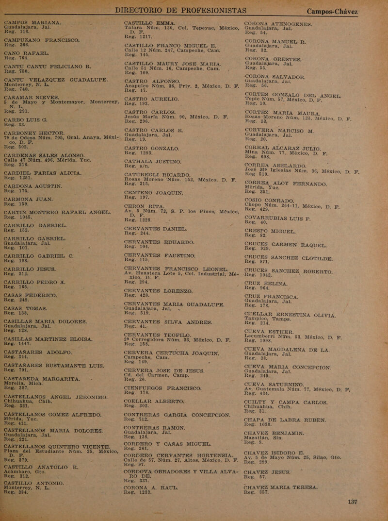    CAMPOS MARIANA. Guadalajara, Jal. CAMPUZANO FRANCISCO, Reg. 366. CANO RAFAEL. Reg. 764. Reg. 750. CANTU VELAZQUEZ GUADALUPE. Monterrey, N. L. - Reg. 740, CAÑAMAR NIEVES. . 5 de Mayo y Montemayor, Monterrey, Ada Reg. 291. CARBO LUIS G. Reg. 33. —_CARBONEY HECTOR. : 72 de Odesa Núm. 705, Gral. Anaya, Méxi- COMES Reg. 502. Calle 47 Núm. 496, Mérida, Yuc. Reg. 218. Reg. 1251: -CARDONA AGUSTIN. _Reg. 175. CARMONA JUAN. Reg. 159. CARTIN MONTERO RAFAEL ANGEL, Reg. 1045. CARRILLO GABRIEL. Reg. 152. CARRILLO GABRIEL. Guadalajara, Jal. Reg. 101. &gt; - , CARRILLO GABRIEL. pos — CARRILLO JESUS. CARRILLO PEDRO A. CASAS PEDERICO. Reg. 249. CASAS TOMAS. » Reg. 138. CASILLAS MARIA DOLORES. Guadalajara, Jal. Reg. 128, CASILLAS MARTINEZ ELOISA, Reg. 1447. CASTAÑARES ADOLFO. Reg. 344. CASTAÑARES BUSTAMANTE LUIS. Reg. 701. CASTAÑEDA MARGARITA. &gt; - Morelia, Mich. Reg. 387. - CASTELLANOS Mea JERONIMO. Chihuahua, Chih Reg. 321, CASTELLANOS GOMEZ ALFREDO. Mérida, Yuc. Reg. 411. CASTELLANOS MARIA DOLORES. - Guadalajara, JAN . Reg.,221. — CASTELLANOS QUINTERO VICENTE. A Estudiante Núm. 25, México, AD) f Reg. 379. CASTILLO ANATOLIO R. _ Acámbaro, Gto. CASTILLO ANTONIO. Monterrey, N. L. - Res. 384.     CASTILLO EMMA. ; Talara Núm. 130, Col. Tepeyac, México, Reg. 1217. CASTILLO FRANCO MIGUEL E. Calle 12 Núm. 247, OS Cam. Reg. 145. CASTILLO MAURY JOSE MARIA. Reg. 109. CASTRO ALFONSO. Acapulco Núm. 36, Priv. 2, México, D. Y. A el CA CASTRO AURELIO. Reg. 193. y Jesús María Núm. 90, México, D. FE. Reg. 296. CASTRO CARLOS R. Guadalajara, Jal. CASTRO GONZALO. Reg. 1293. CATHALA JUSTINO. Reg. s/n. Rosas Moreno Núm. 152, México, D. F, Reg. 315% CENTENO JOAQUIN. Reg. 197. CERON RITA. Av. 5 Núm. 72, S. P. los Pinos, México, IDE: Reg.. 1228. CERVANTES DANIEL. Reg. 244. CERVANTES EDUARDO. Reg. 104. A FAUSTINO. Reg. 115 CERVANTES FRANCISCO LEONEL. Av. Huasteca Lote 5, Col. Industrial, Mé- XICO IO E Reg. 294. CERVANTES LORENZO. Reg. 428. CERVANTES MARIA GUADALUPE. Guadalajara, Jal. . Reg. 519. CERVANTES. SILVA ANDRES. Rega dis CERVANTES TEOFILO. 22 Corregidora Núm. 33, México, D. F. Reg. 158. a CERVERA CERTUCHA JOAQUIN, Campeche, Cam. Reg. 149. &gt; CERVERA JOSE DE JESUS. Cd. del Carmen, Camp. Reg. 26. CIENFUF.GOS HRANCISCO: Res 178, COELLAR ALBERTO. Reg. 202. CONTRERAS GARGIA CONCEPCION. Reg. 712. CONTRERAS RAMON. Guadalajara, Jal. Reg. 138. CORDERO Y CAÑAS MIGUEL. Reg: ¡261 CORDERO CERVANTES HORTENSIA, Calle de 57, Núm. 27, Altos, México, D. F. Reg. 97. CORDOVA OBRADORES Y VILLA ALVA- Reg. 331. CORONA A, RAUL. ¡Lio SA A a: RS a -Campos-Chávez  COKONA ATENOGENES. Guadalajara, Jal. CORONA MANUEL R. Guadalajara, Jal. CORONA ORESTES. Guadalajara, Jal, CORONA SALVADOR. Guadalajara, Jal. Reg bb: CORTES GONZALO DEL ANGEL. Tepic Núm. 57, México, DNS Rosas Moreno Núm. 123, México, D. EF. Reg, 53 CORVERA NARCISO M. Guadalajara, Jal. CORRAL ALCARAZ JULIO, Mina Núm. 77, México, D. FE, CORREA ABELARDO. CORREA ALOY FERNANDO, Mérida, Yuc. Reg. 351. COSIO CONRADO. Chopo Núm. 264-11, Méxi Reg. 429. ECOS a COVARRUBIAS LUIS F. CRESPO MIGUEL. Reg. 82, CRUCES CARMEN RA UEL, Reg. 929: EEN CRUCES SANCHEZ CLOTILDE. CRUCES SANCHEZ ROBERTO. CRUZ EBELINA, CRUZ FRANCISCA. Guadalajara, Jal. Res. 178. CUELLAR ERNESTINA OLIVIA. Tampico, Tamps. CUEVA ESTHER. Lecumberri Núm. 53, México, D. F. Reg. 1098. CUEVA MAGDALENA DE LA. Guadalajara, Jal. Reg. 38. CUEVA MARIA CONCEPCION. Guadalajara, Jal. Reg. 249. CUEVA SATURNINO. Av. Guatemala Núm. 77, México, D. F, Reg. 434. CUILTY Y CAMPA CARLOS. Chihuahua, Chih. CHAPA DE LABRA RUBEN. Reg. 1030. CHAVEZ BENJAMIN. CHAVEZ ISIDORO E. Av. 5 de Mayo Núm. 25, Silao, Gto. CHAVEZ JESUS. CHAVEZ MARIA TERESA. 137 