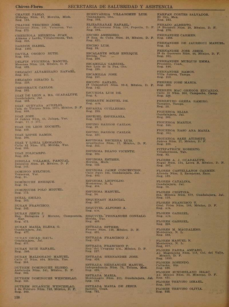 pz CHAVEZ PABLO. a Hidalgo Núm. 67, Morelia, Mich. CHAVEZ TERCERO JOSE. CHERIZOLA HERMIDA JUAN. DAVILA OROZCO RUTH. DELFIN FIGUEROA MANUEL. DELGADO ALTAMIRANO RAFAEL. DELGADO IGNACIO L. DIAZ DE LEON A. MA. GUADALUPE. DIAZ GUEVARA AURELIO. DIAZ Y LORIA LEONARDO. DIAZ POLICARPO. DIBELLA VILLAMIL PASCUAL, Donceles Núm. 29, México, D. FE. DOMINGO MELCHOR. Veracruz, Ver. DOMINGUEZ ENRIQUE. DOMINGUEZ POLO MIGUEL. DOZAL EMILIO. DURAN FRANCISCO. DURAN JESUS J. Esq. Zaragoza y Moreno, Nay. DURAN MARIA ELENA €. Guadalajara, Jal. Compostela, DURAN OSCAR RAUL. DURAN RUIZ RAFADBL. DURAN MALDONADO MANUEL. DUTREM DOMINGUEZ ELISEO. DUTREM DOMINGUEZ WENCESLAO. DUTREM SOLANICH WENCESLAO. 5 de Febrero Núm. 743, México, D. F. Reg. 909. ELIZARRARAZ RAFAEL. Av. Moctezuma Núm, 150, PODÍA: DA. ENCISO AMBROSIO. ESCALANTE SOLIS cd ESCURDIA LUIS DE. ESPINO BARROS CARLOS. ESPINOSA BECERRA LUIS. Arquitectos Núm. 17, México, D. F. ESPINOSA BRAVO VICENTE. ESPINOSA ESTHER. ESPINOSA JAIME CONCEPCION. Calle Pavo 335, Guadalajara, Jal. ESPINOSA LEOPOLDO. Monterrey, N. L. ESPINOSA MANUEL. ESQUENASY MARCIAL. ESQUIVEL Pa A. ESQUIVEL FERNANDEZ GONZALO. Mérida, Yuc. ESTRADA ESTHER. Fresno Núm. 140, México, D. F,. ESTRADA FRANCISCO J, ESTRADA FRANCISCO P. - Rep.*del Uruguay s/n., México, D. F. ESTRADA HERNANDEZ JOSE. ESTRADA HERNANDEZ MANUEL. Independencia Núm. 70, Toluca, Mex. . ESTRADA MARIA. Montenegro Núm. 311, Guadalajara, Jal. ESTRADA MARIA DE JESUS. Saltillo, Coah. Reg. 781.  FARFAN CORTES SALVADOR. 8 yA El Oro, Mex. RS A FERADO ALBERTO. : FERNANDEZ CARMEN. FERNANDEZ DE JAUREGUI MANUEL. 32 de Guerrero Oz; 44, México, D. F. FERNANDEZ MUZQUIS EMMA. af FERNANDEZ RAMON. Calle 10 Núm. 250, Campeche, Camp. Tampico, Tamps. : FIGUEROA RASO ANA MARIA, FIGUEROA SAEZ ATIRSIPE. Juárez Núm. 27, México, DIE Reg. 230. 1 . FITZPATRICK ROBERTO. Villahermosa, Tab. FLORES A. J. GUADALUPE. Nogal Núm. 134, Letra B, E p. EF, FLORES CASTELLANOS CARMEN. Allende Núm. 3, Zacajecas, ES FLORES CATALINA. Guadalajara, Jal, FLORES CRISTINA. Gral. Prim Núm. 109, iS D. F. FLORES GABRIEL. Rie: S/T x : 3 Ñ 4 Reg. 226. 4 é FLORES M. AAN Monterrey, N. Le ' Reg. 877. FLORES PARRA AMPARO.   México, D. F. Reg. 1099. Culiacán, Sin: : ; e Reg. 488. ; y FLORES SUNDERLAND ISAAC. Av. México Núm. 33, Mixcoac, D. E, Reg. 431. &gt; FLORES TREVIÑO ISMAEL, FLORES TREVIÑO OLIVIA. Reg. 938.