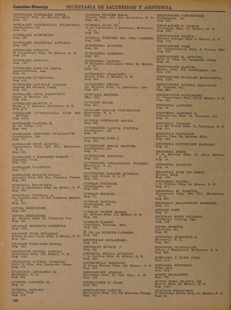 González-Huacuja GONZALEZ GONZALEZ JESUS. Valladolid Núm. 56, Morelia, Mich. Reg. 167. GONZALEZ HERMOSILLO FRANCISCO. Guadalajara, Jal. Reg. 73. GONZALEZ HOMOBONO. Reg. 323. GONZALEZ IBARROLA ANTONIO. Reg. 238. GONZALEZ IGNACIO. 42 Lecumberri Núm. 58, México, D. F. Reg. 50. GONZALEZ IGN ACIO. Reg. 123. GONZALEZ JOSE DE JESUS. Aguascalientes, Ags. Reg. 89. GONZALEZ JUVENTINO. Reg. s/n. GONZALEZ LAVALLE CARLOS. Laguna del Carmen, Camp. Reg. 166. GONZALEZ LEON FRANCISCO. Lagos de Moreno, Jal. Reg. 242. GONZALEZ MANUEL $. Tapia y P. Sánchez, Monterrey, Reg. 213. GONZALEZ QUINTANILLA LUIS ED- MUNDO. Reg. 1034. GONZALEZ RAFAEL M. 22 del Chopo s/n. Reg. 409. GONZALEZ REYNOSO GUADALUPE. Guadalajara, Jal. Reg. 77. GONZALEZ RUIZ AURORA. Cuauhtémoc Núm. 203, Nte., N. L. Reg. 266. GONZALEZ Y SANCHEZ RAMON. Higueras, Coah. Reg. 153. GONZALEZ VALENTIN. Kegz, Li GONZALEZ ZARATE SAULO. Altamira Núm. 802, Ote., Tampico, Tamps. Reg. 647. GORDILLO FRANCISCO. , 12 de la Alhóndiga Núm. 20, México, D, FEF, Reg. 169. GORDILLO GONZALO A. : Av. Central Núm. 10, Col. Anáhuac, México, DO E Reg. 757. GOVEA MERCEDES. Reg. 349. GOVEA MERCEDES. Av. Madero Núm. 85, Veracruz, Ver. Reg. 205. GRAHAM MINERVA JOSEFINA. Reg. 1001. GRAHAM PONS EDUARDO. , Ribera de San Cosme Núm. 4, México, D. F. Reg. 441. GRAHAM PONS JOSE MARIA. Reg. 430. GRANADOS ISUNZA PIEDAD. Guatemala Núm. 120, México, D. F. Reg. 1089. GRANADOS NOVELO GONZALO. Calle 12 Núm. 200, Campeche, Camp. Reg. 103. N. L. Monterrey, Monterrey, N. Reg. 362. GUERRA ANTONIO H. Reg. 15. GUERRA ARTURO. Reg. 778. 140 s GUERRA FLORES RAUL. Tenería Núm. 316, Sur, Monterrey, N. L. Reg. 261. GUERRA JUAN JR. 16 E dd y Querétaro, Monterrey, N Reg. 270. GUERRA TREVIÑO MA. DEL CARMEN. Reg. 1002. GUERRERO AGUSTIN. N Reg. 98. GUERRERO ALBERTO. Reg. 401. GUERRERO DANIEL. SU eciO Domínguez Núm. 65, México, de ( Reg. 125. GUERRERO Margil Núm. Reg. 302. GUERRERO Av. Morelos Reg. 238. GUEVARA ESTHER. Reg. 1321. GUILLEN ELIAS. Reg. 241. GUILLEN GARCIA CONCEPCION, Monterrey, N. L, Reg. 1064. GURRIA GONZALEZ ANGEL. Reg. 382. GUTIERREZ GARCIA JUSTINA. Guadalajara, Jal. Reg. 60. GUTIERREZ JOSE L. Reg. 358. GUTIERREZ MEJIA MANUEL. Guadalajara, Jal, Reg. 75. GUTIERREZ REFUGIO. Reg. 113. GUTIERREZ VILLARREAL TORIBIO. Monterrey, N .L. Reg. 774. GUTIERREZ ZARATE PORO: San Luis Potosí, S. L. P. Reg. 595. GUZMAN DOLORES. Guadalajara, Jal. Reg. 127. GUZMAN MANUEL. Reg. 77. GUZMAN NATALIA. Guadalajara, Jal. Reg. 523. GUZMAN NUÑEZ MARIA. Av. Moliere Núm. 113, México, D. F. Reg. 486. GUZMAN RAMON. Capulhuac, Tenango, Méx. Reg. 339, Á. DE LA FUENTE CARMEN. Reg. 386. HEFFERAN GUILLERMO. Reg. 333. HERMANN MUNCH. Reg. 195. HERMIDA MELLA RODRIGO. I. la Católica Núm. 29, México, D. F. Reg. 403. HERMOSILLO MARIANO. 49% Rosas Moreno Núm. 122, México, D. F. Reg. 413. HERNANDEZ ADRIAN. Escondida Núm. 30, Gpe. Ezxol, “Dec EY Reg. 198. HEBNANDEZ B. JUAN, Reg. 204. HERNANDEZ CARLOS. Matamoros Núm. 711, Cd. a Tamps. Reg. 251. 4 GRACIANO. 8, México, D. F. PEDRO. Núm. 12, Querétaro, Qro.    HERNANDEZ CONCEPCION, Guadalajara, Jal. . y Reg. 505. m HERNANDEZ D. RAMON. Nicaragua Núm. 71, México, D. F. Reg. 508. HERNANDEZ ELENA. Melchor Ocampo Núm. 6, México, D. F, Reg. 719. a HERNANDEZ JOSE. Av. Independencia Núm. 6, Toluca, Méx, Reg. 259. HERNANDEZ M. ANTONIO. Campeche, Camp.. Reg. 48. HERNANDEZ MANUEL. Madero Núm. 553, Guadalajara, Jal. Reg. 148 , HERNANDEZ MORALES MARGARITA. Reg. 1229. &gt; 3 HERNANDEZ A SALVADOR, Cd. Guzmán, Ja 2 Reg. 220. HERSKOVICS GUILLERMO. Av. ride Núm. 219-F Reg. 449. HERRERA ALFONSO. Reg. 59. HERRERA ALFONSO L A Núm. 50, ca Col. eg. HERRERA CARLOS. José M2 Tornel Núm. 15, Tacubaya, D. F. Reg. 314. HERRERA CLOTILDE. Madero Núm. 86, Zamora, Mich. F, México, D. E - Reg. iL3. HERRERA JESUS. - 32 A Núm. 75, Altos, México, D Reg. 10, , E ong HERRERA PO qu , Reg. 14. HERRERA JOSE DE JESUS. Morelia, Mich. A Reg. 420. HERRERA JOVITA. 5 de Febrero Núm. 83, México, D. Fm Reg. 371. HERRERA M. RAMONA A ÓS Núm. 504, Reg. 287. HERRERA MALDONADO MARIANO. Reg. 171. HESLES JOSE. Eo HICKMAN MIER RICARDO. Guadalupe Victoria, Dgo. Reg. 193. HIDEO MOMITA. Cihuatlán, Jal. Reg. 68. HINOJOSA EDMUNDO L. Monterrey, | N Reg. 621. HINOJOSA GUADALUPE... y Juárez y Matamoros, Monterrey, N. L. ; Reg. 229. | HINOJOSA Y LUNA JOSE. Reg. s/n. HINOJOSA PORFIRIO. Tepic, Nay. . is Reg. 373. , HOIER MARIANNE. Reg. 708. HOYOS ROSA BLANCA DE. Bolivia Núm. 26, México, D. F. “yn Reg. 1097. 2 HUACUJA FRANCISCO. 1% Guillermo Prieto Núm. 51, México, D. F. Reg. 43. » Pte., Monterrey,  “9 AA,