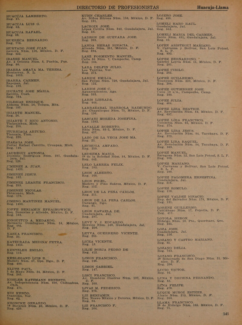        Y y EN EA &gt; DIRECTORIO DE PROFESIONISTAS Huacuja-Llama | HUACUJA AMBERTO. KUHN CHARLES. LOJERO JOSE. HUACUS 0 Av. Niños Héroes Núm. 150, México, D. F. Reg. 480. : E o E p ; HUACUJA eN G. + a LOMELI HARO RAUL. Reg. 52. é LACROIX JOSE. EA Guadalajara, Jal. + López: Cotilla Núm. 342, Guadalajara, Jal. Reg. 553. : - HUACUJA RAFAEL. — Reg. 50. y Reg. 38. LOMELI MARIA DEL CARMEN. pe LADRON DE GUEVARA JOSE. Belén Núm. 491, Guadalajara, Jal. ES O BERNARDO. Reg. 268. : Reg. 93. , AHTTReB.: 118. ] - . ñ | 4 LANDA HERAS IGNACIA. =&gt; LOPEZ ARISTEGUÍ MARIANO. HURTADO JOSE JUAN. Allende Núm. 351, México, D. Y. V. Carranza y Bolívar, San Luis Potosí, | Io 126, O DE Reg. 894. Es Ed Reg. 4 : eg. 893. ' , LANZ FORMENTO MANUEL. IBAÑEZ MANUEL. p Calle 55 Núm. 7, Campeche, Camp. . LOPEZ BERNARDINO. * | a Núm. 8, Puebla, o Reg. 144. S Co Núm. 15, México, D. F. : es, S LARA DELFIN JULIO. IBARRA AMAYA MA. TERESA. Los Tuxtlas, Ver. LOPEZ CIRILO. NE Noa Ea gs Reg. 274. &gt; Reg. 283 kee ] y : A gd: LARIOS EMILIA. * LOPEZ GUILLERMO. IBARRA CARMEN. : San Felipe Núm. 720, Guadalelara. Jal. Tennyson Núm. 220, México, D. F. . do Jal. pe Reg. 122. Reg. 306. a eg. ; : 0 , ; LARIOS JOSE C. LOPEZ GUTIERREZ JOSE. JIDUÑATE JOSE MARIA. Aguascalientes, Ags. Calle 10 s/n., Campeche, Camp. ar Reg. 393. Reg. 388. 7 Leg. dad , h LARIS LIBRADA. IGLESIAS ENRIQUE. Reg. 444. o aa Aldama Núm. 56, Toluca, Méx. ñ K a y a Ma e OPE LGA. BHATEIZ. “IRIARTE MANUEL. ¡ | EN EN A o a E “Reg. 20. , A 5 E EFINA. IRIARTE Y RICO ANTONIO. Rd aca E LOPEZ LIRA FRANCISCO. Tlalpujahua, Mich. : : Colombia Núm. 65, México, D. F. REE: 295, LAVALLE ROBERTO. da Reg. 374. : in Núm. 88-3, México, D. A ITURRIAGA ARTURO. edad o LOPEZ LIRA JESUS. Tlaxcala, Tlax. ; Av. Revolución Núm. 84, Tacubaya, D. F. Reg. 236. LAZO DE LA VEGA JOSE MA. ESE 31 - 2 IZAZAMA JOSE. eg. 128. ; LOPEZ LIRA RAQUEL. Portal Rafael Carrillo, Uruapan, Mich. LECHUGA AMPARO. Av. Revolución Núm. 84, Tacubaya, D. F. Reg. 140. Res. 359. pa pe - (JAUREGUI ANTONIA. | o LA LOPEZ MANUEL, Dionisio. Rodríguez Núm. 387, Guadala- a ciega Núm. 84, México -D. E Zaragoza Núm. 52, San Luis Potosí, S. L. P. a sd Reg. 442 y dd Reg. 108. Reg. 126... s y 7 LOPEZ MARIANO. CBE y A. JUAN. real DOS A O -y Bolívar, San Luis Potosí, eg. 1 y ¿ É ; . ELIO E 5 Reg. 100. JIMENEZ JESUS. o a . Reg. 182. z 4 y 7 aa PALOMERA ERNESTINA. : LEON FIDEL. uadalajara, Jal. E LEARTE FRANCISCO. ae Pino Suárez, México, Ds F Reg. 316. s S eg. ' : ' LOPEZ ROMULO. JIMENEZ NICOLAS. . ¿ Reg: 110: e aura AuEn. E da: DE LA PEÑA CARLOS. eg. 110 Reg. 176. LOPEZ VALDEZ IGNACIO. ; JIMENO MARTINEZ MANUEL. LEON DE LA PEÑA CARLOS. Rep. del Salvador Núm. 178, México, D. F. Reg. 1463. Durango, Dgo. Reg. 121. Reg. m9: . LORENZ GUILLERMO. JOFFE BENJAMIN EFRAIMOWICH. itlá Esq. Donceles y Allende, México, D. F. O o e So ig Reg. 168 Guadalajara, Jal. Res. 1417. » E Reg. 297. y LOYOLA HERON. JONGUITUD A. MEDARDO. Z - Hidalgo Núm. 10. Pte., Querétaro, Qro idarió -T : : LEVY .V. J. EDUARDO. E a » : y | o o Nam. 5%, MÉXICO. Morelos Núm. 540, Guadalajara, Jal. a ED: E NS LE f Res. 256. LOZA JOSE. Guadalajara, Jal. A o FRANCISCO. E : Eo tb GUERRERO VICENTE. Reg. 156. 5 ¿OZ CASTRO MARIANO. - KATZURADA MEDINA! PETRA. - LICEA VICENTE. or 00 ! - Reg. 14 eg. : , KENTZLER EMILIO. | LILIE BORJA PEDRO DE o CO Reg. 1163 Reg. 412. : , 3 S &gt; a + s LOZANO FRANCISCO. eN . KERLEGAND LUIS R. LIMON FRANCISCO. 32 Rinconada de San Diego Núm. 31. Mé- 4 o 47, Gpe. Hgo., D. F. Reg. 146. xico, D. F. 108. : Reg. 206. : E - LIMON GABRIEL. 5 ) KLUTZ PAUL. Reg. 147. | 5 de Mayo Núm. 34, México, D. PF. e OS R 345. Reg. 92. Res. LISCI FRANCISCO. pe 1 NANDO. 7 KOHLER KATZMANN ERNESTO. q Ad Ilustres Núm. 107, México, pt DRUSINA FER A Av. nepehdencia Núm. 600, Chihuahua, A Chih o E LUNA FELIPE. - Reg. a. LIVAS M. FEDERICO. Reg. 478. -—KOI KENDO. RL LUQUE MUÑOZ ESTHER. -Otatitlán, Ver. . LIZ BENJAMIN. Alzate Núm. 215. Merien: D. F. Reg. 62. z Esa. Nuevo México y Dolores, México, D. F. Reg. 356. % -- [KRONCKE GERARDO. 0 eN LLAMA FRANCISCO. - 1% Bucareli Núm. 20, México, D. E. : LIZ FRANCISCO PF. 32 de Hidalgo Núm. 165. México, D. F. hi Ros, 420... * e Reg. 164. Reg. 71. 141 