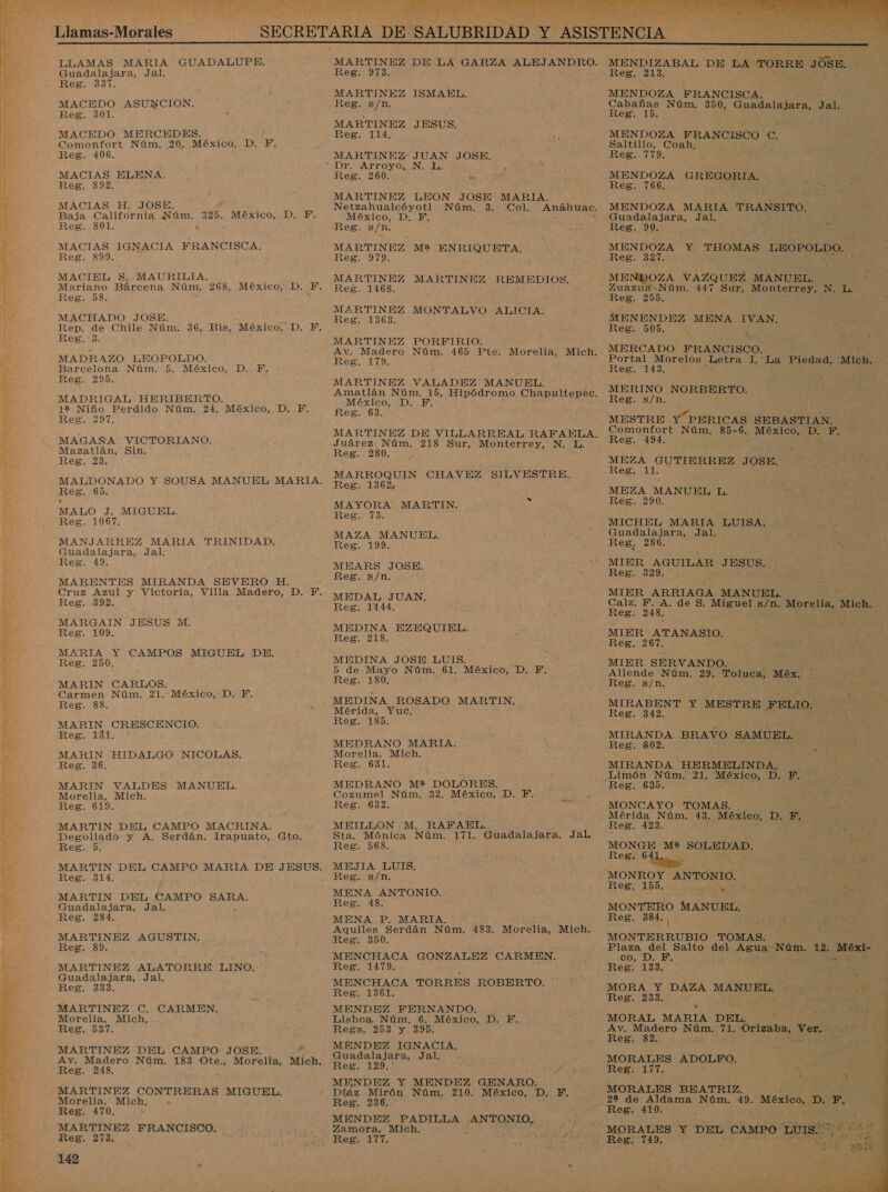  e O Ao JE — Tas CAN Pe E o A &gt; o EMA O IR A A A Llamas-Morales LLAMAS MARIA GUADALUPE. Guadalajara, Jal. Reg. 337. MACEDO ASUNCION. Reg. 301. MACEDO MERCEDES. Comonfort Núm. 20. México, D. F. Reg. 406. MACIAS ELENA. Reg. 892. MACIAS H., JOSE. Baja California Núm. Reg. 801. á MACIAS IGNACIA FRANCISCA. Reg. 899. MACIEL $S. MAURILIA. Mariano Bárcena Núm, 268, México, D. E. Reg. 58. MACHADO JOSE. Rep. de Chile Núm. Regia: MADRAZO LEOPOLDO. Barcelona Núm. 5. México, Reg. 295. MADRIGAL HERIBERTO. 12 Niño Perdido Núm. 24. México, D., F, Reg. 297. MAGAÑA VICTORIANO. Mazatlán, Sin. Reg. 23. / 325. México, D. F. 36, Bis, México, D. Y, Di E Reg. 65. MALO J. MIGUEL. Reg. 1067, MANJARREZ MARIA TRINIDAD, Guadalajara, Jal. Reg. 49. MARENTES MIRANDA SEVERO H. Cruz Azul y Victoria, Villa Madero, D. F. Reg. 392. MARGAIN JESUS M. Reg. 109. MARIA Y CAMPOS MIGUEL DE. Reg. 250, MARIN CARLOS. Carmen Núm. 21. En DE, Reg. 88. MARIN CRESCENCIO. Reg. 131. MARIN HIDALGO NICOLAS. Reg. 36. MARIN VALDES MANUEL, Morelia, Mich. Reg. 619. MARTIN DEL CAMPO MACRINA. Degollado y A. Serdán. Irapuato, Gto. Reg. 5. MARTIN DEL CAMPO MARIA DE JESUS. Reg. 314. MARTIN DEL CAMPO SARA, Guadalajara, Jal. Reg. 284, MARTINEZ AGUSTIN. Reg. 89. MARTINEZ ALATORRE LINO. Guadalajara, Jal, Reg. 333. MARTINEZ C, CARMEN. Morelia, Mich, Reg. 537. MARTINEZ DEL CAMPO JOSE. * Ay, Madero Núm. 183 E Morelia, Mich. Reg. 248, MARTINEZ CONTRERAS MIGUEL. Morelia, Mich, . Reg. 470. s MARTINEZ FRANCISCO. Reg. 273, 142 IA A A, 7 MARTINEZ pa LA GARZA ALEJANDRO. Reg. 973. MARTINEZ ISMAEL. Reg. s/n. MARTINEZ Reg. 114, JESUS. MARTINEZ JUAN JOSE, Reg. 260. Dd MARTINEZ LEON JOSE MARIA. Netzahualcóyotl Núm. 3. Col. México, D., F. Reg. s/n. MARTINEZ M2 ENRIQUETA., Reg. 979. MARTINEZ Reg. 1468. MARTINEZ REMEDIOS. MARTINEZ MONTALVO ALICIA. Reg. 1368. MARTINEZ PORFIRIO. RES as MARTINEZ VALADEZ MANUEL. Amatlán Núm. 15, Hipódromo Chapultepec. «México, .D. FE. Reg. 683. Juárez Núm. 218 Sur, Monterrey, N. L. Reg. 280. MARROQUIN CHAVEZ SILVESTRE, Reg. 1362 MAYORA MARTIN. Reg. 73. MAZA MANUEL. Reg. 199. MN MEARS JOSE. Reg. s/n. MEDAL JUAN. Reg. 1444. MEDINA EZEQUIEL. Reg: 218, MEDINA JOSE LUIS. 5 de Mayo Núm. 61. México, D. F. Reg. 180. MEDINA ROSADO: MARTIN, Mérida, Yuc. Reg. 185. MEDRANO MARIA. Morelia, Mich. Reg. 681. MEDRANO M2 DOLORES. Cozumel Núm. 32. México, D. Y. Reg. 632. 5 MEILLON M. RAFAEL, ; Sta. Mónica Núm. 171. Guadalajara. Jal. Reg. 568. , MEJIA LUIS, Reg. s/n. MENA ANTONIO. Reg. 48. MENA P. MARIA. Aquiles Serdán Núm, 483. Morelia, Mich. Reg. 350, MENCHACA GONZALEZ CARMEN. Reg. 1479. MENCHACA TORRES ROBERTO. Reg. 1361. MENDEZ FERNANDO. Lisboa Núm, 6. México, D. F., Regs. 253 y 39D. MENDEZ IGNACIA, Guadalajara, Jal. &gt; ¡ES 11207 5% MENDEZ Y MENDEZ GENARO. z Mirón Núm. 210. México, D. F, Reg. 236. MENDEZ PADILLA ANTONIO. Zamora, Mich, Reg. 177,    MENDIZABAL DE LA TORRE JÓSE. Reg. 213. MENDOZA FRANCISCA. 9 Cabañas Núm. 350, Guadalajara, Jal. Reg. 10: MENDOZA FRANCISCO e. Saltillo, Coah, Reg. 779. MENDOZA RES , Reg. 766. : 3 MENDOZA MARIA TRANSITO, Guadalajara, Jal. Reno pe 2 MENDOZA Y THOMAS LEOPOLDO.. Reg. 327. MENDOZA VAZQUEZ MANUEL. ¿ Zuazua Núm. pl Sur, Monterrey, INE Reg. 255. MENENDEZ MENA IVAN. Reg. 505. e MERCADO FRANCISCO. ; Portal Morelos Letra 1,'La Piedad, -Mich. Reg. 143. MERINO NORBERTO. Reg. s/n. MESTRE Y PERICAS SEBASTIAN. Comonfort Núm. 85-6. México, D. F Reg. 494. : MEZA GUTIERREZ JOSE. Reg. 11. MEZA MANUEL L. Reg. 290. MICHEL MARIA LUISA. Guadalajara, Jal. es . Reg, 286. % MIER AGUILAR JESUS. Reg. 329. MIER ARRIAGA MANUEL. Calz, F. A. de S. Miguel s/n. Morelia, Mich. Reg. 248, MIER ATANASIO. RED. 207. MIER SERVANDO. Allende Núm. 29. Toluca, Méx. 173 z Reg. s/n. AS 3 MIRABENT Y MESTRE FELIO. Reg. 342. MIRANDA BRAVO SAMUEL. Reg. 802. MIRANDA HERMELINDA. Limón Núm, 21. México, 10 EL Reg. 635. MONCAYO TOMAS. Mérida Núm. 43, México, DIES A Reg. 423. : e MONGE M2 SOLEDAD. Reg. 6 MONROY ANTONIO. Reg, 155. RR MONTERO A Reg. 384. o TOMAS. Plaza del Salto del Agua: Núm. 12. MENE co, DE Reg. 133, a pe Ye A MANUEL, ces | MORAL MARIA DEL, Av, Madero Núm. 71, Orizaba, Ver, Reg. 82. MORALES ADOLFO. O MORALES BEATRIZ. 22 de Aldama Núm. 49. México, De ES Reg. 410. MORALES Y DEL CAMPO LUIS. A    ed 3 pa no 