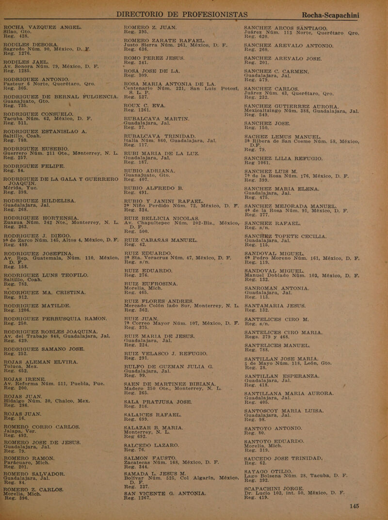   RODILES DEBORA. Sagredo Núm. 90, México, D. E. Reg. 1276. —RODILES JAEL. Av. Sonora Núm. 79, México, D. F. Reg. 1285. - RODRIGUEZ ANTONIO. Pasteur 6 Norte, Querétaro, Qro. Reg. 305. : y RODRIGUEZ DE BERNAL FULGENCIA. Guanajuato, Gto. Reg. 735. M RODRIGUEZ CONSUELO. Tacuba Núm. 62, México, D. F. Reg. 511. É RODRIGUEZ ESTANISLAO A. Saltillo, Coah. Reg. 780. RODRIGUEZ EUSEBIO. Guerrero Núm. 211 Ote., Monterrey, N. L. Reg. 257. RODRIGUEZ FELIPE. Reg. 84. RODRIGUEZ DE LA GALA Y GUERRERO JOAQUIN. Mérida, Yuc. Reg. 398. RODRIGUEZ HILDELISA. Guadalajara, Jal. | Reg. 268 RODRIGUEZ HORTENSIA, Zuazua Núm. 342 Die Monterrey, Reg. 263. RODRIGUEZ J. DIEGO. 92 de Zarco Núm. 145, Altos 4, México, D.F. Reg. 489. RODRIGUEZ JOSEFINA. q os Guatemala, Núm. 110, México, Reg. 158. RODRIGUEZ LUNS TEOFILO. Saltillo, Coah. Reg. 783. RODRIGUEZ MA. CRISTINA, Reg. 912. RODRIGUEZ MATILDE. Reg. 1206. &gt; -— RODRIGUEZ PERRUSQUIA RAMON. 4 Reg. 250. RODRIGUEZ ROBLES JOAQUINA. Av. del Trabajo 848, Guadalajara, Jal. Reg. 629. - RODRIGUEZ NO JOSE. Reg. 252. ROJAS ALEMAN ELVIRA, Toluca, Mex. Reg. 652. ROJAS IRENE. Ay. Reforma Núm. 511, Puebla, Pue. Reg. 200. 1 ROJAS JUAN. Hidalgo Núm. 30, Chalco, Mex. pres 286. | ROJAS. JUAN. N. L.  ROMERO CORRO CARLOS. Jalapa, Ver. Reg. 493, ROMERO JOSE DE JESUS. a Jal. ROMERO RAMON. ciao, Mich. ; Reg. 201. “ROMERO SALVADOR. — Guadalajara, Jal. Reg. 84. ROMERO Z. CARLOS. Morelia, Mich. R Reg. 396.   ROMERO Z. JUAN. Reg. 395. ROMERO ZARATE RAFAEL. Justo Sierra Núm. 261, México, D. F. Reg. 636. Reg. 341. ROSA JOSE DE LA. Reg. 309. ROSA MARIA ANTONIA DE LA. Centenario Núm. 221, San Luis Potosí, SE Es Reg. 527. ROUX!C EVA, Reg. 1261. RUBALCAVA MARTIN. emi RUBALCAVA TRINIDAD. Jtalia Núm. 860, Guadalajara, Jal. Reg. 117. RUBI MARIA DE LA LUZ. Guadalajara, Jal. Reg. 187. RUBIO ADRIANA. Guanajuato, Gto. Reg. 407. RUBIO ALFREDO B. Reg. 491. RUBIO Y JANINI RAFAEL. 22 Niño Perdido Núm. 72, México, D. F. Reg. 324. RUIZ BELLICIA NICOLAS. A Chapultepec Núm. 202-Bis., México, Reg. 00: RUIZ CABAÑAS MANUEL. Reg. 42. RUIZ EDUARDO. 22 Sta. Veracruz Núm. 47, Reg. s/n. RUIZ EDUARDO. SI RUIZ EUFROSINA., Morelia, Mich. Reg. 465. RUIZ FLORES ANDRES. Mercado Colón lado Sur, Monterrey, N. L. Reg. 362. RUIZ JUAN. 72 Correo Mayor Núm. 107, México, D. F. Reg. 375. RUIZ MARIA DE JESUS. Guadalajara, Jal. Reg. 224. RUIZ VELASCO J. REFUGIO. Reg. 291 RULFO DE GUZMAN JULIA G. Guadalajara, Jal. Reg. 99. SAEN DE MARTINEZ BIBIANA. Madero 350 Ote., Monterrey, N. L Reg. 265. SALA PRATJUSA JOSE. Reg. 316. SALAICES RAFAEL. Reg. 699. SALAZAR B. MARIA. Monterrey, N. L. Reg 692. SALCEDO LAZARO. Reg. 76. SALMON FAUSTO. Zacatecas Núm. 168, México, D. F. Reg. 344. SAMADA L. JESUS M. México, D. F. Bolívar Núm. 525, Col Algarín, México, DE Reg. 227. SAN VICENTE G. ANTONIA. Reg. 1267.   Rocha-Scapachini | SANCHEZ ARCOS SANTIAGO. Juárez Núm. 113 Norte, uerétaro ro, Reg. 620. &gt; CA SANCHEZ AREVALO ANTONIO. Reg. 260. SANCHEZ AREVALO JOSE. Reg. 201. SANCHEZ C. CARMEN. Guadalajara, Jal. Reg. 579. SANCHEZ CARLOS. Juárez Núm. 43, Querétaro, Qro. Reg. 232. SANCHEZ GUTIERREZ AURORA. it Núm. 388, Guadalajara, Jal. eg b SANCHEZ JOSE. Reg. 150. SACHEZ LEMUS MANUEL. OS de San Cosme Núm. 58, México, Reg. 79. SANCHEZ LILIA REFUGIO. Reg 1061. SANCHEZ LUIS M. 72% de la Rosa Núm. 176, México, D. F. Reg. 399. SANCHEZ MARIA ELENA. Guadalajara, Jal. Reg. 475. SANCHEZ MEJORADA MANUEL. 42 de la Rosa Núm. 91, México, D. Fi, Reg. 377. SANCHEZ RAFAEL. Reg. s/n. SANCHEZ TOPETE CECILIA. Guadalajara, Jal. Reg. 115. SANDOVAL MIGUEL. 6% Pedro Moreno Núm. 161, México, D. F, Reg. 119. SANDOVAL MIGUEL. Manuel Doblado Núm. 102, México, D, F, Reg. 132. SANROMAN ANTONIA. Guadalajara, Jal. Reg:. 113: SANTAMARIA JESUS. Res. 132. SANTELICES CIRO M. Reg. s/n. SANTELICES CIRO MARIA. Regs. 279 y 468. SANTELICES MANUEL. Reg. 788. SANTILLAN JOSE MARIA. 5 de Mayo Núm. 118, León, Gto. Reg. 28. SANTILLAN ESPERANZA. Guadalajara, Jal. Reg. 418. SANTILLANA MARIA AURORA. Guadalajara, Jal. Reg. 405. SANTOSCOY MARIA LUISA. Guadalajara, Jal. Reg. 98. SANTOYO ANTONIO. Reg. 80. SANTOYO EDUARDO. Morelia, Mich. Reg. 319. SAUCEDO JOSE TRINIDAD. Reg 62 SAYAGO OTILIO. Lago Bolsena Núm. 28, Tacuba, D. F. Reg. 392. SCAPACHINI JORGE. Dr. Lucio 102, int. 50, México, D. F. Reg. 419. 145 + ALS 