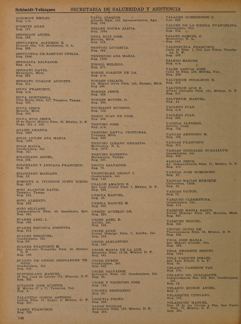 . Schimidt-V elázquez SCHIMIDT EMILIO. SCHMITZ ADAN. SENOSIAIN ANGEL. SEPULVEDA ALFREDO B. SEPULVEDA DE ZAMUDIO OFELIA, SERRALTA SALVADOR. SERRATO DAVID. Maravatío, Mich. SERRATO UGALDE AUGUSTO. SILVA FRANCISCO. SILVA HORTENSIA. Díaz Mirón Núm. 817, Tampico, Tamps. . SILVA JESUS. 32 de Nuevo México Núm. 49, México, D. F. SILLER AMANDA. SOLIS MARIA. SOLORZANO ANGEL. SOLORZANO Y ARRIAGA FRANCISCO. SOLORZANO MARIANO. SOMONTE E. ITURRIOZ JUSTO DIEGO. Tampico, Tamps. SOTO ALBERTO. SOTO SILVIANO. Independencia Núm. 46, Querétaro, Qro. SUAREZ ABEL J. SUAREZ EQUIHUA JOSEFINA. Guadalajara, Jal. SUAREZ FRANCISCO M. San Antonio Tomatlán Núm. 49, México, DIES y : RESA. Reg. 605. - SUNDERLAND MANUEL. M. Molina 67 y 71, Veracruz, Ver. TALAYERO GORDO ANTONIO. a Lisboa Núm. 27, Depto. 8, E E Reg. 937. TAMEZ FRANCISCO. Reg. 723. TAPIA JOAQUIN. e TENA RUIZ JOSE. Morelia, Mich. TENTORI LUCRECIA. TORRE JOAQUIN DE LA, TORRES CIRIACO. TORRES MIGUEL D. TOUSSAINT EUGENIO. TREJO JUAN DE DIOS. Uruapan, Mich. TREVIÑO LOZANO GERARDO. Monterrey, N. L TREVIÑO ROBERTO. Matamoros, Tamps. TRICIO SALVADOR. TRISTCHLER HENRY J. UGALDE AMADOR E. San Luis Potosí Núm. 7, México, D. F. Reg. 58. URBIZU AURELIO DE. URIBE ABEL E. Reg. 245. Portal Hidalgo Núm. 7, Autlán, Jal. Ree, 149. URIBE MARIA DE LA LUZ. Emparán Núm. 15-22, México, D. F. URIBE RUBEN. Guadalajara, Jal, URIBE SALVADOR. Santuario Núm. 147, Guadalajara, Jal. URIBE Y TRONCOSO JOSE. Beg. 29. is Reg. 223. VADAS NICOLAS. Monterrey Núm. 135, México, D: F.. Reg. 254.   VALADEZ GUMERSINDO C, VALDES DE LA SIERRA EVANGELINA. Guanajuato, Gto. VALDES SAMUEL $. Monterrey, N. L. VALENZUELA FRANCISCO. FAN DIEDEN VALERO MARCOS. VALES GARCIA JOSE. Calle 64 Núm. 539, Mérida, Yuc. Reg. 380. VALVERDE INDALECIO R. VALVERDE LUIS R. Alvaro Obregón Núm. 151, MesiEo D. F. RES OIT ; VALVERDE MANUEL. Reg. 44. VALLEJO JUAN. Reg. s/n. VALLEJO JUAN. VARELA ALFREDO, Saltillo, Coah. - Reg. 782. VARGAS AMBROSIO M. VARGAS FRANCISCO. Reg. 311. Guadalajara, Jal. Reg. 208. VARGAS JESUS. Av. Independencia Núm. 71, México, D. 18 Reg. 415. VARGAS 105 HOMOBONO. VARGAS MACIAS ENRIQUE. a Chihuahua, Chih, Reg. 29. Í,- VARGAS VICTOR. VAZQUEZ CLEMENTINA. Guadalajara, Jal... VAZQUEZ MARIA SALUD. Portal Hidalgo Núm. 197, Morelia, Mich. VECCHI GUIDO DE. | Reg. 402. ; d VEGA JOSE MARIA. EN San Miguel Bas Gto. Reg. 450. z E VEGA NEGRETE BENITO. : e Reg. 1041. | VELA VAZQUEZ ISMABL. San Luis Potosí, S. L. P. Reg. 40. EA : F VELASCO CAMERON PAZ. Reg. 676. ' VELASCO GIL GUADALUPE. nero Nm. 472, pue Guadalajara, Ja VELASCO QUIROZ ANGEL. VELAZQUEZ CIPRIANO.: Aa Reg. 185. 5 VELAZQUEZ MANUEL. Esp. 5% de las Cruces .y Pza. San ERP Núm. 77, México, D. F. Reg. 391. 