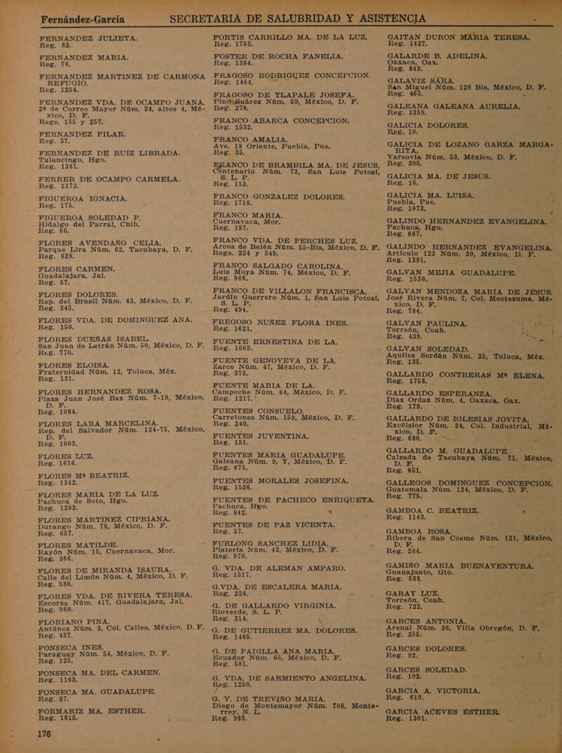 E NA, e LL La 7. Y EAN 1 a ad YE EN mer  FORNANDBA JULIETA. Reg. FERNANDEZ MARIA, Reg. 76. FERNANDEZ MARTINEZ DE CARMONA REFUGIO. Reg. 1254. FERNANDEZ VDA. DE OCAMPO JUANA. 2% de qes Mayor Núm. 34, altos 4, Mé- xico, F. Regs. 10% y 257. FERNANDEZ PILAR. Reg. 37. FERNANDEZ DE RUIZ LIBRADA. Tulancingo, Hgo. Reg. 1361. FERRER DE OCAMPO CARMELA. Reg. 1172. FIGUEROA IGNACIA. Reg. 175. FIGUEROA SOLEDAD P, Hidalgo del Parral, Chih. Reg. 66. FLORES AVENDAÑO CELIA. Parque Lira Núm. 62, Tacubaya, D. F. Reg. 828 FLORES CARMEN. Guadalajara, Jal. Reg. 57 FLORES DOLORES. É Rep. del Brasil Núm. 43, México, D. F, Reg. 345. FLORES VDA. DE DOMINGUEZ ANA Reg. 150 FLORES DUEÑAS ISABEL. , San Juan de Letrán Núm. 50, México, D. Y. Reg. 770. FLORES ELOISA. &gt; Fraternidad Núm. 12, Toluca, Méx. Reg. 131. FLORES HERNANDEZ ROSA. Plaza Juan José Baz Núm. 7- 10, México, Di Reg. 1084. FLORES LARA MARCELINA. Rep. del Salvador Núm. 134-75, México, E Reg. 1003. FLORES LUZ. Reg. 1616. FLORES M? BEATRIZ. Reg. 1342. FLORES MARIA DE LA LUZ. Pachuca de Soto, Hgo. Reg. 1202. FLORES MARTINEZ CIPRIANA. Durango Núm. 78, México, D. F. Reg. 657. FLORES MATILDE. Rayón Núm. 15, Cuernavaca, Mor. Reg. 366. FLORES DE MIRANDA ISAURA. Calle del Limón Núm. 4, México, D. F. Reg. 586. FLORES VDA. DE RIVERA TERESA. Escorza Núm. 417, Guadalajara, Jal, Reg. 960. FLORIANO PINA Antúnez Nám. 3, Col. Calles, México, D. F. Reg. 437, FONSECA INES. , Paraguay Núm. 54, México, D. F. Reg. 125. FONSECA MA. DEL CARMEN. Reg. 1163. FONSECA MA. GUADALUPE. Reg. 97. FORMARIZ MA. ESTHER. 176 E A RRA PS ES FORTIS CARRILLO MA, DE LA LUZ. Reg. 1753, FOSTER DE ROCHA FANELIA. Reg. 1384. FRAGOSO RODRIGUEZ CONCEPCION. Reg. 1464, FRAGOSO DE TLAPALE JOSEFA. Pino Suárez Núm. 59, México, D. Fi, Reg. 278. FRANCO ABARCA CONCEPCION, Reg. 1532. FRANCO AMALIA. Ave. 18 Oriente, Puebla, Pue, na 35, ANCO DE BRAMBILA MA. DE JESUS, Centenario Núm. 73, San Luis Potosí, Reg. 113. FRANCO GONZALEZ DOLORES. Reg. 1718. FRANCO MARIA. Cuernavaca, Mor. Reg. 187. FRANCO VDA. DE PERCHES LUZ. Arcos de Belén Núm. 55-Bis, ia D. F. Regs. 224 y 349. FRANCO SALGADO CAROLINA. Luis Moya Núm. 74, México, D. F. Reg. 366. FRANCO DE VILLALON FRANCISCA. el ad ds Núm. 1, San Luis Potosí, Reg. 494. FREGOSO NUÑEZ FLORA INES. Reg. 1621. FUENTE ERNESTINA DE LA. FUENTE GENOVEVA DE LA. Zarco Núm. 47, México, D. F. Reg. 378. FUENTE MARIA DE LA. Campeche Núm. 64, México, D, o Reg. 1217.* FUENTES CONSUELO. : Carretones Núm. peo México, D. EF, Reg. 240, FUENTES JUVENTINA. Reg. 151. FUENTES MARIA GUADALUPE. Galeana Núm. 9, Y, México, D. F. Reg. 675. FUENTES MORALES JOSEFINA. Reg. 1536. FUENTES DE PACHECO ENRIQUETA. Pachuca, Hgo. Reg. 842. » FUENTES DE PAZ VICENTA. Reg. 57. FURLONG SANCHEZ LIDIA. 5 Platería Núm. 42, México, D. F. Reg. 970. : G. VDA. DE ALEMAN AMPARO. Reg. 1517. G.VDA. DE ESCALERA MARIA. Reg. 234. G. DE roer cid VIRGINIA. Rioverde, $. 1 Reg. 314. A G. DE GUTIERREZ MA. DOLORES. Reg. 1465. G. DE PADILLA ANA MARIA, Ecuador Núm. 65, México, D. F. Reg. 581. G. VDA. DE SARMIENTO ANGELINA, Reg. 1250. G. V. DE TREVIÑO MARIA. Diego de Montemayor Núm. 708, Monte- Trey. ÍN.¿¿a.   GALARDE B. ADELINA, Oaxaca, Oax. Reg. 649. GALAVIZ SARA. San Miguel Núm. +99 Bis, México, D, El Reg. 463. &gt; GALEANA GALEANA AURELIA, ps Reg. 1359. q GALICIA DOLORES. Reg. 10. RA DE LOZANO GARZA MARGA- Varsovia Núm, 53, Siena D. F. Reg. 305. ; GALICIA. MA. DE JESUS. Reg. 15. GALICIA MA. LUISA. ; Puebla, Pue. A Reg. 1073. , GALINDO HERNANDEZ EVANGELINA. Pachuca, Hgo, Reg. 667. GALINDO HERNANDEZ EV ANGELINA. Artículo 123 Núm. 20, México, D. F. Reg. 1391, i GALVAN MEJIA GUADALUPE. Reg. 1530. GALVAN MENDOZA MARIA DE JESUS. José Rivera Núm. 7, Col. Ein ir de Mé- xico, D. F. Reg. 784. GALVAN PAULINA. A Torreón, Coah. ; E En, Reg. 439. GALVAN SOLEDAD. Aquiles Serdán Núm. 25, Toluca, Méx. Reg. 135. GALLARDO CONTRERAS M2 ELENA, Reg. 1758. . GALLARDO ESPERANZA. z Díaz Ordaz Núm. 4, Caión Oax. : Reg. 179. $9 GALLARDO DE IGLESIAS JOVITA. pr Excélsior Núm, 24, Col. Industrial, Mé- xico, D. Fi... Reg. 680. .. &gt;= GALLARDO M. GUADALUPE. qeda de Tacubaya Núm. RE; ¡Méntos Reg. 651. GALLEGOS DOMINGUEZ CONCEPCION. Guatemala Núm. 124, México, D. F. Reg. 775. ,  GAMBOA C. BEATRIZ. * Reg. 1143. GAMBOA ROSA. pS de San Cosme Núm. 121, México, F Reg. 234. GAMIÑO MARIA BUENAVENTURA. bis Gto. Reg. 533. GARAY LUZ. &gt; e Torreón, Coah. 7 ' pe Reg. 722. GARCES ANTONIA. Arenal Núm. 36, Mi Obregón” DD. F. Reg. 355. ¿ GARCES DOLORES. Reg. 22. o GARCES SOLEDAD. Reg. 102. GARCIA A. VICTORIA. Reg. 610. GARCIA ACEVES ESTHER. '